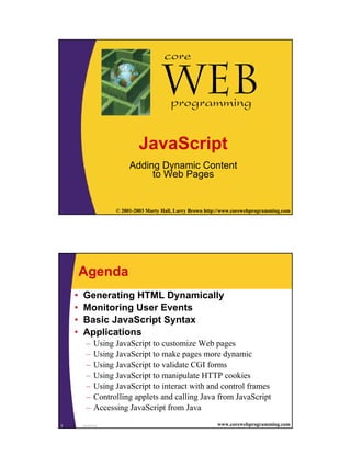 1
1 © 2001-2003 Marty Hall, Larry Brown http://www.corewebprogramming.com
Web
core
programming
JavaScript
Adding Dynamic Content
to Web Pages
JavaScript2 www.corewebprogramming.com
Agenda
• Generating HTML Dynamically
• Monitoring User Events
• Basic JavaScript Syntax
• Applications
– Using JavaScript to customize Web pages
– Using JavaScript to make pages more dynamic
– Using JavaScript to validate CGI forms
– Using JavaScript to manipulate HTTP cookies
– Using JavaScript to interact with and control frames
– Controlling applets and calling Java from JavaScript
– Accessing JavaScript from Java
 