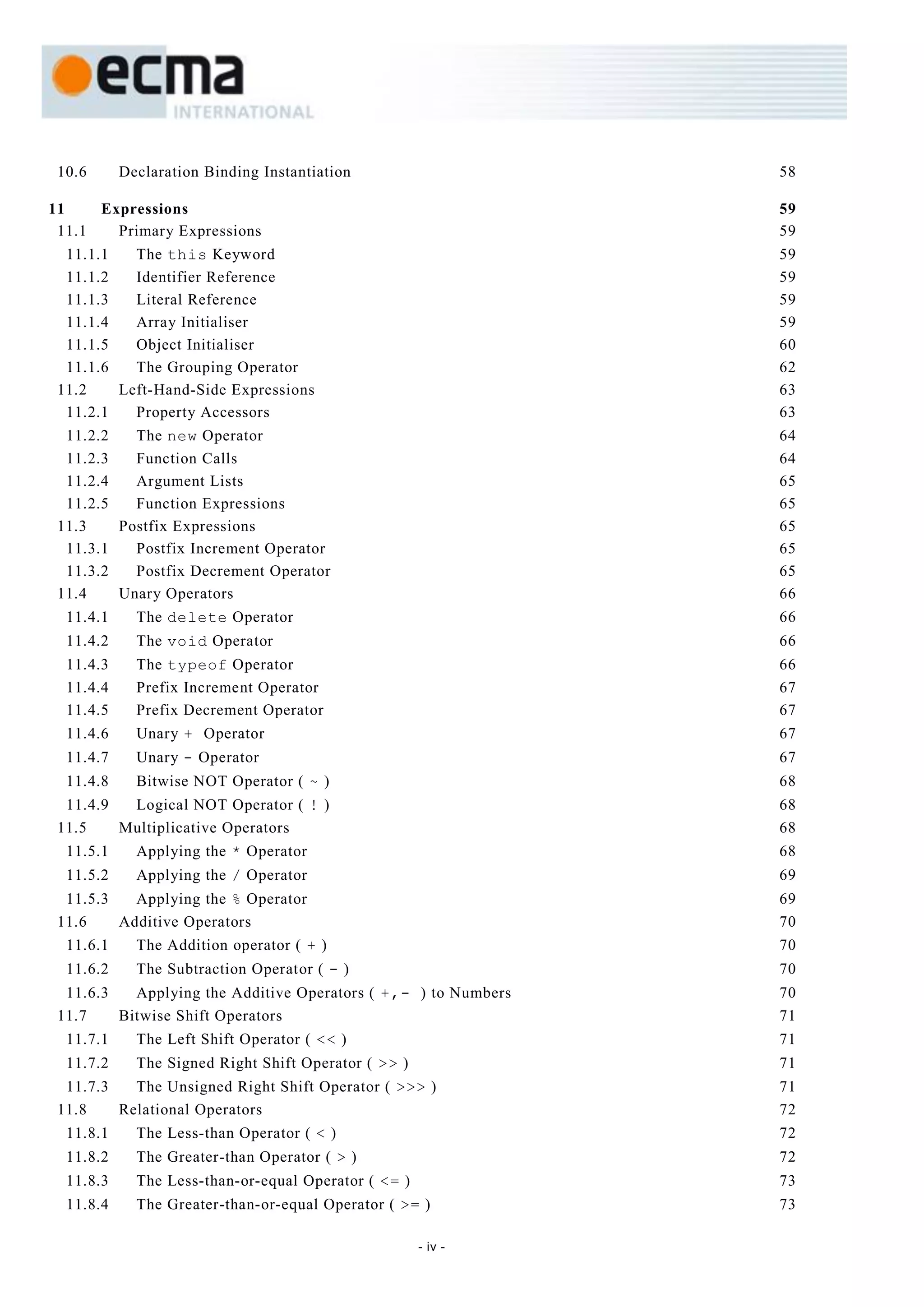 10.6      Declaration Binding Instantiation                    58

11    Expressions                                               59
 11.1   Primary Expressions                                     59
  11.1.1   The this Keyword                                     59
  11.1.2   Identifier Reference                                 59
  11.1.3   Literal Reference                                    59
  11.1.4   Array Initialiser                                    59
  11.1.5   Object Initialiser                                   60
  11.1.6   The Grouping Operator                                62
 11.2    Left-Hand-Side Expressions                             63
  11.2.1   Property Accessors                                   63
  11.2.2   The new Operator                                     64
  11.2.3   Function Calls                                       64
  11.2.4   Argument Lists                                       65
  11.2.5   Function Expressions                                 65
 11.3    Postfix Expressions                                    65
  11.3.1   Postfix Increment Operator                           65
  11.3.2   Postfix Decrement Operator                           65
 11.4    Unary Operators                                        66
  11.4.1     The delete Operator                                66
  11.4.2     The void Operator                                  66
  11.4.3     The typeof Operator                                66
  11.4.4     Prefix Increment Operator                          67
  11.4.5     Prefix Decrement Operator                          67
  11.4.6     Unary + Operator                                   67
  11.4.7     Unary - Operator                                   67
  11.4.8     Bitwise NOT Operator ( ~ )                         68
  11.4.9  Logical NOT Operator ( ! )                            68
 11.5    Multiplicative Operators                               68
  11.5.1     Applying the * Operator                            68
  11.5.2     Applying the / Operator                            69
  11.5.3   Applying the % Operator                              69
 11.6    Additive Operators                                     70
  11.6.1     The Addition operator ( + )                        70
  11.6.2     The Subtraction Operator ( - )                     70
  11.6.3   Applying the Additive Operators ( +,- ) to Numbers   70
 11.7    Bitwise Shift Operators                                71
  11.7.1     The Left Shift Operator ( << )                     71
  11.7.2     The Signed Right Shift Operator ( >> )             71
  11.7.3   The Unsigned Right Shift Operator ( >>> )            71
 11.8    Relational Operators                                   72
  11.8.1     The Less-than Operator ( < )                       72
  11.8.2     The Greater-than Operator ( > )                    72
  11.8.3     The Less-than-or-equal Operator ( <= )             73
  11.8.4     The Greater-than-or-equal Operator ( >= )          73

                                                      - iv -
 
