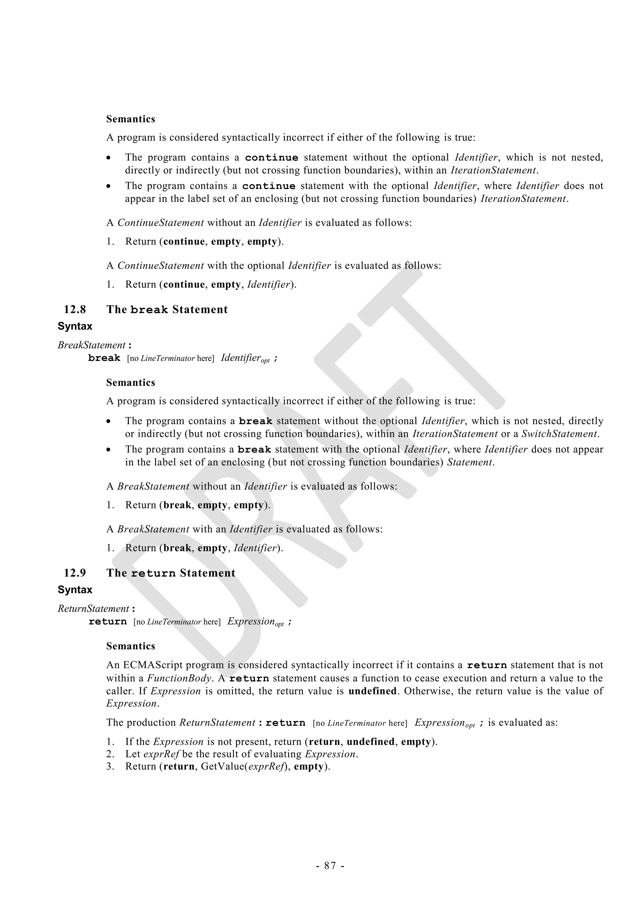 Semantics
           A program is considered syntactically incorrect if either of the following is true:
               The program contains a continue statement without the optional Identifier, which is not nested,
                directly or indirectly (but not crossing function boundaries), within an IterationStatement.
               The program contains a continue statement with the optional Identifier, where Identifier does not
                appear in the label set of an enclosing (but not crossing function boundaries) IterationStatement.

           A ContinueStatement without an Identifier is evaluated as follows:
           1.   Return (continue, empty, empty).

           A ContinueStatement with the optional Identifier is evaluated as follows:
           1.   Return (continue, empty, Identifier).

 12.8      The break Statement
Syntax
BreakStatement :
      break [no LineTerminator here] Identifieropt ;

           Semantics
           A program is considered syntactically incorrect if either of the following is true:
               The program contains a break statement without the optional Identifier, which is not nested, directly
                or indirectly (but not crossing function boundaries), within an IterationStatement or a SwitchStatement.
               The program contains a break statement with the optional Identifier, where Identifier does not appear
                in the label set of an enclosing (but not crossing function boundaries) Statement.

           A BreakStatement without an Identifier is evaluated as follows:
           1.   Return (break, empty, empty).

           A BreakStatement with an Identifier is evaluated as follows:
           1.   Return (break, empty, Identifier).

 12.9      The return Statement
Syntax
ReturnStatement :
      return [no LineTerminator here] Expressionopt ;

           Semantics
           An ECMAScript program is considered syntactically incorrect if it contains a return statement that is not
           within a FunctionBody. A return statement causes a function to cease execution and return a value to the
           caller. If Expression is omitted, the return value is undefined. Otherwise, the return value is the value of
           Expression.
           The production ReturnStatement : return [no LineTerminator here] Expression opt ; is evaluated as:
           1.   If the Expression is not present, return (return, undefined, empty).
           2.   Let exprRef be the result of evaluating Expression.
           3.   Return (return, GetValue(exprRef), empty).




                                                          - 87 -
 