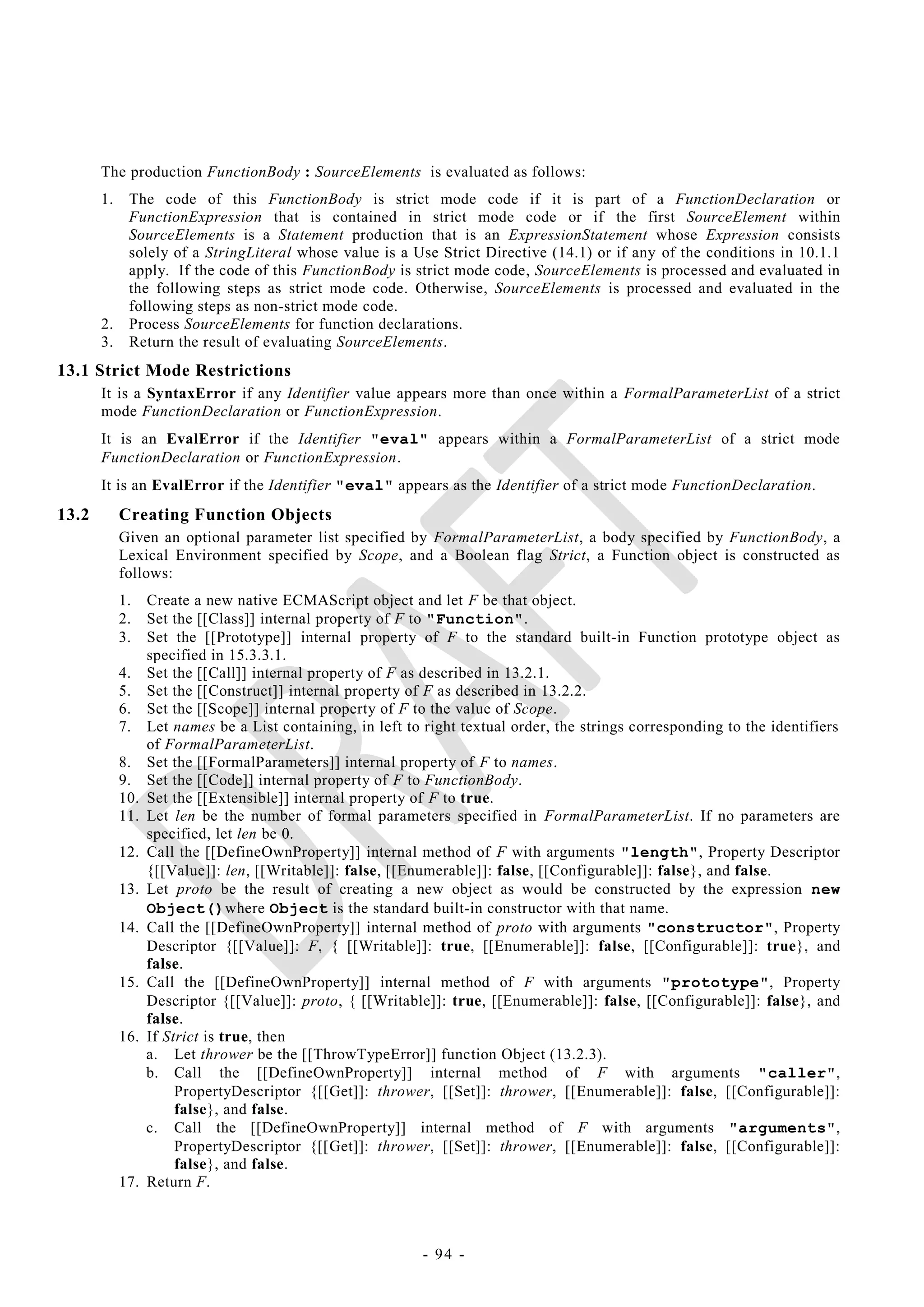 The production FunctionBody : SourceElements is evaluated as follows:
       1.    The code of this FunctionBody is strict mode code if it is part of a FunctionDeclaration or
             FunctionExpression that is contained in strict mode code or if the first SourceElement within
             SourceElements is a Statement production that is an ExpressionStatement whose Expression consists
             solely of a StringLiteral whose value is a Use Strict Directive (14.1) or if any of the conditions in 10.1.1
             apply. If the code of this FunctionBody is strict mode code, SourceElements is processed and evaluated in
             the following steps as strict mode code. Otherwise, SourceElements is processed and evaluated in the
             following steps as non-strict mode code.
       2.    Process SourceElements for function declarations.
       3.    Return the result of evaluating SourceElements.
13.1 Strict Mode Restrictions
       It is a SyntaxError if any Identifier value appears more than once within a FormalParameterList of a strict
       mode FunctionDeclaration or FunctionExpression.
       It is an EvalError if the Identifier "eval" appears within a FormalParameterList of a strict mode
       FunctionDeclaration or FunctionExpression.
       It is an EvalError if the Identifier "eval" appears as the Identifier of a strict mode FunctionDeclaration.
13.2        Creating Function Objects
            Given an optional parameter list specified by FormalParameterList, a body specified by FunctionBody, a
            Lexical Environment specified by Scope, and a Boolean flag Strict, a Function object is constructed as
            follows:
            1.    Create a new native ECMAScript object and let F be that object.
            2.    Set the [[Class]] internal property of F to "Function".
            3.    Set the [[Prototype]] internal property of F to the standard built-in Function prototype object as
                  specified in 15.3.3.1.
            4.    Set the [[Call]] internal property of F as described in 13.2.1.
            5.    Set the [[Construct]] internal property of F as described in 13.2.2.
            6.    Set the [[Scope]] internal property of F to the value of Scope.
            7.    Let names be a List containing, in left to right textual order, the strings corresponding to the identifiers
                  of FormalParameterList.
            8.    Set the [[FormalParameters]] internal property of F to names.
            9.    Set the [[Code]] internal property of F to FunctionBody.
            10.   Set the [[Extensible]] internal property of F to true.
            11.   Let len be the number of formal parameters specified in FormalParameterList. If no parameters are
                  specified, let len be 0.
            12.   Call the [[DefineOwnProperty]] internal method of F with arguments "length", Property Descriptor
                  {[[Value]]: len, [[Writable]]: false, [[Enumerable]]: false, [[Configurable]]: false}, and false.
            13.   Let proto be the result of creating a new object as would be constructed by the expression new
                  Object()where Object is the standard built-in constructor with that name.
            14.   Call the [[DefineOwnProperty]] internal method of proto with arguments "constructor", Property
                  Descriptor {[[Value]]: F, { [[Writable]]: true, [[Enumerable]]: false, [[Configurable]]: true}, and
                  false.
            15.   Call the [[DefineOwnProperty]] internal method of F with arguments "prototype", Property
                  Descriptor {[[Value]]: proto, { [[Writable]]: true, [[Enumerable]]: false, [[Configurable]]: false}, and
                  false.
            16.   If Strict is true, then
                  a. Let thrower be the [[ThrowTypeError]] function Object (13.2.3).
                  b. Call the [[DefineOwnProperty]] internal method of F with arguments "caller",
                       PropertyDescriptor {[[Get]]: thrower, [[Set]]: thrower, [[Enumerable]]: false, [[Configurable]]:
                       false}, and false.
                  c. Call the [[DefineOwnProperty]] internal method of F with arguments "arguments",
                       PropertyDescriptor {[[Get]]: thrower, [[Set]]: thrower, [[Enumerable]]: false, [[Configurable]]:
                       false}, and false.
            17.   Return F.



                                                             - 94 -
 