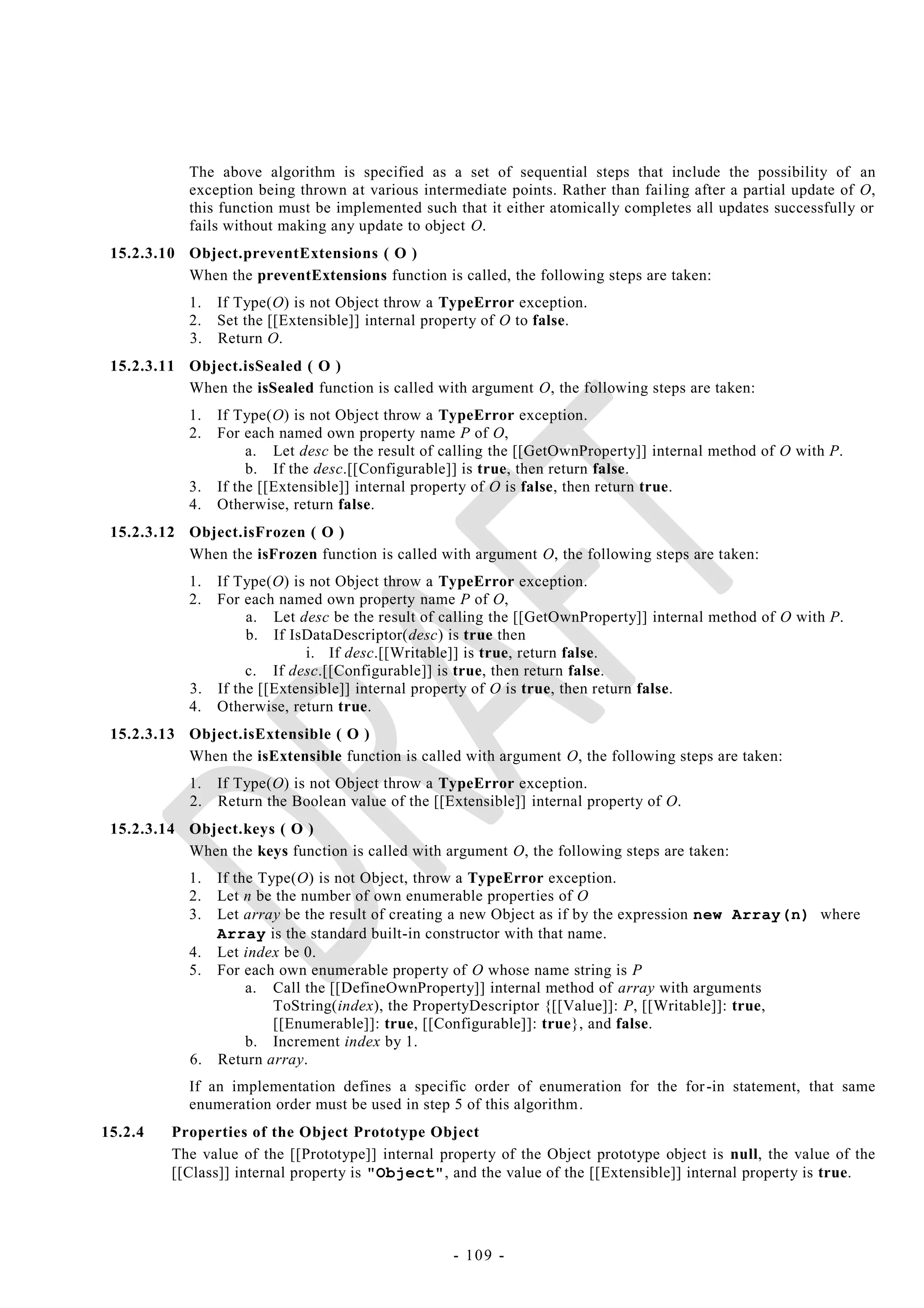 The above algorithm is specified as a set of sequential steps that include the possibility of an
            exception being thrown at various intermediate points. Rather than failing after a partial update of O,
            this function must be implemented such that it either atomically completes all updates successfully or
            fails without making any update to object O.
 15.2.3.10 Object.preventExtensions ( O )
           When the preventExtensions function is called, the following steps are taken:
            1. If Type(O) is not Object throw a TypeError exception.
            2. Set the [[Extensible]] internal property of O to false.
            3. Return O.
 15.2.3.11 Object.isSealed ( O )
           When the isSealed function is called with argument O, the following steps are taken:
            1.   If Type(O) is not Object throw a TypeError exception.
            2.   For each named own property name P of O,
                      a. Let desc be the result of calling the [[GetOwnProperty]] internal method of O with P.
                      b. If the desc.[[Configurable]] is true, then return false.
            3.   If the [[Extensible]] internal property of O is false, then return true.
            4.   Otherwise, return false.
 15.2.3.12 Object.isFrozen ( O )
           When the isFrozen function is called with argument O, the following steps are taken:
            1. If Type(O) is not Object throw a TypeError exception.
            2. For each named own property name P of O,
                    a. Let desc be the result of calling the [[GetOwnProperty]] internal method of O with P.
                    b. If IsDataDescriptor(desc) is true then
                             i. If desc.[[Writable]] is true, return false.
                    c. If desc.[[Configurable]] is true, then return false.
            3. If the [[Extensible]] internal property of O is true, then return false.
            4. Otherwise, return true.
 15.2.3.13 Object.isExtensible ( O )
           When the isExtensible function is called with argument O, the following steps are taken:
            1. If Type(O) is not Object throw a TypeError exception.
            2. Return the Boolean value of the [[Extensible]] internal property of O.
 15.2.3.14 Object.keys ( O )
           When the keys function is called with argument O, the following steps are taken:
            1. If the Type(O) is not Object, throw a TypeError exception.
            2. Let n be the number of own enumerable properties of O
            3. Let array be the result of creating a new Object as if by the expression new Array(n) where
               Array is the standard built-in constructor with that name.
            4. Let index be 0.
            5. For each own enumerable property of O whose name string is P
                    a. Call the [[DefineOwnProperty]] internal method of array with arguments
                        ToString(index), the PropertyDescriptor {[[Value]]: P, [[Writable]]: true,
                        [[Enumerable]]: true, [[Configurable]]: true}, and false.
                    b. Increment index by 1.
            6. Return array.
            If an implementation defines a specific order of enumeration for the for -in statement, that same
            enumeration order must be used in step 5 of this algorithm.
15.2.4   Properties of the Object Prototype Object
         The value of the [[Prototype]] internal property of the Object prototype object is null, the value of the
         [[Class]] internal property is "Object", and the value of the [[Extensible]] internal property is true.




                                                    - 109 -
 