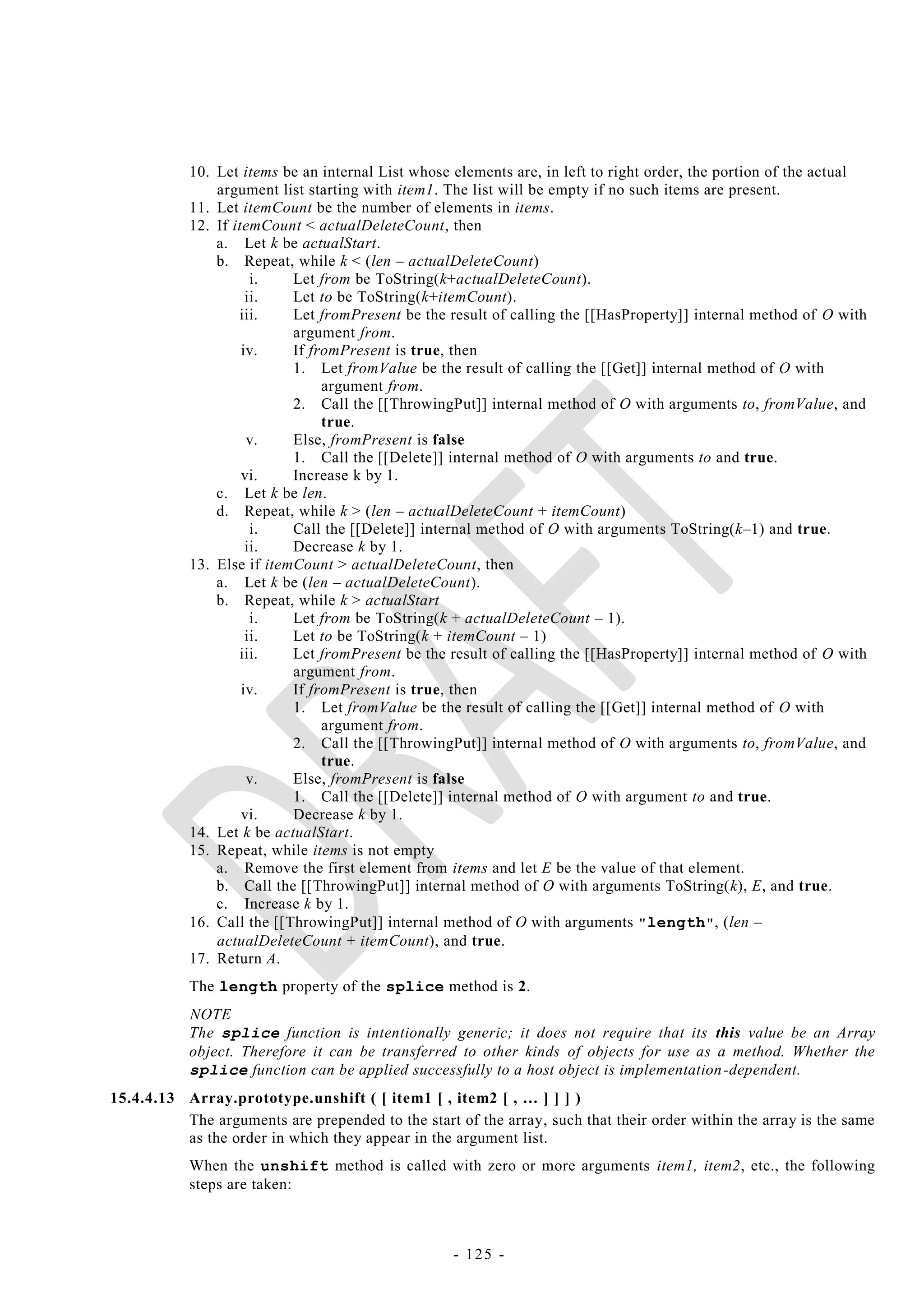 10. Let items be an internal List whose elements are, in left to right order, the portion of the actual
               argument list starting with item1. The list will be empty if no such items are present.
           11. Let itemCount be the number of elements in items.
           12. If itemCount < actualDeleteCount, then
               a. Let k be actualStart.
               b. Repeat, while k < (len – actualDeleteCount)
                      i.   Let from be ToString(k+actualDeleteCount).
                     ii.   Let to be ToString(k+itemCount).
                   iii.    Let fromPresent be the result of calling the [[HasProperty]] internal method of O with
                           argument from.
                    iv.    If fromPresent is true, then
                           1. Let fromValue be the result of calling the [[Get]] internal method of O with
                                argument from.
                           2. Call the [[ThrowingPut]] internal method of O with arguments to, fromValue, and
                                true.
                     v.    Else, fromPresent is false
                           1. Call the [[Delete]] internal method of O with arguments to and true.
                    vi.    Increase k by 1.
               c. Let k be len.
               d. Repeat, while k > (len – actualDeleteCount + itemCount)
                      i.   Call the [[Delete]] internal method of O with arguments ToString(k–1) and true.
                     ii.   Decrease k by 1.
           13. Else if itemCount > actualDeleteCount, then
               a. Let k be (len – actualDeleteCount).
               b. Repeat, while k > actualStart
                      i.   Let from be ToString(k + actualDeleteCount – 1).
                     ii.   Let to be ToString(k + itemCount – 1)
                   iii.    Let fromPresent be the result of calling the [[HasProperty]] internal method of O with
                           argument from.
                    iv.    If fromPresent is true, then
                           1. Let fromValue be the result of calling the [[Get]] internal method of O with
                                argument from.
                           2. Call the [[ThrowingPut]] internal method of O with arguments to, fromValue, and
                                true.
                     v.    Else, fromPresent is false
                           1. Call the [[Delete]] internal method of O with argument to and true.
                    vi.    Decrease k by 1.
           14. Let k be actualStart.
           15. Repeat, while items is not empty
               a. Remove the first element from items and let E be the value of that element.
               b. Call the [[ThrowingPut]] internal method of O with arguments ToString(k), E, and true.
               c. Increase k by 1.
           16. Call the [[ThrowingPut]] internal method of O with arguments " length ", (len –
               actualDeleteCount + itemCount), and true.
           17. Return A.
           The length property of the splice method is 2.
           NOTE
           The splice function is intentionally generic; it does not require that its this value be an Array
           object. Therefore it can be transferred to other kinds of objects for use as a method. Whether the
           splice function can be applied successfully to a host object is implementation -dependent.
15.4.4.13 Array.prototype.unshift ( [ item1 [ , item2 [ , … ] ] ] )
          The arguments are prepended to the start of the array, such that their order within the array is the same
          as the order in which they appear in the argument list.
           When the unshift method is called with zero or more arguments item1, item2, etc., the following
           steps are taken:



                                                   - 125 -
 