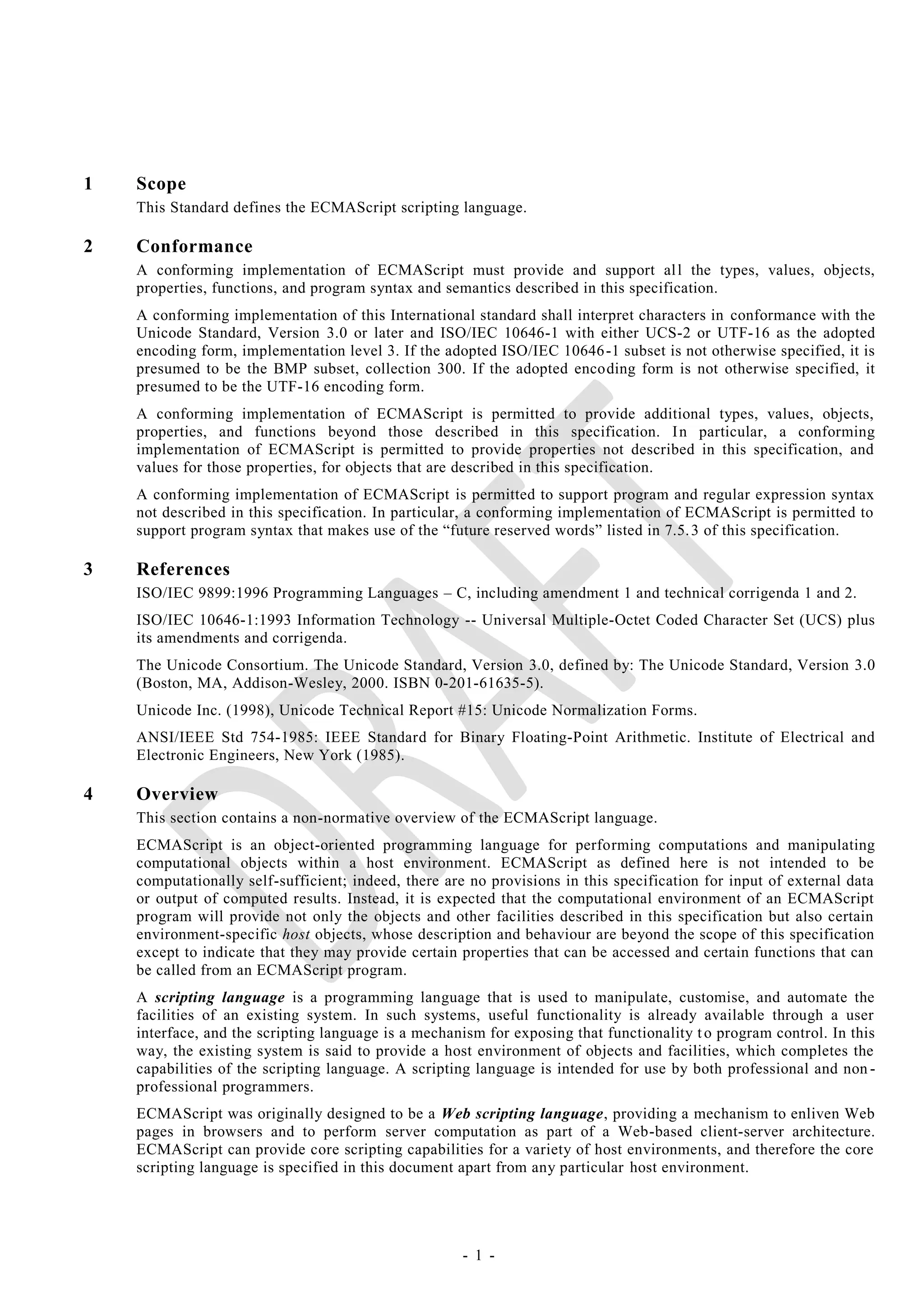 1   Scope
    This Standard defines the ECMAScript scripting language.

2   Conformance
    A conforming implementation of ECMAScript must provide and support al l the types, values, objects,
    properties, functions, and program syntax and semantics described in this specification.
    A conforming implementation of this International standard shall interpret characters in conformance with the
    Unicode Standard, Version 3.0 or later and ISO/IEC 10646-1 with either UCS-2 or UTF-16 as the adopted
    encoding form, implementation level 3. If the adopted ISO/IEC 10646 -1 subset is not otherwise specified, it is
    presumed to be the BMP subset, collection 300. If the adopted encoding form is not otherwise specified, it
    presumed to be the UTF-16 encoding form.
    A conforming implementation of ECMAScript is permitted to provide additional types, values, objects,
    properties, and functions beyond those described in this specification. I n particular, a conforming
    implementation of ECMAScript is permitted to provide properties not described in this specification, and
    values for those properties, for objects that are described in this specification.
    A conforming implementation of ECMAScript is permitted to support program and regular expression syntax
    not described in this specification. In particular, a conforming implementation of ECMAScript is permitted to
    support program syntax that makes use of the ―future reserved words‖ listed in 7.5. 3 of this specification.

3   References
    ISO/IEC 9899:1996 Programming Languages – C, including amendment 1 and technical corrigenda 1 and 2.
    ISO/IEC 10646-1:1993 Information Technology -- Universal Multiple-Octet Coded Character Set (UCS) plus
    its amendments and corrigenda.
    The Unicode Consortium. The Unicode Standard, Version 3.0, defined by: The Unicode Standard, Version 3.0
    (Boston, MA, Addison-Wesley, 2000. ISBN 0-201-61635-5).
    Unicode Inc. (1998), Unicode Technical Report #15: Unicode Normalization Forms.
    ANSI/IEEE Std 754-1985: IEEE Standard for Binary Floating-Point Arithmetic. Institute of Electrical and
    Electronic Engineers, New York (1985).

4   Overview
    This section contains a non-normative overview of the ECMAScript language.
    ECMAScript is an object-oriented programming language for performing computations and manipulating
    computational objects within a host environment. ECMAScript as defined here is not intended to be
    computationally self-sufficient; indeed, there are no provisions in this specification for input of external data
    or output of computed results. Instead, it is expected that the computational environment of an ECMAScript
    program will provide not only the objects and other facilities described in this specification but also certain
    environment-specific host objects, whose description and behaviour are beyond the scope of this specification
    except to indicate that they may provide certain properties that can be accessed and certain functions that can
    be called from an ECMAScript program.
    A scripting language is a programming language that is used to manipulate, customise, and automate the
    facilities of an existing system. In such systems, useful functionality is already available through a user
    interface, and the scripting language is a mechanism for exposing that functionality t o program control. In this
    way, the existing system is said to provide a host environment of objects and facilities, which completes the
    capabilities of the scripting language. A scripting language is intended for use by both professional and non -
    professional programmers.
    ECMAScript was originally designed to be a Web scripting language, providing a mechanism to enliven Web
    pages in browsers and to perform server computation as part of a Web-based client-server architecture.
    ECMAScript can provide core scripting capabilities for a variety of host environments, and therefore the core
    scripting language is specified in this document apart from any particular host environment.




                                                     - 1 -
 