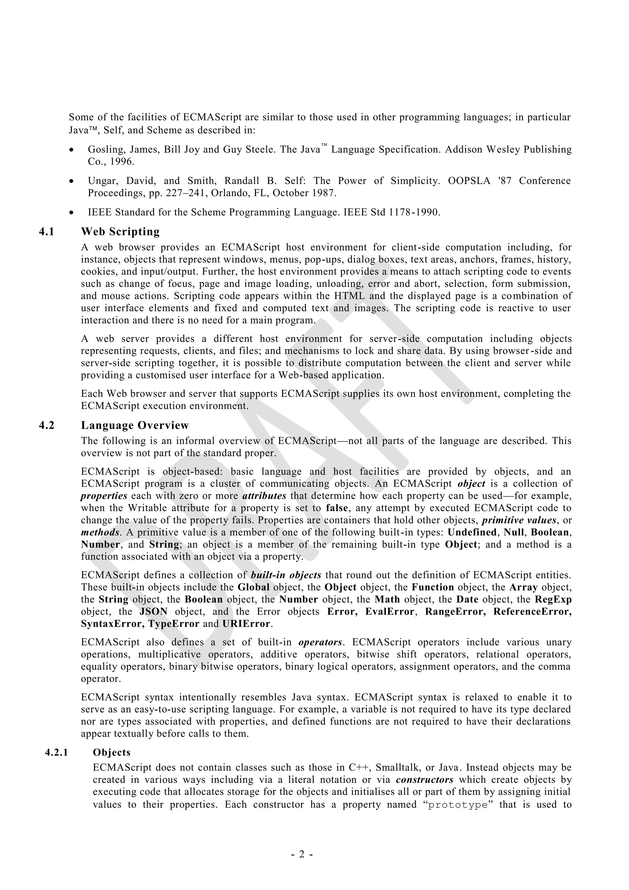 Some of the facilities of ECMAScript are similar to those used in other programming languages; in particular
         Java, Self, and Scheme as described in:
             Gosling, James, Bill Joy and Guy Steele. The Java  Language Specification. Addison Wesley Publishing
              Co., 1996.
             Ungar, David, and Smith, Randall B. Self: The Power of Simplicity. OOPSLA '87 Conference
              Proceedings, pp. 227–241, Orlando, FL, October 1987.
             IEEE Standard for the Scheme Programming Language. IEEE Std 1178 -1990.
4.1          Web Scripting
             A web browser provides an ECMAScript host environment for client-side computation including, for
             instance, objects that represent windows, menus, pop-ups, dialog boxes, text areas, anchors, frames, history,
             cookies, and input/output. Further, the host environment provides a means to attach scripting code to events
             such as change of focus, page and image loading, unloading, error and abort, selection, form submission,
             and mouse actions. Scripting code appears within the HTML and the displayed page is a co mbination of
             user interface elements and fixed and computed text and images. The scripting code is reactive to user
             interaction and there is no need for a main program.
             A web server provides a different host environment for server-side computation including objects
             representing requests, clients, and files; and mechanisms to lock and share data. By using browser -side and
             server-side scripting together, it is possible to distribute computation between the client and server while
             providing a customised user interface for a Web-based application.
             Each Web browser and server that supports ECMAScript supplies its own host environment, completing the
             ECMAScript execution environment.
4.2          Language Overview
             The following is an informal overview of ECMAScript—not all parts of the language are described. This
             overview is not part of the standard proper.
             ECMAScript is object-based: basic language and host facilities are provided by objects, and an
             ECMAScript program is a cluster of communicating objects. An ECMAScript object is a collection of
             properties each with zero or more attributes that determine how each property can be used—for example,
             when the Writable attribute for a property is set to false, any attempt by executed ECMAScript code to
             change the value of the property fails. Properties are containers that hold other objects, primitive values, or
             methods. A primitive value is a member of one of the following built -in types: Undefined, Null, Boolean,
             Number, and String; an object is a member of the remaining built-in type Object; and a method is a
             function associated with an object via a property.
             ECMAScript defines a collection of built-in objects that round out the definition of ECMAScript entities.
             These built-in objects include the Global object, the Object object, the Function object, the Array object,
             the String object, the Boolean object, the Number object, the Math object, the Date object, the RegExp
             object, the JSON object, and the Error objects Error, EvalError, RangeError, ReferenceError,
             SyntaxError, TypeError and URIError.
             ECMAScript also defines a set of built-in operators. ECMAScript operators include various unary
             operations, multiplicative operators, additive operators, bitwise shift operators, relational operators,
             equality operators, binary bitwise operators, binary logical operators, assignment operators, and the comma
             operator.
             ECMAScript syntax intentionally resembles Java syntax. ECMAScript syntax is relaxed to enable it to
             serve as an easy-to-use scripting language. For example, a variable is not required to have its type declared
             nor are types associated with properties, and defined functions are not required to have their declarations
             appear textually before calls to them.
 4.2.1         Objects
               ECMAScript does not contain classes such as those in C++, Smalltalk, or Java. Instead objects may be
               created in various ways including via a literal notation or via constructors which create objects by
               executing code that allocates storage for the objects and initialises all or part of them by assigning initial
               values to their properties. Each constructor has a property named ―prototype‖ that is used to



                                                            - 2 -
 