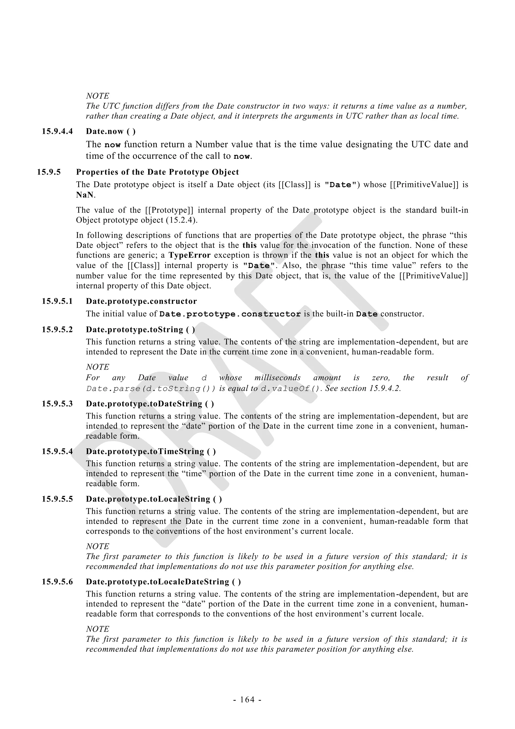NOTE
              The UTC function differs from the Date constructor in two ways: it returns a time value as a number,
              rather than creating a Date object, and it interprets the arguments in UTC rather than as local time.
 15.9.4.4     Date.now ( )
              The now function return a Number value that is the time value designating the UTC date and
              time of the occurrence of the call to now.
15.9.5      Properties of the Date Prototype Object
            The Date prototype object is itself a Date object (its [[Class]] is "Date") whose [[PrimitiveValue]] is
            NaN.
            The value of the [[Prototype]] internal property of the Date prototype object is the standard built-in
            Object prototype object (15.2.4).
            In following descriptions of functions that are properties of the Date prototype object, the phrase ―this
            Date object‖ refers to the object that is the this value for the invocation of the function. None of these
            functions are generic; a TypeError exception is thrown if the this value is not an object for which the
            value of the [[Class]] internal property is "Date". Also, the phrase ―this time value‖ refers to the
            number value for the time represented by this Date object, that is, the value of the [[PrimitiveValue]]
            internal property of this Date object.
 15.9.5.1     Date.prototype.constructor
              The initial value of Date.prototype.constructor is the built-in Date constructor.
 15.9.5.2     Date.prototype.toString ( )
              This function returns a string value. The contents of the string are implementation -dependent, but are
              intended to represent the Date in the current time zone in a convenient, hu man-readable form.
              NOTE
              For any Date value   d whose milliseconds amount is zero, the                               result    of
              Date.parse(d.toString()) is equal to d.valueOf(). See section 15.9.4.2.
 15.9.5.3     Date.prototype.toDateString ( )
              This function returns a string value. The contents of the string are implementation -dependent, but are
              intended to represent the ―date‖ portion of the Date in the current time zone in a convenient, human-
              readable form.
 15.9.5.4     Date.prototype.toTimeString ( )
              This function returns a string value. The contents of the string are implementation -dependent, but are
              intended to represent the ―time‖ portion of the Date in the current time zone in a convenient, human-
              readable form.
 15.9.5.5     Date.prototype.toLocaleString ( )
              This function returns a string value. The contents of the string are implementation -dependent, but are
              intended to represent the Date in the current time zone in a convenient , human-readable form that
              corresponds to the conventions of the host environment‘s current locale.
              NOTE
              The first parameter to this function is likely to be used in a future version of this standard; it is
              recommended that implementations do not use this parameter position for anything else.
 15.9.5.6     Date.prototype.toLocaleDateString ( )
              This function returns a string value. The contents of the string are implementation -dependent, but are
              intended to represent the ―date‖ portion of the Date in the current time zone in a convenient, human-
              readable form that corresponds to the conventions of the host environment‘s current locale.
              NOTE
              The first parameter to this function is likely to be used in a future version of this standard; it is
              recommended that implementations do not use this parameter position for anything else.




                                                      - 164 -
 