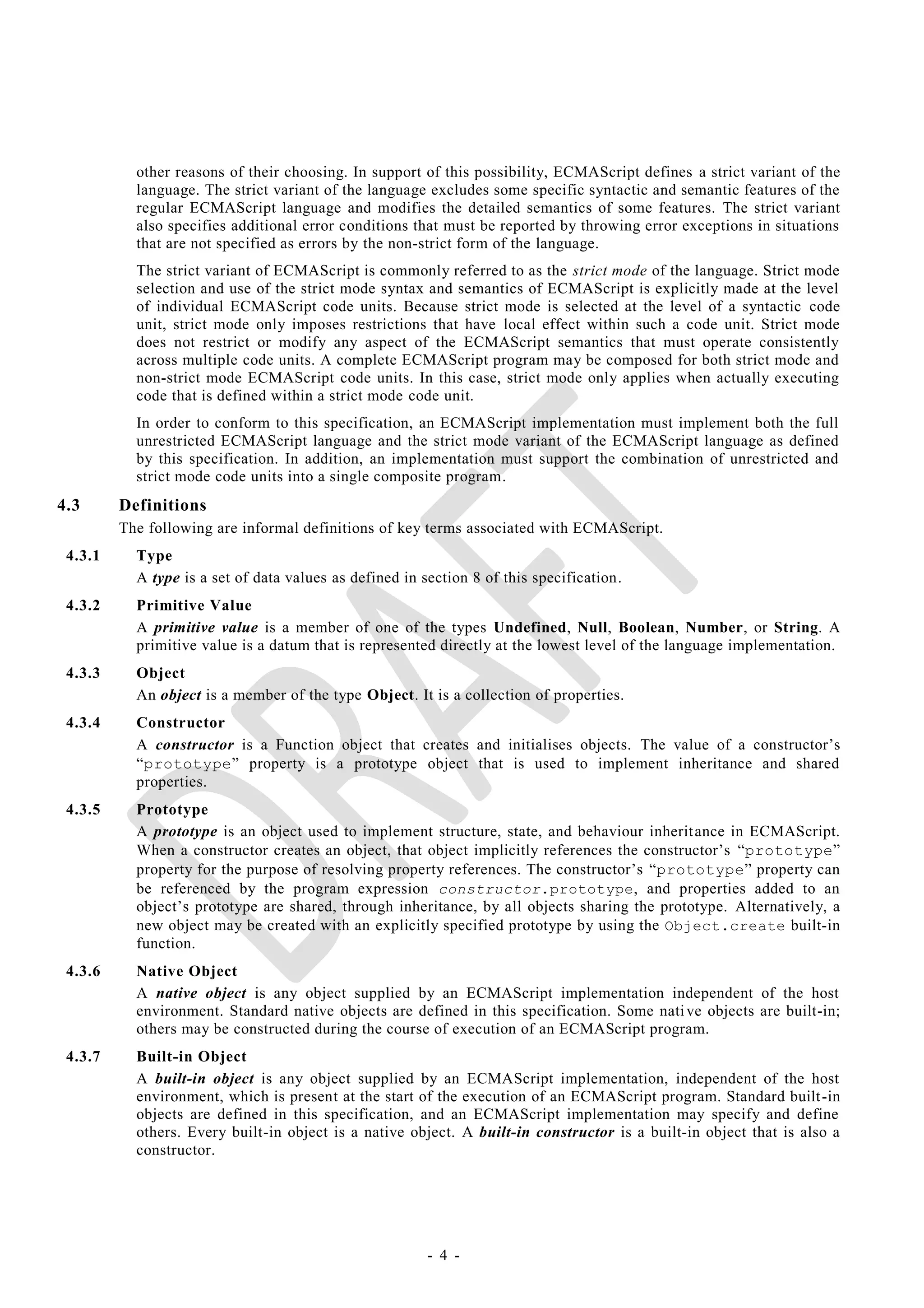 other reasons of their choosing. In support of this possibility, ECMAScript defines a strict variant of the
           language. The strict variant of the language excludes some specific syntactic and semantic features of the
           regular ECMAScript language and modifies the detailed semantics of some features. The strict variant
           also specifies additional error conditions that must be reported by throwing error exceptions in situations
           that are not specified as errors by the non-strict form of the language.
           The strict variant of ECMAScript is commonly referred to as the strict mode of the language. Strict mode
           selection and use of the strict mode syntax and semantics of ECMAScript is explicitly made at the level
           of individual ECMAScript code units. Because strict mode is selected at the level of a syntactic code
           unit, strict mode only imposes restrictions that have local effect within such a code unit. Strict mode
           does not restrict or modify any aspect of the ECMAScript semantics that must operate consistently
           across multiple code units. A complete ECMAScript program may be composed for both strict mode and
           non-strict mode ECMAScript code units. In this case, strict mode only applies when actually executing
           code that is defined within a strict mode code unit.
           In order to conform to this specification, an ECMAScript implementation must implement both the full
           unrestricted ECMAScript language and the strict mode variant of the ECMAScript language as defined
           by this specification. In addition, an implementation must support the combination of unrestricted and
           strict mode code units into a single composite program.
4.3      Definitions
         The following are informal definitions of key terms associated with ECMAScript.
 4.3.1     Type
           A type is a set of data values as defined in section 8 of this specification.
 4.3.2     Primitive Value
           A primitive value is a member of one of the types Undefined, Null, Boolean, Number, or String. A
           primitive value is a datum that is represented directly at the lowest level of the language implementation.
 4.3.3     Object
           An object is a member of the type Object. It is a collection of properties.
 4.3.4     Constructor
           A constructor is a Function object that creates and initialises objects. The value of a constructor‘s
           ―prototype‖ property is a prototype object that is used to implement inheritance and shared
           properties.
 4.3.5     Prototype
           A prototype is an object used to implement structure, state, and behaviour inherit ance in ECMAScript.
           When a constructor creates an object, that object implicitly references the constructor‘s ―prototype‖
           property for the purpose of resolving property references. The constructor‘s ―prototype‖ property can
           be referenced by the program expression constructor.prototype , and properties added to an
           object‘s prototype are shared, through inheritance, by all objects sharing the prototype. Alternatively, a
           new object may be created with an explicitly specified prototype by using the Object.create built-in
           function.
 4.3.6     Native Object
           A native object is any object supplied by an ECMAScript implementation independent of the host
           environment. Standard native objects are defined in this specification. Some nati ve objects are built-in;
           others may be constructed during the course of execution of an ECMAScript program.
 4.3.7     Built-in Object
           A built-in object is any object supplied by an ECMAScript implementation, independent of the host
           environment, which is present at the start of the execution of an ECMAScript program. Standard built -in
           objects are defined in this specification, and an ECMAScript implementation may specify and define
           others. Every built-in object is a native object. A built-in constructor is a built-in object that is also a
           constructor.




                                                         - 4 -
 