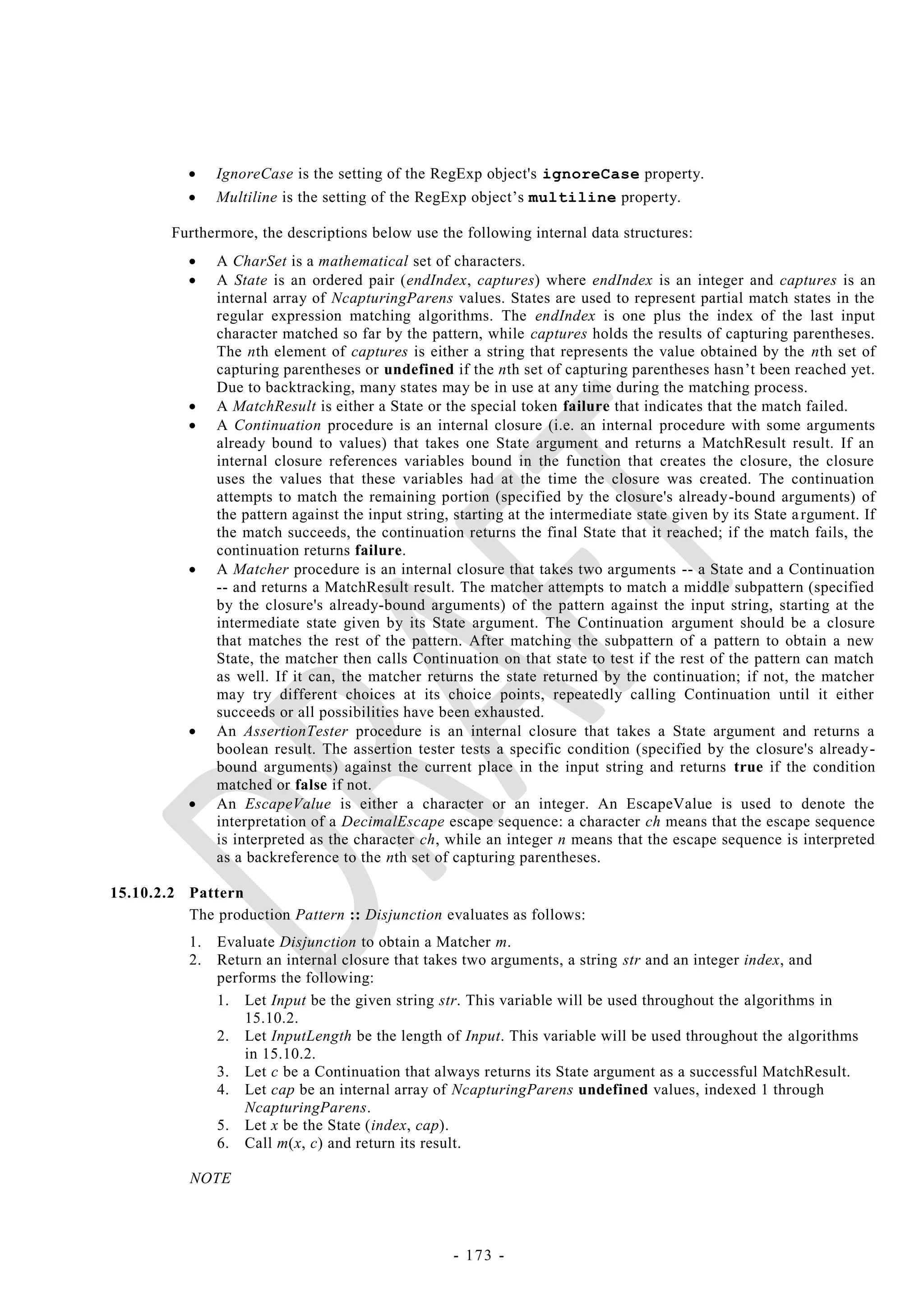     IgnoreCase is the setting of the RegExp object's ignoreCase property.
               Multiline is the setting of the RegExp object‘s multiline property.

        Furthermore, the descriptions below use the following internal data structures:
               A CharSet is a mathematical set of characters.
               A State is an ordered pair (endIndex, captures) where endIndex is an integer and captures is an
                internal array of NcapturingParens values. States are used to represent partial match states in the
                regular expression matching algorithms. The endIndex is one plus the index of the last input
                character matched so far by the pattern, while captures holds the results of capturing parentheses.
                The nth element of captures is either a string that represents the value obtained by the nth set of
                capturing parentheses or undefined if the nth set of capturing parentheses hasn‘t been reached yet.
                Due to backtracking, many states may be in use at any time during the matching process.
               A MatchResult is either a State or the special token failure that indicates that the match failed.
               A Continuation procedure is an internal closure (i.e. an internal procedure with some arguments
                already bound to values) that takes one State argument and returns a MatchResult result. If an
                internal closure references variables bound in the function that creates the closure, the closure
                uses the values that these variables had at the time the closure was created. The continuation
                attempts to match the remaining portion (specified by the closure's already-bound arguments) of
                the pattern against the input string, starting at the intermediate state given by its State a rgument. If
                the match succeeds, the continuation returns the final State that it reached; if the match fails, the
                continuation returns failure.
               A Matcher procedure is an internal closure that takes two arguments -- a State and a Continuation
                -- and returns a MatchResult result. The matcher attempts to match a middle subpattern (specified
                by the closure's already-bound arguments) of the pattern against the input string, starting at the
                intermediate state given by its State argument. The Continuation argument should be a closure
                that matches the rest of the pattern. After matching the subpattern of a pattern to obtain a new
                State, the matcher then calls Continuation on that state to test if the rest of the pattern can match
                as well. If it can, the matcher returns the state returned by the continuation; if not, the matcher
                may try different choices at its choice points, repeatedly calling Continuation until it either
                succeeds or all possibilities have been exhausted.
               An AssertionTester procedure is an internal closure that takes a State argument and returns a
                boolean result. The assertion tester tests a specific condition (specified by the closure's already -
                bound arguments) against the current place in the input string and returns true if the condition
                matched or false if not.
               An EscapeValue is either a character or an integer. An EscapeValue is used to denote the
                interpretation of a DecimalEscape escape sequence: a character ch means that the escape sequence
                is interpreted as the character ch, while an integer n means that the escape sequence is interpreted
                as a backreference to the nth set of capturing parentheses.

15.10.2.2 Pattern
          The production Pattern :: Disjunction evaluates as follows:
           1.   Evaluate Disjunction to obtain a Matcher m.
           2.   Return an internal closure that takes two arguments, a string str and an integer index, and
                performs the following:
                1. Let Input be the given string str. This variable will be used throughout the algorithms in
                    15.10.2.
                2. Let InputLength be the length of Input. This variable will be used throughout the algorithms
                    in 15.10.2.
                3. Let c be a Continuation that always returns its State argument as a successful MatchResult.
                4. Let cap be an internal array of NcapturingParens undefined values, indexed 1 through
                    NcapturingParens.
                5. Let x be the State (index, cap).
                6. Call m(x, c) and return its result.

           NOTE



                                                     - 173 -
 