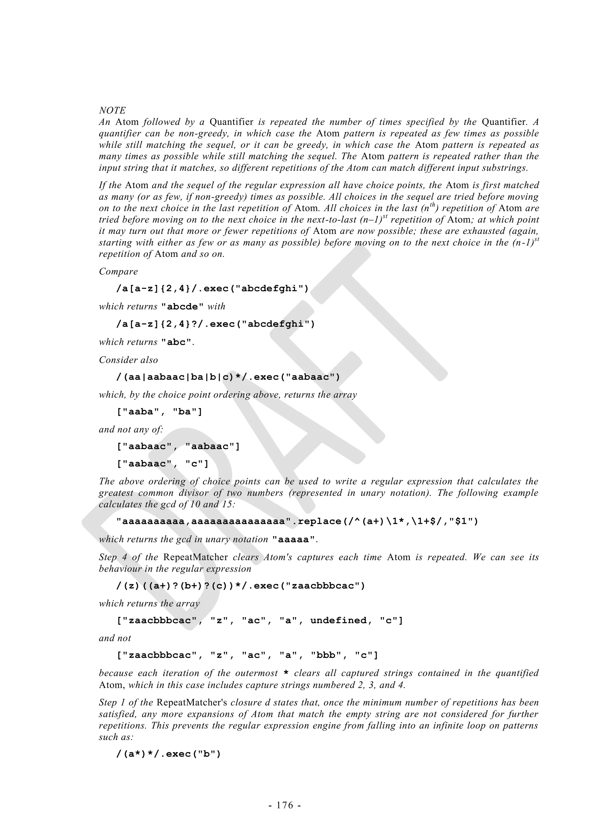 NOTE
An Atom followed by a Quantifier is repeated the number of times specified by the Quantifier. A
quantifier can be non-greedy, in which case the Atom pattern is repeated as few times as possible
while still matching the sequel, or it can be greedy, in which case the Atom pattern is repeated as
many times as possible while still matching the sequel. The Atom pattern is repeated rather than the
input string that it matches, so different repetitions of the Atom can match different input substrings.
If the Atom and the sequel of the regular expression all have choice points, the Atom is first matched
as many (or as few, if non-greedy) times as possible. All choices in the sequel are tried before moving
on to the next choice in the last repetition of Atom. All choices in the last (n th ) repetition of Atom are
tried before moving on to the next choice in the next-to-last (n–1)st repetition of Atom; at which point
it may turn out that more or fewer repetitions of Atom are now possible; these are exhausted (again,
starting with either as few or as many as possible) before moving on to the next choice in the (n -1)st
repetition of Atom and so on.
Compare
    /a[a-z]{2,4}/.exec("abcdefghi")
which returns "abcde" with
    /a[a-z]{2,4}?/.exec("abcdefghi")
which returns "abc".
Consider also
    /(aa|aabaac|ba|b|c)*/.exec("aabaac")
which, by the choice point ordering above, returns the array
    ["aaba", "ba"]
and not any of:
    ["aabaac", "aabaac"]
    ["aabaac", "c"]
The above ordering of choice points can be used to write a regular expression that calculates the
greatest common divisor of two numbers (represented in unary notation). The following example
calculates the gcd of 10 and 15:
    "aaaaaaaaaa,aaaaaaaaaaaaaaa".replace(/^(a+)1*,1+$/,"$1")
which returns the gcd in unary notation "aaaaa".
Step 4 of the RepeatMatcher clears Atom's captures each time Atom is repeated. We can see its
behaviour in the regular expression
    /(z)((a+)?(b+)?(c))*/.exec("zaacbbbcac")
which returns the array
    ["zaacbbbcac", "z", "ac", "a", undefined, "c"]
and not
    ["zaacbbbcac", "z", "ac", "a", "bbb", "c"]
because each iteration of the outermost * clears all captured strings contained in the quantified
Atom, which in this case includes capture strings numbered 2, 3, and 4.
Step 1 of the RepeatMatcher's closure d states that, once the minimum number of repetitions has been
satisfied, any more expansions of Atom that match the empty string are not considered for further
repetitions. This prevents the regular expression engine from falling into an infinite loop on patterns
such as:
    /(a*)*/.exec("b")




                                         - 176 -
 