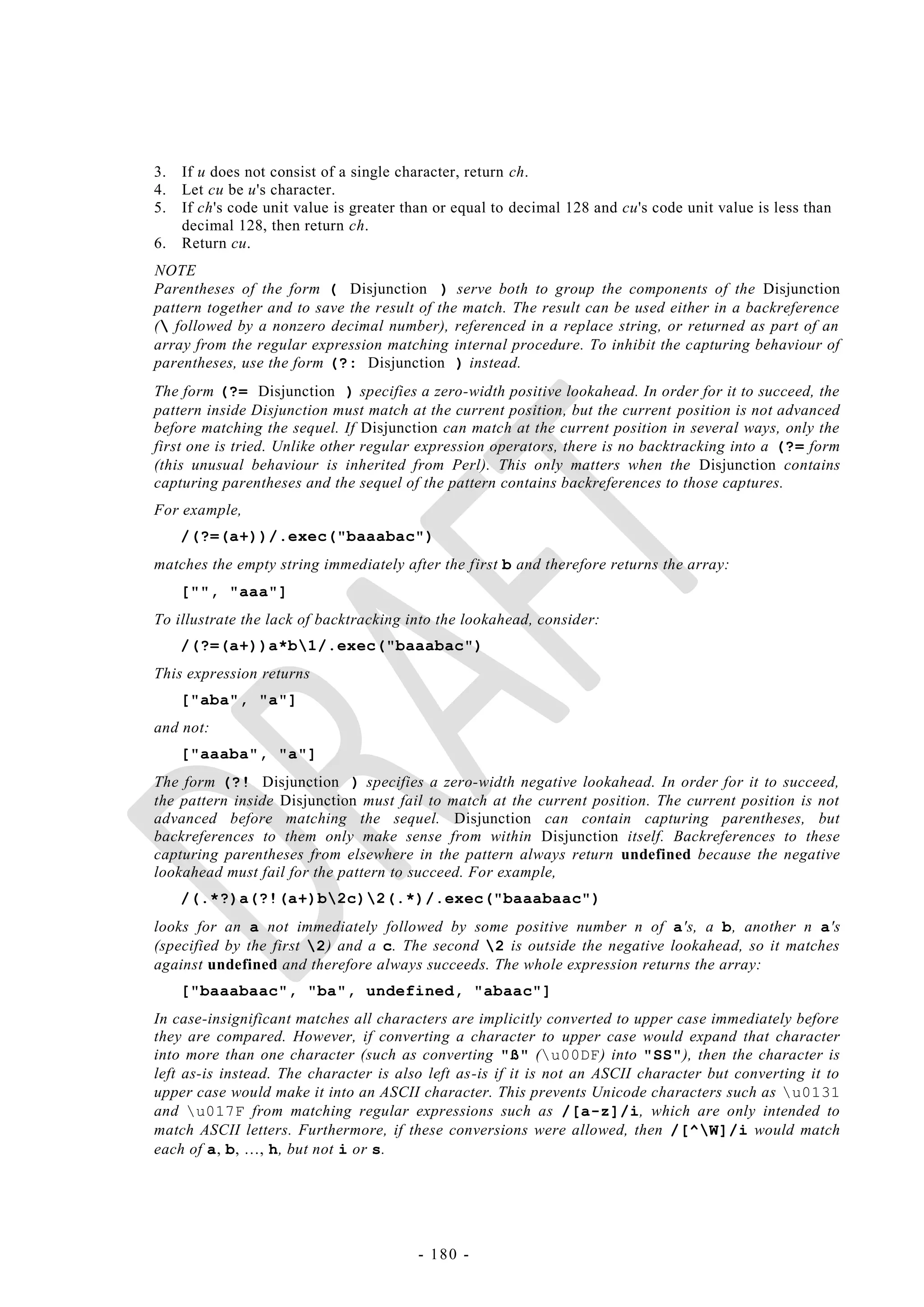 3.   If u does not consist of a single character, return ch.
4.   Let cu be u's character.
5.   If ch's code unit value is greater than or equal to decimal 128 and cu's code unit value is less than
     decimal 128, then return ch.
6.   Return cu.
NOTE
Parentheses of the form ( Disjunction ) serve both to group the components of the Disjunction
pattern together and to save the result of the match. The result can be used either in a backreference
( followed by a nonzero decimal number), referenced in a replace string, or returned as part of an
array from the regular expression matching internal procedure. To inhibit the capturing behaviour of
parentheses, use the form (?: Disjunction ) instead.
The form (?= Disjunction ) specifies a zero-width positive lookahead. In order for it to succeed, the
pattern inside Disjunction must match at the current position, but the current position is not advanced
before matching the sequel. If Disjunction can match at the current position in several ways, only the
first one is tried. Unlike other regular expression operators, there is no backtracking into a (?= form
(this unusual behaviour is inherited from Perl). This only matters when the Disjunction contains
capturing parentheses and the sequel of the pattern contains backreferences to those captures.
For example,
     /(?=(a+))/.exec("baaabac")
matches the empty string immediately after the first b and therefore returns the array:
     ["", "aaa"]
To illustrate the lack of backtracking into the lookahead, consider:
     /(?=(a+))a*b1/.exec("baaabac")
This expression returns
     ["aba", "a"]
and not:
     ["aaaba", "a"]
The form (?! Disjunction ) specifies a zero-width negative lookahead. In order for it to succeed,
the pattern inside Disjunction must fail to match at the current position. The current position is not
advanced before matching the sequel. Disjunction can contain capturing parentheses, but
backreferences to them only make sense from within Disjunction itself. Backreferences to these
capturing parentheses from elsewhere in the pattern always return undefined because the negative
lookahead must fail for the pattern to succeed. For example,
     /(.*?)a(?!(a+)b2c)2(.*)/.exec("baaabaac")
looks for an a not immediately followed by some positive number n of a's, a b, another n a's
(specified by the first 2) and a c. The second 2 is outside the negative lookahead, so it matches
against undefined and therefore always succeeds. The whole expression returns the array:
     ["baaabaac", "ba", undefined, "abaac"]
In case-insignificant matches all characters are implicitly converted to upper case immediately before
they are compared. However, if converting a character to upper case would expand that character
into more than one character (such as converting "ß" (u00DF) into "SS"), then the character is
left as-is instead. The character is also left as-is if it is not an ASCII character but converting it to
upper case would make it into an ASCII character. This prevents Unicode characters such as u0131
and u017F from matching regular expressions such as /[a-z]/i, which are only intended to
match ASCII letters. Furthermore, if these conversions were allowed, then /[^W]/i would match
each of a, b, …, h, but not i or s.




                                         - 180 -
 