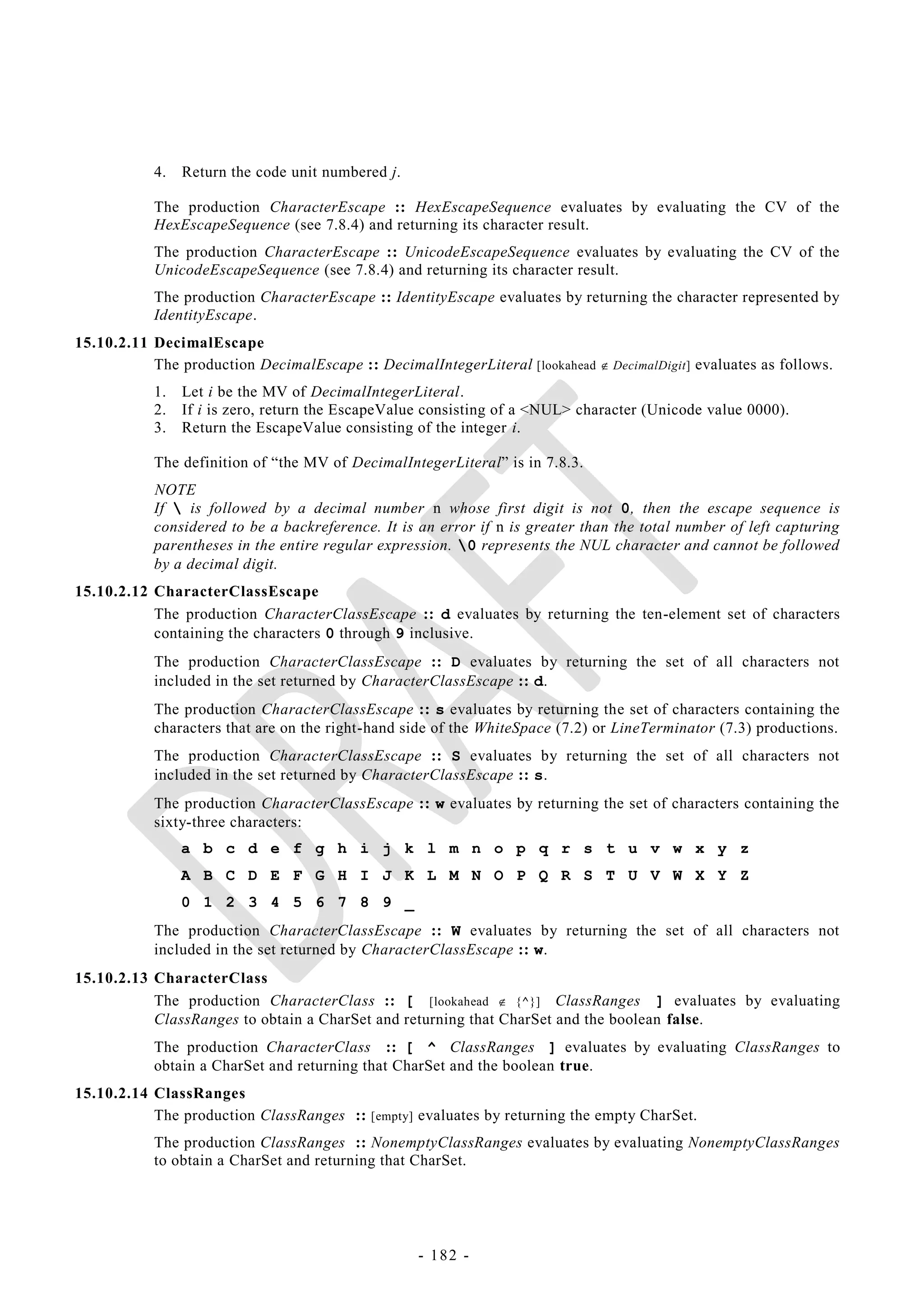 4.   Return the code unit numbered j.

           The production CharacterEscape :: HexEscapeSequence evaluates by evaluating the CV of the
           HexEscapeSequence (see 7.8.4) and returning its character result.
           The production CharacterEscape :: UnicodeEscapeSequence evaluates by evaluating the CV of the
           UnicodeEscapeSequence (see 7.8.4) and returning its character result.
           The production CharacterEscape :: IdentityEscape evaluates by returning the character represented by
           IdentityEscape.
15.10.2.11 DecimalEscape
           The production DecimalEscape :: DecimalIntegerLiteral [lookahead  DecimalDigit] evaluates as follows.
           1.   Let i be the MV of DecimalIntegerLiteral.
           2.   If i is zero, return the EscapeValue consisting of a <NUL> character (Unicode value 0000).
           3.   Return the EscapeValue consisting of the integer i.

           The definition of ―the MV of DecimalIntegerLiteral‖ is in 7.8.3.
           NOTE
           If  is followed by a decimal number n whose first digit is not 0, then the escape sequence is
           considered to be a backreference. It is an error if n is greater than the total number of left capturing
           parentheses in the entire regular expression. 0 represents the NUL character and cannot be followed
           by a decimal digit.
15.10.2.12 CharacterClassEscape
           The production CharacterClassEscape :: d evaluates by returning the ten-element set of characters
           containing the characters 0 through 9 inclusive.
           The production CharacterClassEscape :: D evaluates by returning the set of all characters not
           included in the set returned by CharacterClassEscape :: d.
           The production CharacterClassEscape :: s evaluates by returning the set of characters containing the
           characters that are on the right-hand side of the WhiteSpace (7.2) or LineTerminator (7.3) productions.
           The production CharacterClassEscape :: S evaluates by returning the set of all characters not
           included in the set returned by CharacterClassEscape :: s.
           The production CharacterClassEscape :: w evaluates by returning the set of characters containing the
           sixty-three characters:
                a b c d e f g h i j k l m n o p q r s t u v w x y z
                A B C D E F G H I J K L M N O P Q R S T U V W X Y Z
                0 1 2 3 4 5 6 7 8 9 _
           The production CharacterClassEscape :: W evaluates by returning the set of all characters not
           included in the set returned by CharacterClassEscape :: w.
15.10.2.13 CharacterClass
           The production CharacterClass :: [ [lookahead  {^}] ClassRanges ] evaluates by evaluating
           ClassRanges to obtain a CharSet and returning that CharSet and the boolean false.
           The production CharacterClass :: [ ^ ClassRanges ] evaluates by evaluating ClassRanges to
           obtain a CharSet and returning that CharSet and the boolean true.
15.10.2.14 ClassRanges
           The production ClassRanges :: [empty] evaluates by returning the empty CharSet.
           The production ClassRanges :: NonemptyClassRanges evaluates by evaluating NonemptyClassRanges
           to obtain a CharSet and returning that CharSet.




                                                   - 182 -
 