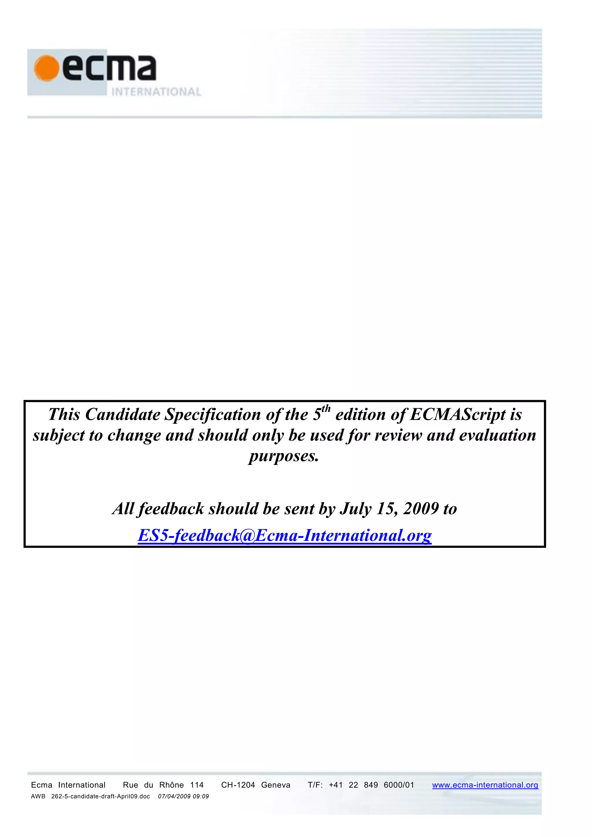 This Candidate Specification of the 5th edition of ECMAScript is
subject to change and should only be used for review and evaluation
                             purposes.

                          All feedback should be sent by July 15, 2009 to
                              ES5-feedback@Ecma-International.org




Ecma International           Rue du Rhône 114                CH-1204 Geneva   T/F: +41 22 849 6000/01   www.ecma-international.org
AWB   262-5-candidate-draft-April09.doc   07/04/2009 09:09
 