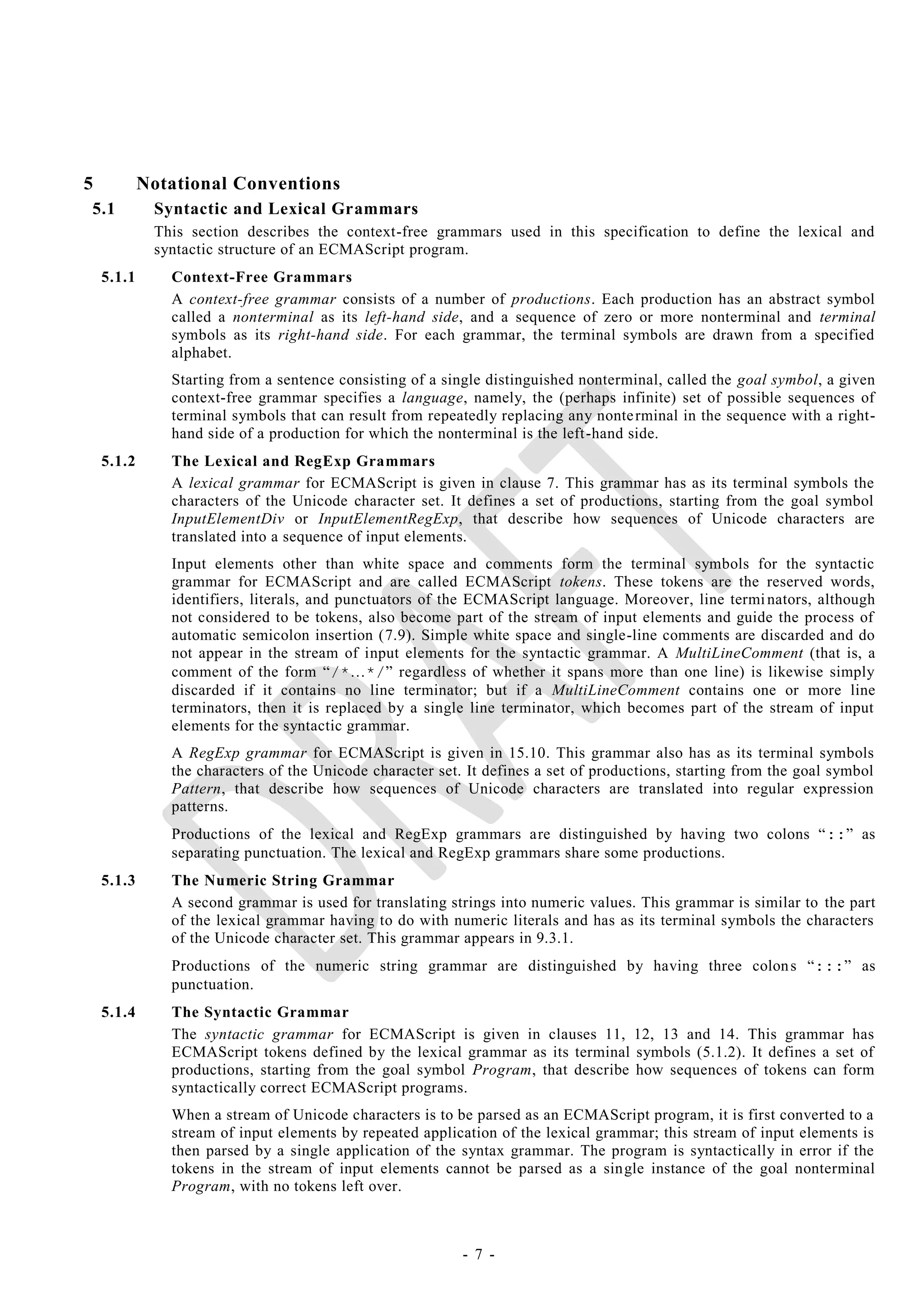 5           Notational Conventions
5.1          Syntactic and Lexical Grammars
             This section describes the context-free grammars used in this specification to define the lexical and
             syntactic structure of an ECMAScript program.
    5.1.1      Context-Free Grammars
               A context-free grammar consists of a number of productions. Each production has an abstract symbol
               called a nonterminal as its left-hand side, and a sequence of zero or more nonterminal and terminal
               symbols as its right-hand side. For each grammar, the terminal symbols are drawn from a specified
               alphabet.
               Starting from a sentence consisting of a single distinguished nonterminal, called the goal symbol, a given
               context-free grammar specifies a language, namely, the (perhaps infinite) set of possible sequences of
               terminal symbols that can result from repeatedly replacing any nonte rminal in the sequence with a right-
               hand side of a production for which the nonterminal is the left-hand side.
    5.1.2      The Lexical and RegExp Grammars
               A lexical grammar for ECMAScript is given in clause 7. This grammar has as its terminal symbols the
               characters of the Unicode character set. It defines a set of productions, starting from the goal symbol
               InputElementDiv or InputElementRegExp, that describe how sequences of Unicode characters are
               translated into a sequence of input elements.
               Input elements other than white space and comments form the terminal symbols for the syntactic
               grammar for ECMAScript and are called ECMAScript tokens. These tokens are the reserved words,
               identifiers, literals, and punctuators of the ECMAScript language. Moreover, line termi nators, although
               not considered to be tokens, also become part of the stream of input elements and guide the process of
               automatic semicolon insertion (7.9). Simple white space and single-line comments are discarded and do
               not appear in the stream of input elements for the syntactic grammar. A MultiLineComment (that is, a
               comment of the form ―/*…*/‖ regardless of whether it spans more than one line) is likewise simply
               discarded if it contains no line terminator; but if a MultiLineComment contains one or more line
               terminators, then it is replaced by a single line terminator, which becomes part of the stream of input
               elements for the syntactic grammar.
               A RegExp grammar for ECMAScript is given in 15.10. This grammar also has as its terminal symbols
               the characters of the Unicode character set. It defines a set of productions, starting from the goal symbol
               Pattern, that describe how sequences of Unicode characters are translated into regular expression
               patterns.
               Productions of the lexical and RegExp grammars are distinguished by having two colons ―::‖ as
               separating punctuation. The lexical and RegExp grammars share some productions.
    5.1.3      The Numeric String Grammar
               A second grammar is used for translating strings into numeric values. This grammar is similar to the part
               of the lexical grammar having to do with numeric literals and has as its terminal symbols the characters
               of the Unicode character set. This grammar appears in 9.3.1.
               Productions of the numeric string grammar are distinguished by having three colon s ―:::‖ as
               punctuation.
    5.1.4      The Syntactic Grammar
               The syntactic grammar for ECMAScript is given in clauses 11, 12, 13 and 14. This grammar has
               ECMAScript tokens defined by the lexical grammar as its terminal symbols (5.1.2). It defines a set of
               productions, starting from the goal symbol Program, that describe how sequences of tokens can form
               syntactically correct ECMAScript programs.
               When a stream of Unicode characters is to be parsed as an ECMAScript program, it is first converted to a
               stream of input elements by repeated application of the lexical grammar; this stream of input elements is
               then parsed by a single application of the syntax grammar. The program is syntactically in error if the
               tokens in the stream of input elements cannot be parsed as a single instance of the goal nonterminal
               Program, with no tokens left over.



                                                           - 7 -
 