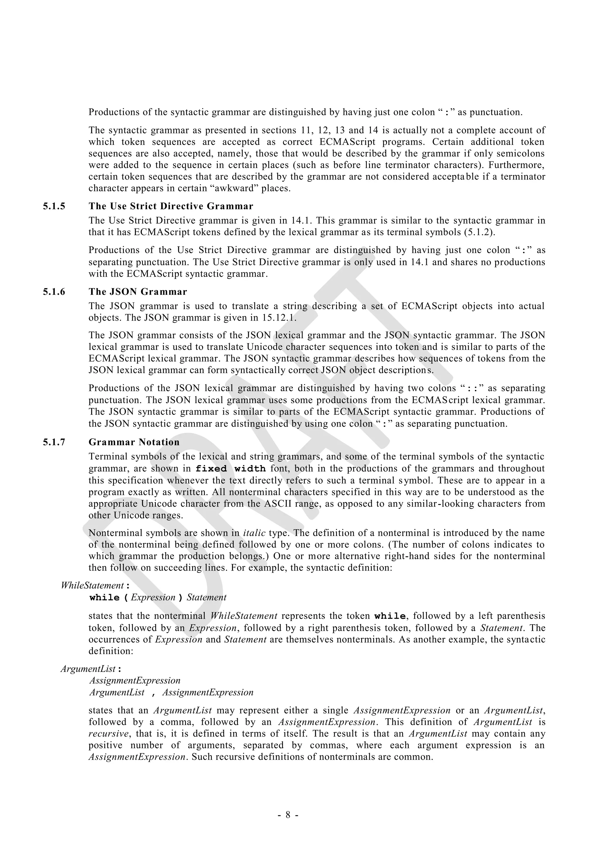 Productions of the syntactic grammar are distinguished by having just one colon ― :‖ as punctuation.
         The syntactic grammar as presented in sections 11, 12, 13 and 14 is actually not a complete account of
         which token sequences are accepted as correct ECMAScript programs. Certain additional token
         sequences are also accepted, namely, those that would be described by the grammar if only semicolons
         were added to the sequence in certain places (such as before line terminator characters). Furthermore,
         certain token sequences that are described by the grammar are not considered accepta ble if a terminator
         character appears in certain ―awkward‖ places.
5.1.5    The Use Strict Directive Grammar
         The Use Strict Directive grammar is given in 14.1. This grammar is similar to the syntactic grammar in
         that it has ECMAScript tokens defined by the lexical grammar as its terminal symbols (5.1.2).
         Productions of the Use Strict Directive grammar are distinguished by having just one colon ―:‖ as
         separating punctuation. The Use Strict Directive grammar is only used in 14.1 and shares no productions
         with the ECMAScript syntactic grammar.
5.1.6    The JSON Grammar
         The JSON grammar is used to translate a string describing a set of ECMAScript objects into actual
         objects. The JSON grammar is given in 15.12.1.
         The JSON grammar consists of the JSON lexical grammar and the JSON syntactic grammar. The JSON
         lexical grammar is used to translate Unicode character sequences into token and is similar to parts of the
         ECMAScript lexical grammar. The JSON syntactic grammar describes how sequences of tokens from the
         JSON lexical grammar can form syntactically correct JSON object description s.
         Productions of the JSON lexical grammar are distinguished by having two colons ― ::‖ as separating
         punctuation. The JSON lexical grammar uses some productions from the ECMAS cript lexical grammar.
         The JSON syntactic grammar is similar to parts of the ECMAScript syntactic grammar. Productions of
         the JSON syntactic grammar are distinguished by using one colon ― :‖ as separating punctuation.
5.1.7    Grammar Notation
         Terminal symbols of the lexical and string grammars, and some of the terminal symbols of the syntactic
         grammar, are shown in fixed width font, both in the productions of the grammars and throughout
         this specification whenever the text directly refers to such a terminal s ymbol. These are to appear in a
         program exactly as written. All nonterminal characters specified in this way are to be understood as the
         appropriate Unicode character from the ASCII range, as opposed to any similar -looking characters from
         other Unicode ranges.
         Nonterminal symbols are shown in italic type. The definition of a nonterminal is introduced by the name
         of the nonterminal being defined followed by one or more colons. (The number of colons indicates to
         which grammar the production belongs.) One or more alternative right-hand sides for the nonterminal
         then follow on succeeding lines. For example, the syntactic definition:
   WhileStatement :
         while ( Expression ) Statement
         states that the nonterminal WhileStatement represents the token while, followed by a left parenthesis
         token, followed by an Expression, followed by a right parenthesis token, followed by a Statement. The
         occurrences of Expression and Statement are themselves nonterminals. As another example, the synta ctic
         definition:
   ArgumentList :
        AssignmentExpression
        ArgumentList , AssignmentExpression
         states that an ArgumentList may represent either a single AssignmentExpression or an ArgumentList,
         followed by a comma, followed by an AssignmentExpression. This definition of ArgumentList is
         recursive, that is, it is defined in terms of itself. The result is that an ArgumentList may contain any
         positive number of arguments, separated by commas, where each argument expression is an
         AssignmentExpression. Such recursive definitions of nonterminals are common.




                                                    - 8 -
 