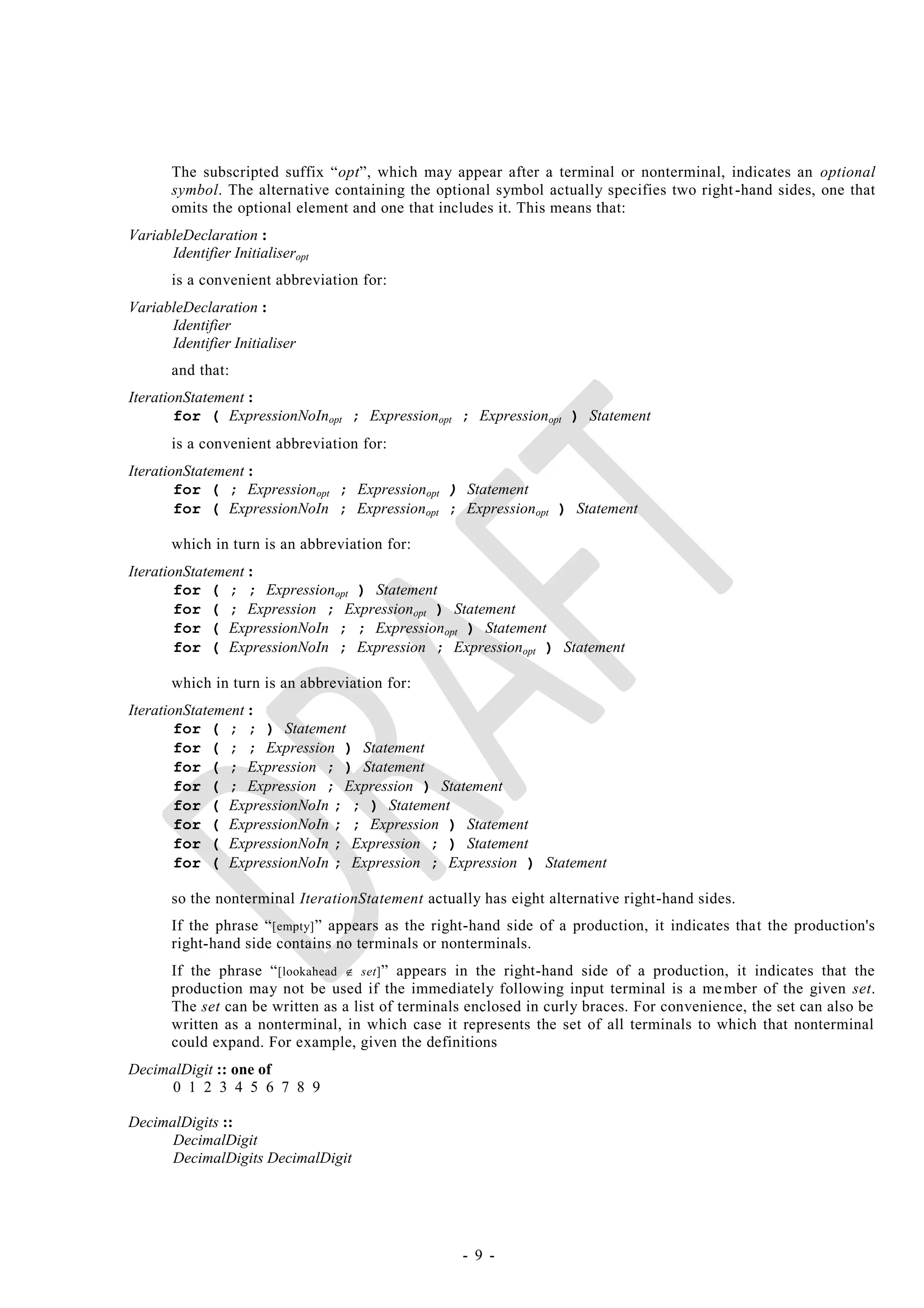 The subscripted suffix ―opt‖, which may appear after a terminal or nonterminal, indicates an optional
       symbol. The alternative containing the optional symbol actually specifies two right -hand sides, one that
       omits the optional element and one that includes it. This means that:
VariableDeclaration :
      Identifier Initialiseropt
       is a convenient abbreviation for:
VariableDeclaration :
      Identifier
      Identifier Initialiser
       and that:
IterationStatement :
        for ( ExpressionNoInopt ; Expressionopt ; Expressionopt ) Statement
       is a convenient abbreviation for:
IterationStatement :
        for ( ; Expressionopt ; Expressionopt ) Statement
        for ( ExpressionNoIn ; Expressionopt ; Expressionopt ) Statement

       which in turn is an abbreviation for:
IterationStatement :
        for ( ; ; Expressionopt ) Statement
        for ( ; Expression ; Expressionopt ) Statement
        for ( ExpressionNoIn ; ; Expressionopt ) Statement
        for ( ExpressionNoIn ; Expression ; Expressionopt ) Statement

       which in turn is an abbreviation for:
IterationStatement :
        for ( ; ; ) Statement
        for ( ; ; Expression ) Statement
        for ( ; Expression ; ) Statement
        for ( ; Expression ; Expression ) Statement
        for ( ExpressionNoIn ; ; ) Statement
        for ( ExpressionNoIn ; ; Expression ) Statement
        for ( ExpressionNoIn ; Expression ; ) Statement
        for ( ExpressionNoIn ; Expression ; Expression ) Statement

       so the nonterminal IterationStatement actually has eight alternative right-hand sides.
       If the phrase ― [empty] ‖ appears as the right-hand side of a production, it indicates that the production's
       right-hand side contains no terminals or nonterminals.
       If the phrase ― [lookahead  set] ‖ appears in the right-hand side of a production, it indicates that the
       production may not be used if the immediately following input terminal is a me mber of the given set.
       The set can be written as a list of terminals enclosed in curly braces. For convenience, the set can also be
       written as a nonterminal, in which case it represents the set of all terminals to which that nonterminal
       could expand. For example, given the definitions
DecimalDigit :: one of
      0 1 2 3 4 5 6 7 8 9

DecimalDigits ::
      DecimalDigit
      DecimalDigits DecimalDigit




                                                   - 9 -
 