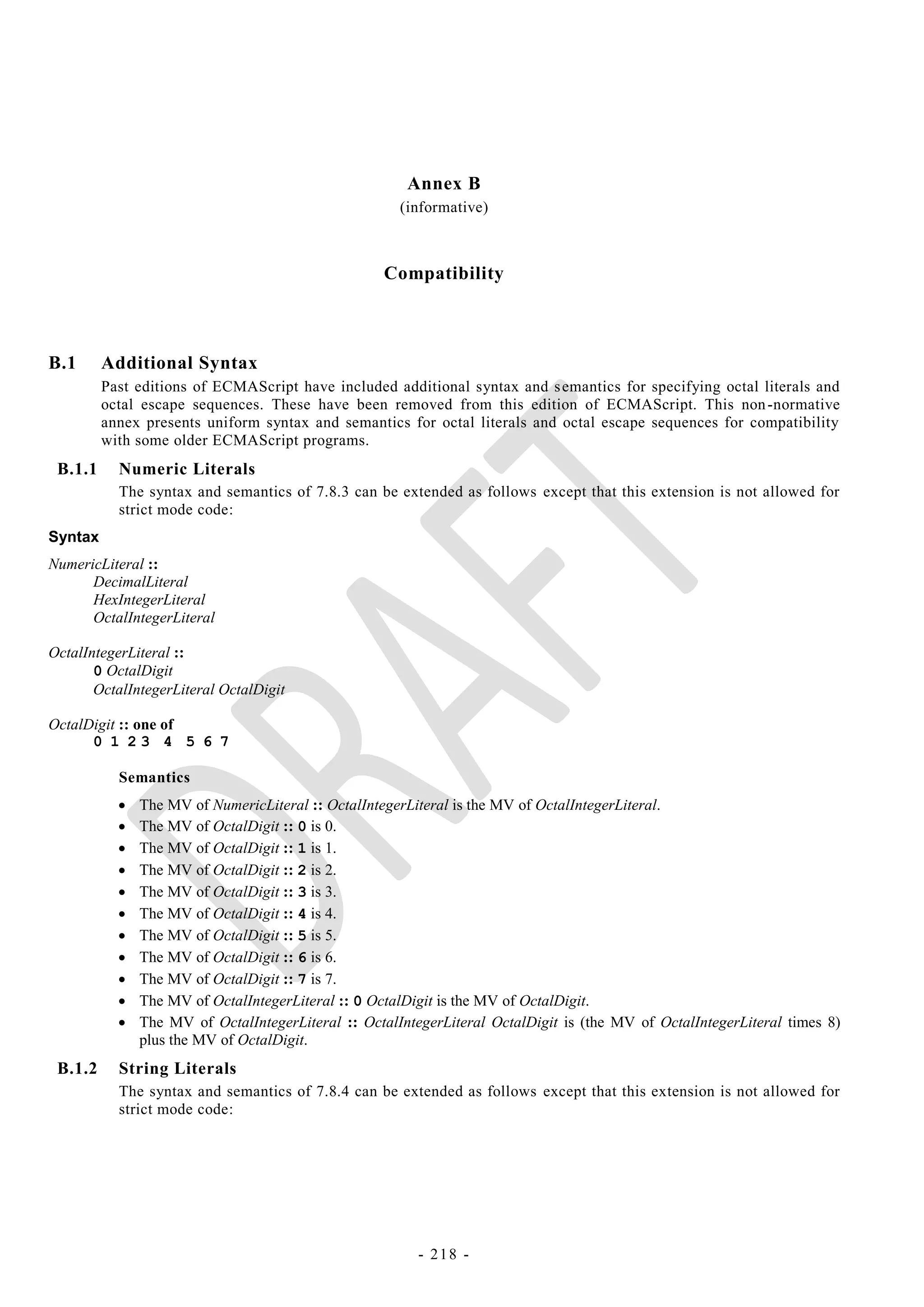 Annex B
                                                      (informative)



                                                   Compatibility



B.1      Additional Syntax
         Past editions of ECMAScript have included additional syntax and s emantics for specifying octal literals and
         octal escape sequences. These have been removed from this edition of ECMAScript. This non -normative
         annex presents uniform syntax and semantics for octal literals and octal escape sequences for compatibility
         with some older ECMAScript programs.
 B.1.1     Numeric Literals
           The syntax and semantics of 7.8.3 can be extended as follows except that this extension is not allowed for
           strict mode code:
Syntax
NumericLiteral ::
      DecimalLiteral
      HexIntegerLiteral
      OctalIntegerLiteral

OctalIntegerLiteral ::
       0 OctalDigit
       OctalIntegerLiteral OctalDigit

OctalDigit :: one of
      0 1 23 4 5 6 7

           Semantics
              The MV of NumericLiteral :: OctalIntegerLiteral is the MV of OctalIntegerLiteral.
              The MV of OctalDigit :: 0 is 0.
              The MV of OctalDigit :: 1 is 1.
              The MV of OctalDigit :: 2 is 2.
              The MV of OctalDigit :: 3 is 3.
              The MV of OctalDigit :: 4 is 4.
              The MV of OctalDigit :: 5 is 5.
              The MV of OctalDigit :: 6 is 6.
              The MV of OctalDigit :: 7 is 7.
              The MV of OctalIntegerLiteral :: 0 OctalDigit is the MV of OctalDigit.
              The MV of OctalIntegerLiteral :: OctalIntegerLiteral OctalDigit is (the MV of OctalIntegerLiteral times 8)
               plus the MV of OctalDigit.
 B.1.2     String Literals
           The syntax and semantics of 7.8.4 can be extended as follows except that this extension is not allowed for
           strict mode code:




                                                         - 218 -
 