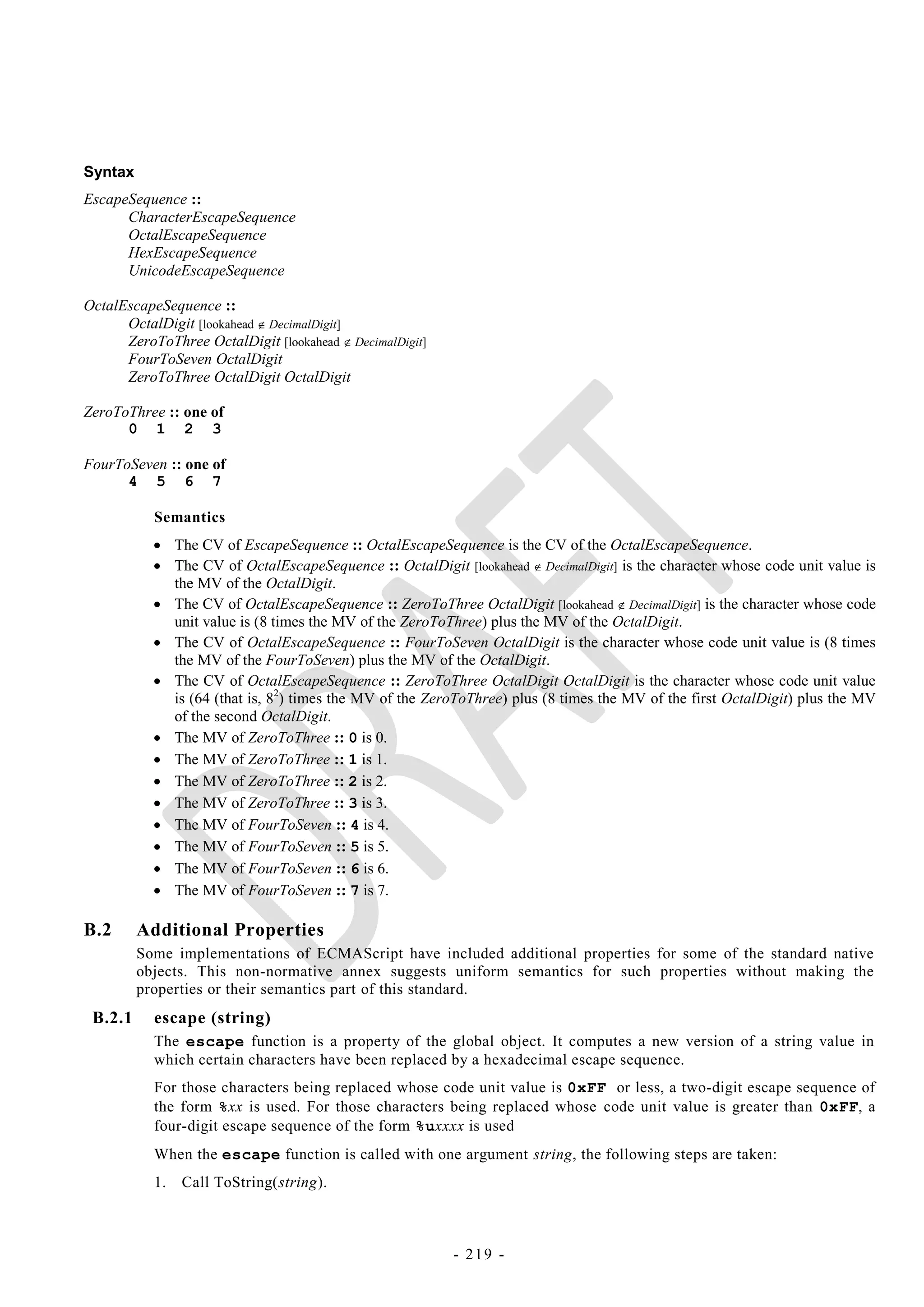 Syntax
EscapeSequence ::
      CharacterEscapeSequence
      OctalEscapeSequence
      HexEscapeSequence
      UnicodeEscapeSequence

OctalEscapeSequence ::
      OctalDigit [lookahead  DecimalDigit]
      ZeroToThree OctalDigit [lookahead  DecimalDigit]
      FourToSeven OctalDigit
      ZeroToThree OctalDigit OctalDigit

ZeroToThree :: one of
      0 1 2 3

FourToSeven :: one of
      4 5 6 7

           Semantics
            The CV of EscapeSequence :: OctalEscapeSequence is the CV of the OctalEscapeSequence.
            The CV of OctalEscapeSequence :: OctalDigit [lookahead  DecimalDigit] is the character whose code unit value is
             the MV of the OctalDigit.
            The CV of OctalEscapeSequence :: ZeroToThree OctalDigit [lookahead  DecimalDigit] is the character whose code
             unit value is (8 times the MV of the ZeroToThree) plus the MV of the OctalDigit.
            The CV of OctalEscapeSequence :: FourToSeven OctalDigit is the character whose code unit value is (8 times
             the MV of the FourToSeven) plus the MV of the OctalDigit.
            The CV of OctalEscapeSequence :: ZeroToThree OctalDigit OctalDigit is the character whose code unit value
             is (64 (that is, 82) times the MV of the ZeroToThree) plus (8 times the MV of the first OctalDigit) plus the MV
             of the second OctalDigit.
            The MV of ZeroToThree :: 0 is 0.
            The MV of ZeroToThree :: 1 is 1.
            The MV of ZeroToThree :: 2 is 2.
            The MV of ZeroToThree :: 3 is 3.
            The MV of FourToSeven :: 4 is 4.
            The MV of FourToSeven :: 5 is 5.
            The MV of FourToSeven :: 6 is 6.
            The MV of FourToSeven :: 7 is 7.

B.2      Additional Properties
         Some implementations of ECMAScript have included additional properties for some of the standard native
         objects. This non-normative annex suggests uniform semantics for such properties without making the
         properties or their semantics part of this standard.
 B.2.1     escape (string)
           The escape function is a property of the global object. It computes a new version of a string value in
           which certain characters have been replaced by a hexadecimal escape sequence.
           For those characters being replaced whose code unit value is 0xFF or less, a two-digit escape sequence of
           the form %xx is used. For those characters being replaced whose code unit value is greater than 0xFF, a
           four-digit escape sequence of the form %uxxxx is used
           When the escape function is called with one argument string, the following steps are taken:
           1.   Call ToString(string).



                                                          - 219 -
 
