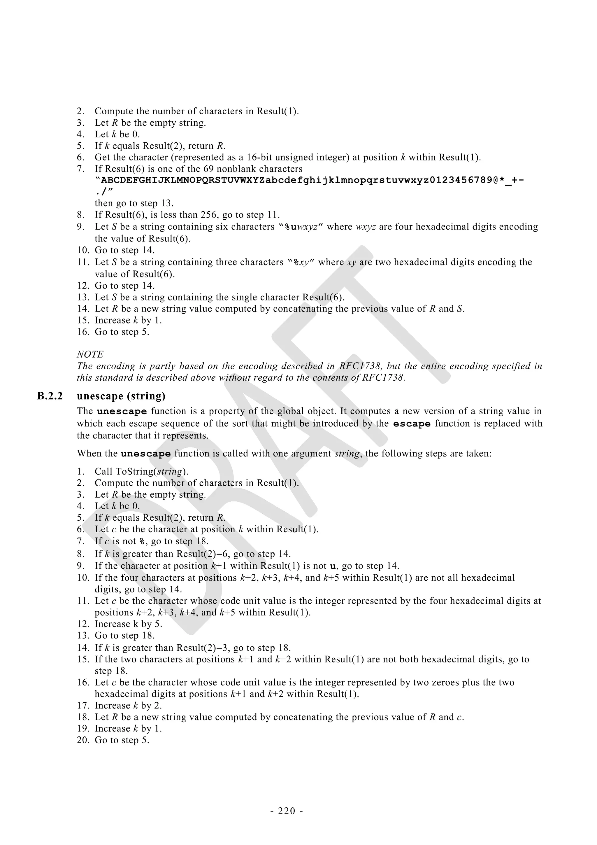 2.    Compute the number of characters in Result(1).
        3.    Let R be the empty string.
        4.    Let k be 0.
        5.    If k equals Result(2), return R.
        6.    Get the character (represented as a 16-bit unsigned integer) at position k within Result(1).
        7.    If Result(6) is one of the 69 nonblank characters
              “ABCDEFGHIJKLMNOPQRSTUVWXYZabcdefghijklmnopqrstuvwxyz0123456789@*_+-
              ./”
              then go to step 13.
        8.    If Result(6), is less than 256, go to step 11.
        9.    Let S be a string containing six characters “%uwxyz” where wxyz are four hexadecimal digits encoding
              the value of Result(6).
        10.   Go to step 14.
        11.   Let S be a string containing three characters “%xy” where xy are two hexadecimal digits encoding the
              value of Result(6).
        12.   Go to step 14.
        13.   Let S be a string containing the single character Result(6).
        14.   Let R be a new string value computed by concatenating the previous value of R and S.
        15.   Increase k by 1.
        16.   Go to step 5.

        NOTE
        The encoding is partly based on the encoding described in RFC1738, but the entire encoding specified in
        this standard is described above without regard to the contents of RFC1738.
B.2.2   unescape (string)
        The unescape function is a property of the global object. It computes a new version of a string value in
        which each escape sequence of the sort that might be introduced by the escape function is replaced with
        the character that it represents.
        When the unescape function is called with one argument string, the following steps are taken:
        1.    Call ToString(string).
        2.    Compute the number of characters in Result(1).
        3.    Let R be the empty string.
        4.    Let k be 0.
        5.    If k equals Result(2), return R.
        6.    Let c be the character at position k within Result(1).
        7.    If c is not %, go to step 18.
        8.    If k is greater than Result(2)6, go to step 14.
        9.    If the character at position k+1 within Result(1) is not u, go to step 14.
        10.   If the four characters at positions k+2, k+3, k+4, and k+5 within Result(1) are not all hexadecimal
              digits, go to step 14.
        11.   Let c be the character whose code unit value is the integer represented by the four hexadecimal digits at
              positions k+2, k+3, k+4, and k+5 within Result(1).
        12.   Increase k by 5.
        13.   Go to step 18.
        14.   If k is greater than Result(2)3, go to step 18.
        15.   If the two characters at positions k+1 and k+2 within Result(1) are not both hexadecimal digits, go to
              step 18.
        16.   Let c be the character whose code unit value is the integer represented by two zeroes plus the two
              hexadecimal digits at positions k+1 and k+2 within Result(1).
        17.   Increase k by 2.
        18.   Let R be a new string value computed by concatenating the previous value of R and c.
        19.   Increase k by 1.
        20.   Go to step 5.




                                                       - 220 -
 
