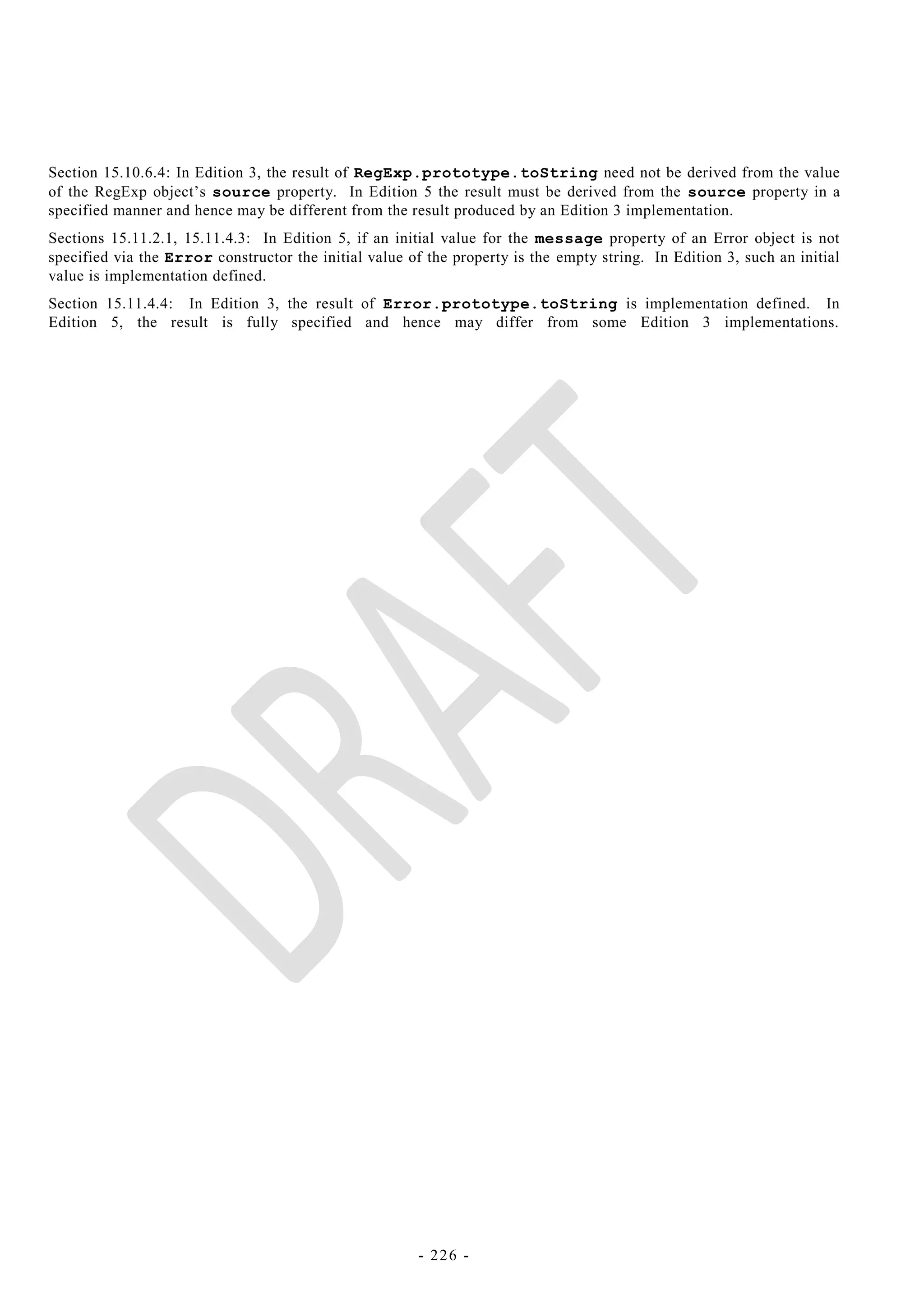 Section 15.10.6.4: In Edition 3, the result of RegExp.prototype.toString need not be derived from the value
of the RegExp object‘s source property. In Edition 5 the result must be derived from the source property in a
specified manner and hence may be different from the result produced by an Edition 3 implementation.
Sections 15.11.2.1, 15.11.4.3: In Edition 5, if an initial value for the message property of an Error object is not
specified via the Error constructor the initial value of the property is the empty string. In Edition 3, such an initial
value is implementation defined.
Section 15.11.4.4: In Edition 3, the result of Error.prototype.toString is implementation defined. In
Edition 5, the result is fully specified and hence may differ from some Edition 3 implementations.




                                                        - 226 -
 