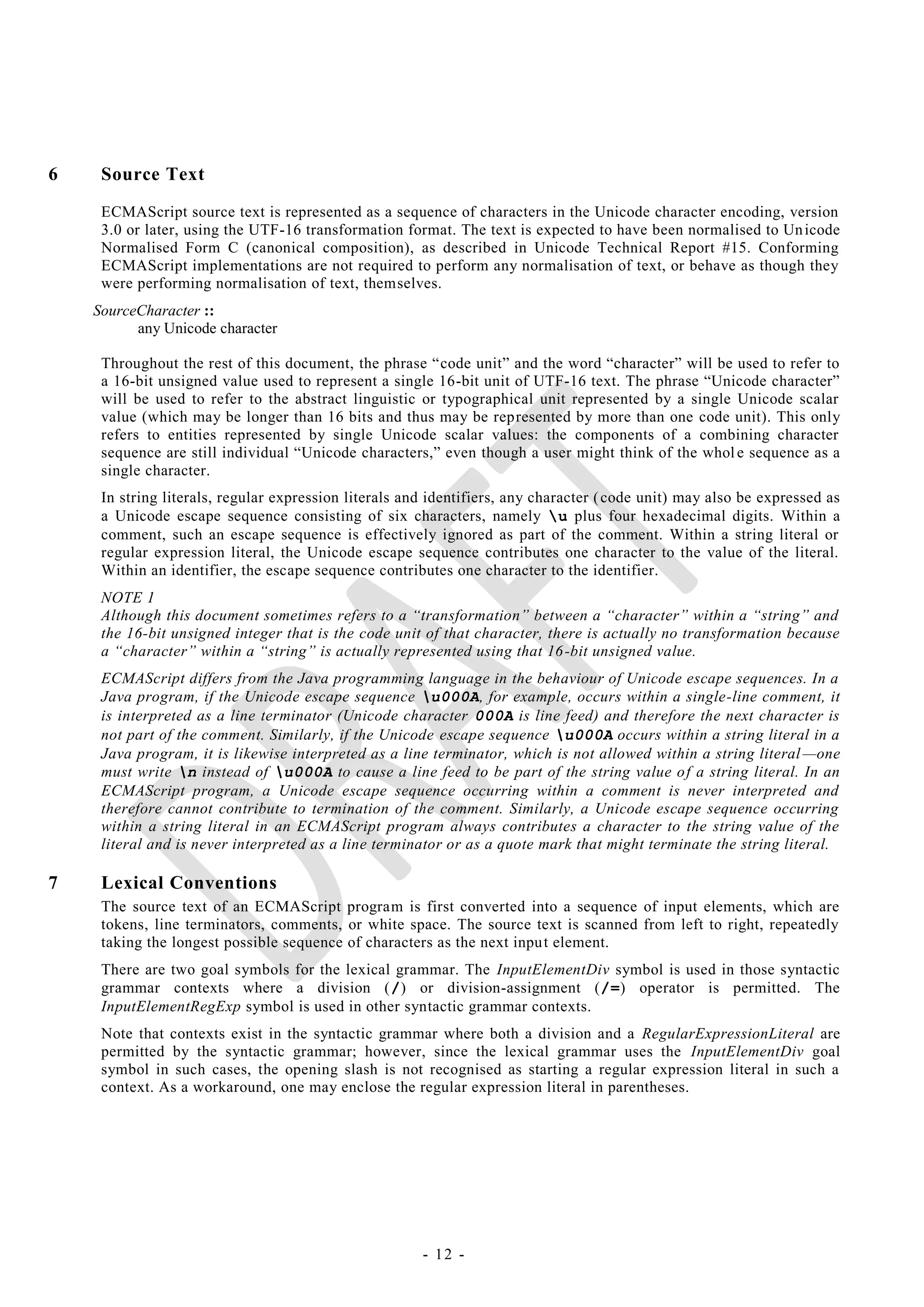 6    Source Text
     ECMAScript source text is represented as a sequence of characters in the Unicode character encoding, version
     3.0 or later, using the UTF-16 transformation format. The text is expected to have been normalised to Un icode
     Normalised Form C (canonical composition), as described in Unicode Technical Report #15. Conforming
     ECMAScript implementations are not required to perform any normalisation of text, or behave as though they
     were performing normalisation of text, themselves.
    SourceCharacter ::
          any Unicode character

     Throughout the rest of this document, the phrase ―code unit‖ and the word ―character‖ will be used to refer to
     a 16-bit unsigned value used to represent a single 16-bit unit of UTF-16 text. The phrase ―Unicode character‖
     will be used to refer to the abstract linguistic or typographical unit represented by a single Unicode scalar
     value (which may be longer than 16 bits and thus may be represented by more than one code unit). This only
     refers to entities represented by single Unicode scalar values: the components of a combining character
     sequence are still individual ―Unicode characters,‖ even though a user might think of the whol e sequence as a
     single character.
     In string literals, regular expression literals and identifiers, any character ( code unit) may also be expressed as
     a Unicode escape sequence consisting of six characters, namely u plus four hexadecimal digits. Within a
     comment, such an escape sequence is effectively ignored as part of the comment. Within a string literal or
     regular expression literal, the Unicode escape sequence contributes one character to the value of the literal.
     Within an identifier, the escape sequence contributes one character to the identifier.
     NOTE 1
     Although this document sometimes refers to a ―transformation‖ between a ―character‖ within a ―string‖ and
     the 16-bit unsigned integer that is the code unit of that character, there is actually no transformation because
     a ―character‖ within a ―string‖ is actually represented using that 16 -bit unsigned value.
     ECMAScript differs from the Java programming language in the behaviour of Unicode escape sequences. In a
     Java program, if the Unicode escape sequence u000A, for example, occurs within a single-line comment, it
     is interpreted as a line terminator (Unicode character 000A is line feed) and therefore the next character is
     not part of the comment. Similarly, if the Unicode escape sequence u000A occurs within a string literal in a
     Java program, it is likewise interpreted as a line terminator, which is not allowed within a string literal —one
     must write n instead of u000A to cause a line feed to be part of the string value o f a string literal. In an
     ECMAScript program, a Unicode escape sequence occurring within a comment is never interpreted and
     therefore cannot contribute to termination of the comment. Similarly, a Unicode escape sequence occurring
     within a string literal in an ECMAScript program always contributes a character to the string value of the
     literal and is never interpreted as a line terminator or as a quote mark that might terminate the string literal.

7    Lexical Conventions
     The source text of an ECMAScript program is first converted into a sequence of input elements, which are
     tokens, line terminators, comments, or white space. The source text is scanned from left to right, repeatedly
     taking the longest possible sequence of characters as the next inpu t element.
     There are two goal symbols for the lexical grammar. The InputElementDiv symbol is used in those syntactic
     grammar contexts where a division (/) or division-assignment (/=) operator is permitted. The
     InputElementRegExp symbol is used in other syntactic grammar contexts.
     Note that contexts exist in the syntactic grammar where both a division and a RegularExpressionLiteral are
     permitted by the syntactic grammar; however, since the lexical grammar uses the InputElementDiv goal
     symbol in such cases, the opening slash is not recognised as starting a regular expression literal in such a
     context. As a workaround, one may enclose the regular expression literal in parentheses.




                                                       - 12 -
 
