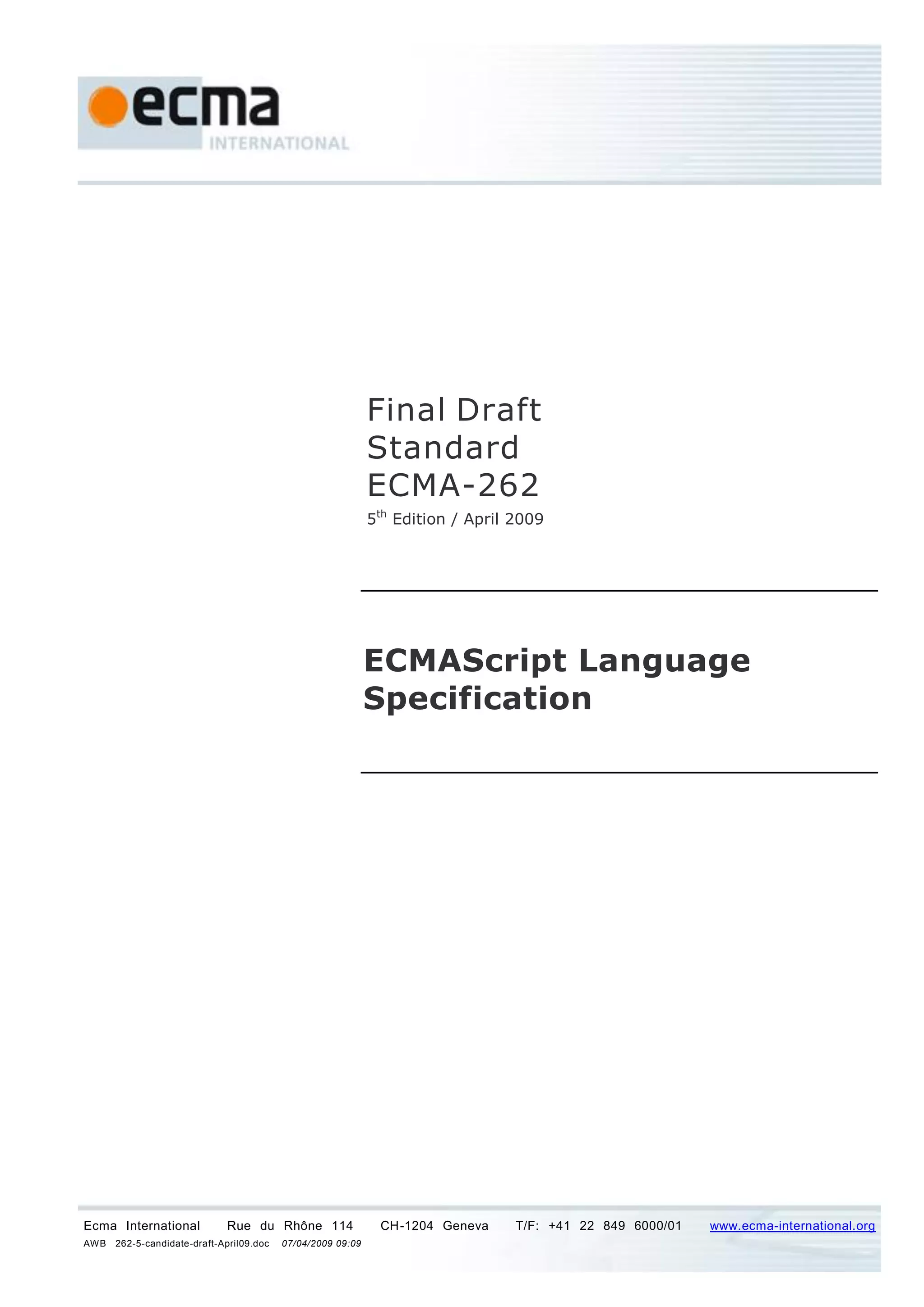 Final Draft
                                                             Standard
                                                             ECMA-262
                                                             5th Edition / April 2009




                                                             ECMAScript Language
                                                             Specification




Ecma International           Rue du Rhône 114                 CH-1204 Geneva     T/F: +41 22 849 6000/01   www.ecma-international.org
AWB   262-5-candidate-draft-April09.doc   07/04/2009 09:09
 