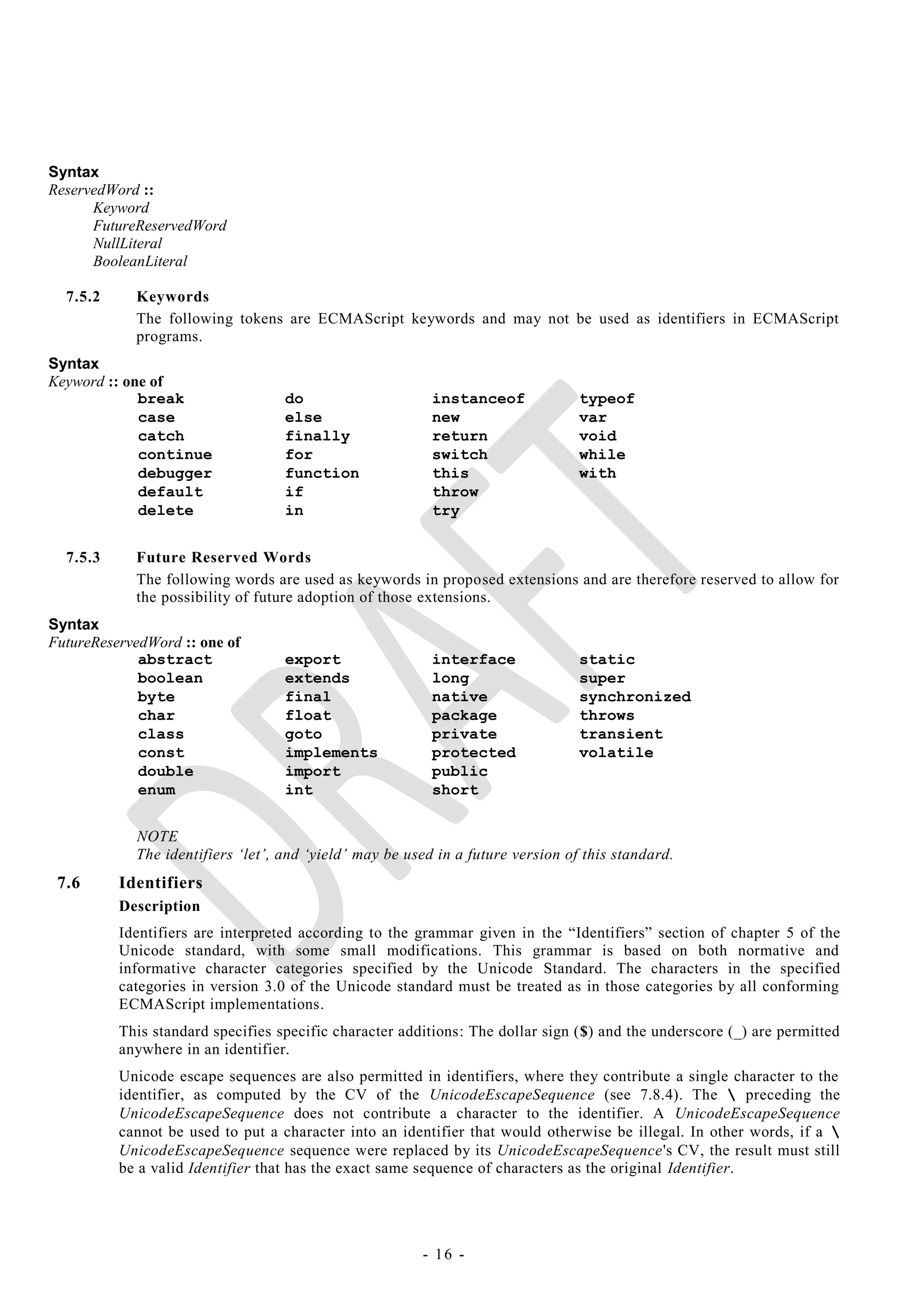 Syntax
ReservedWord ::
      Keyword
      FutureReservedWord
      NullLiteral
      BooleanLiteral

  7.5.2     Keywords
            The following tokens are ECMAScript keywords and may not be used as identifiers in ECMAScript
            programs.
Syntax
Keyword :: one of
             break                 do                     instanceof             typeof
             case                  else                   new                    var
             catch                 finally                return                 void
             continue              for                    switch                 while
             debugger              function               this                   with
             default               if                     throw
             delete                in                     try


  7.5.3     Future Reserved Words
            The following words are used as keywords in proposed extensions and are therefore reserved to allow for
            the possibility of future adoption of those extensions.
Syntax
FutureReservedWord :: one of
             abstract              export                 interface              static
             boolean               extends                long                   super
             byte                  final                  native                 synchronized
             char                  float                  package                throws
             class                 goto                   private                transient
             const                 implements             protected              volatile
             double                import                 public
             enum                  int                    short


            NOTE
            The identifiers ‗let‘, and ‗yield‘ may be used in a future version of this standard.
 7.6      Identifiers
          Description
          Identifiers are interpreted according to the grammar given in the ―Identifiers‖ section of chapter 5 of the
          Unicode standard, with some small modifications. This grammar is based on both normative and
          informative character categories specified by the Unicode Standard. The characters in the specified
          categories in version 3.0 of the Unicode standard must be treated as in those categories by all conforming
          ECMAScript implementations.
          This standard specifies specific character additions: The dollar sign ($) and the underscore (_) are permitted
          anywhere in an identifier.
          Unicode escape sequences are also permitted in identifiers, where they contribute a single character to the
          identifier, as computed by the CV of the UnicodeEscapeSequence (see 7.8.4). The  preceding the
          UnicodeEscapeSequence does not contribute a character to the identifier. A UnicodeEscapeSequence
          cannot be used to put a character into an identifier that would otherwise be illegal. In other words, if a 
          UnicodeEscapeSequence sequence were replaced by its UnicodeEscapeSequence's CV, the result must still
          be a valid Identifier that has the exact same sequence of characters as the original Identifier.




                                                        - 16 -
 