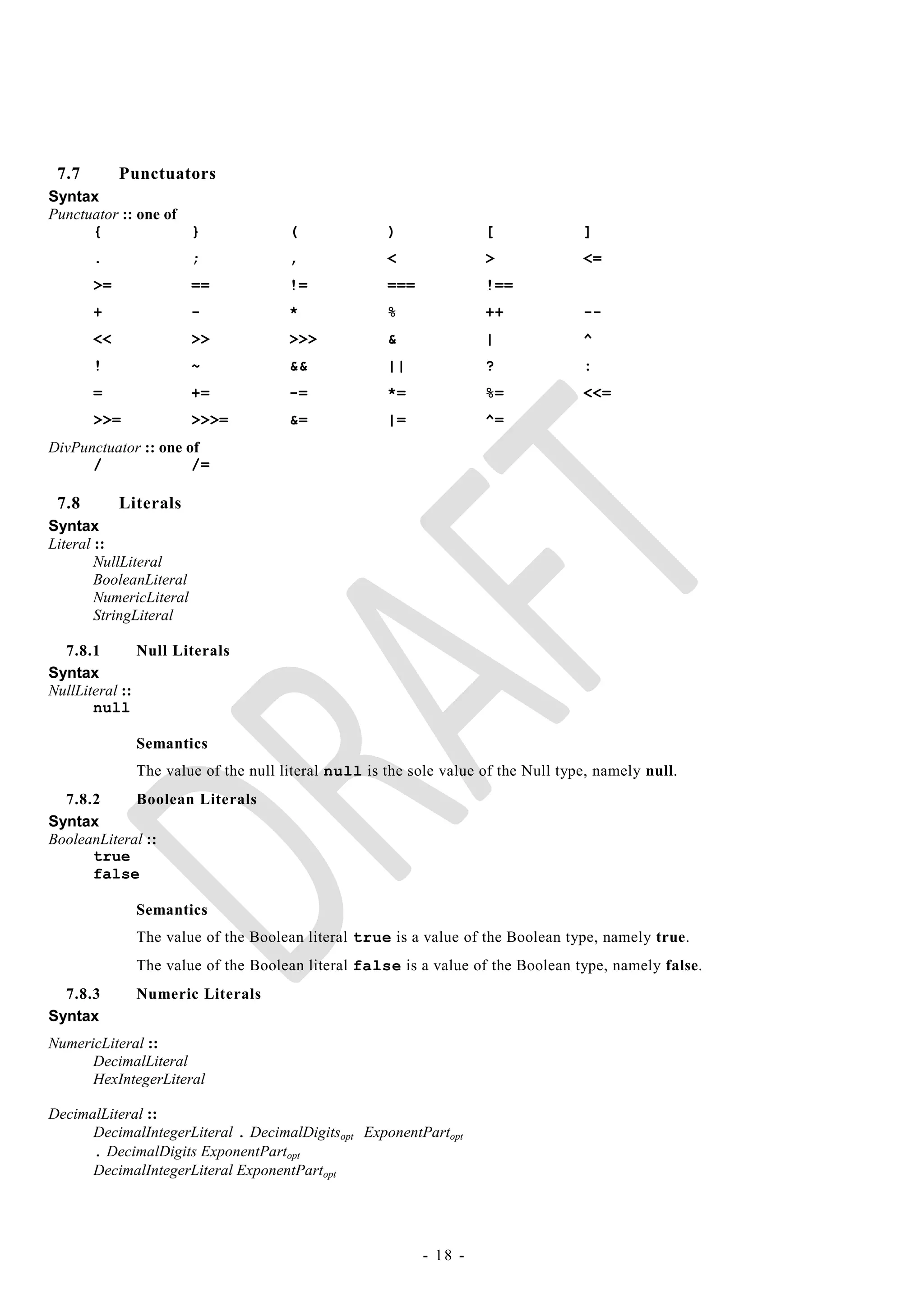 7.7        Punctuators
Syntax
Punctuator :: one of
      {              }               (              )              [              ]
       .                 ;           ,              <              >              <=
       >=                ==          !=             ===            !==
       +                 -           *              %              ++             --
       <<                >>          >>>            &              |              ^
       !                 ~           &&             ||             ?              :
       =                 +=          -=             *=             %=             <<=
       >>=               >>>=        &=             |=             ^=
DivPunctuator :: one of
      /               /=

 7.8        Literals
Syntax
Literal ::
        NullLiteral
        BooleanLiteral
        NumericLiteral
        StringLiteral

  7.8.1        Null Literals
Syntax
NullLiteral ::
       null

              Semantics
              The value of the null literal null is the sole value of the Null type, namely null.
  7.8.2      Boolean Literals
Syntax
BooleanLiteral ::
      true
      false

              Semantics
              The value of the Boolean literal true is a value of the Boolean type, namely true.
              The value of the Boolean literal false is a value of the Boolean type, namely false.
  7.8.3       Numeric Literals
Syntax
NumericLiteral ::
      DecimalLiteral
      HexIntegerLiteral

DecimalLiteral ::
      DecimalIntegerLiteral . DecimalDigitsopt ExponentPartopt
      . DecimalDigits ExponentPartopt
      DecimalIntegerLiteral ExponentPartopt




                                                          - 18 -
 