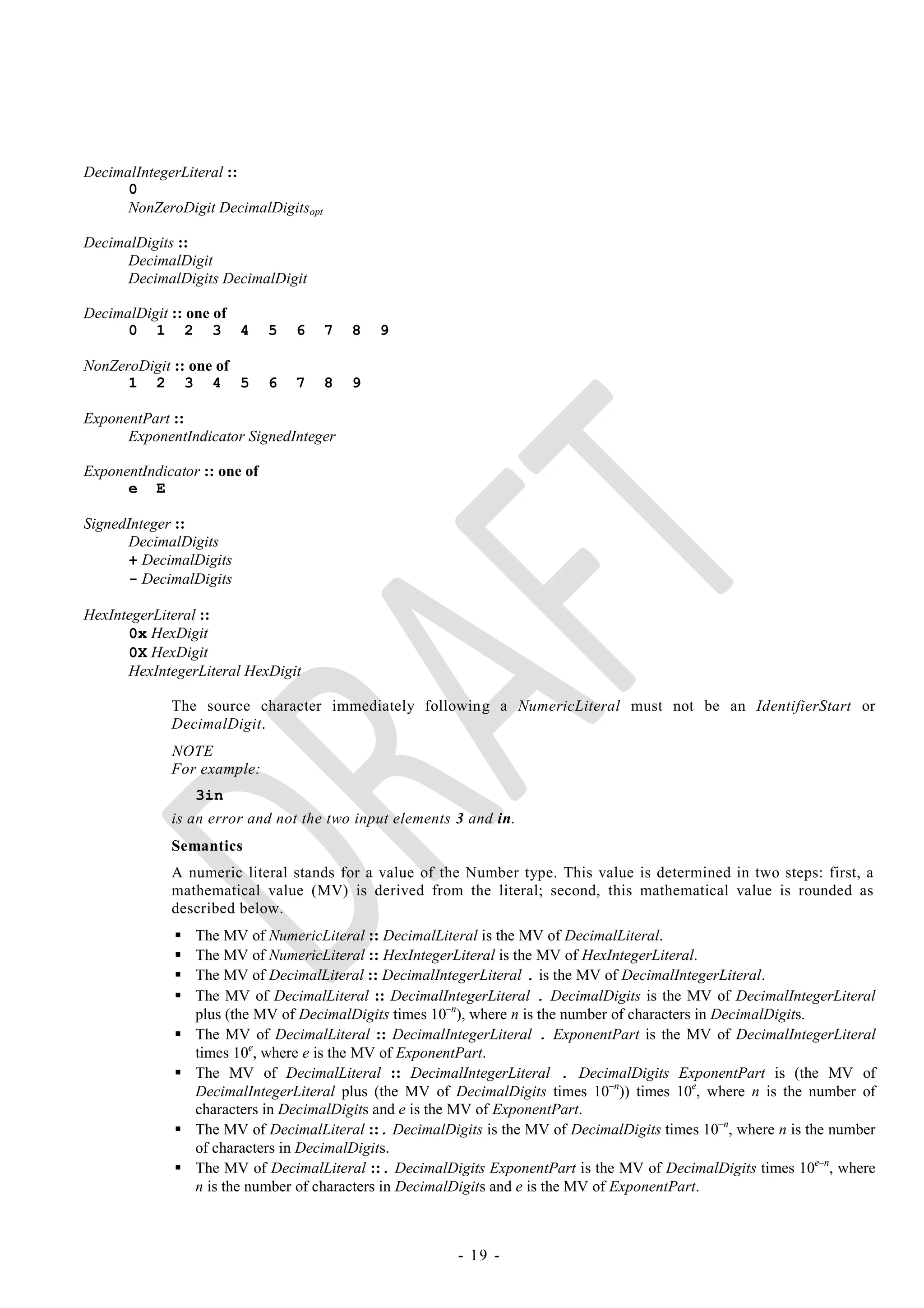 DecimalIntegerLiteral ::
      0
      NonZeroDigit DecimalDigitsopt

DecimalDigits ::
      DecimalDigit
      DecimalDigits DecimalDigit

DecimalDigit :: one of
      0 1 2 3 4               5   6   7   8   9

NonZeroDigit :: one of
      1 2 3 4 5               6   7   8   9

ExponentPart ::
      ExponentIndicator SignedInteger

ExponentIndicator :: one of
      e E

SignedInteger ::
       DecimalDigits
       + DecimalDigits
       - DecimalDigits

HexIntegerLiteral ::
      0x HexDigit
      0X HexDigit
      HexIntegerLiteral HexDigit

             The source character immediately following a NumericLiteral must not be an IdentifierStart or
             DecimalDigit.
             NOTE
             For example:
                  3in
             is an error and not the two input elements 3 and in.
             Semantics
             A numeric literal stands for a value of the Number type. This value is determined in two steps: first, a
             mathematical value (MV) is derived from the literal; second, this mathematical value is rounded as
             described below.
                 The MV of NumericLiteral :: DecimalLiteral is the MV of DecimalLiteral.
                 The MV of NumericLiteral :: HexIntegerLiteral is the MV of HexIntegerLiteral.
                 The MV of DecimalLiteral :: DecimalIntegerLiteral . is the MV of DecimalIntegerLiteral.
                 The MV of DecimalLiteral :: DecimalIntegerLiteral . DecimalDigits is the MV of DecimalIntegerLiteral
                  plus (the MV of DecimalDigits times 10–n), where n is the number of characters in DecimalDigits.
                 The MV of DecimalLiteral :: DecimalIntegerLiteral . ExponentPart is the MV of DecimalIntegerLiteral
                  times 10e, where e is the MV of ExponentPart.
                 The MV of DecimalLiteral :: DecimalIntegerLiteral . DecimalDigits ExponentPart is (the MV of
                  DecimalIntegerLiteral plus (the MV of DecimalDigits times 10–n)) times 10e, where n is the number of
                  characters in DecimalDigits and e is the MV of ExponentPart.
                 The MV of DecimalLiteral ::. DecimalDigits is the MV of DecimalDigits times 10–n, where n is the number
                  of characters in DecimalDigits.
                 The MV of DecimalLiteral ::. DecimalDigits ExponentPart is the MV of DecimalDigits times 10e–n, where
                  n is the number of characters in DecimalDigits and e is the MV of ExponentPart.



                                                         - 19 -
 