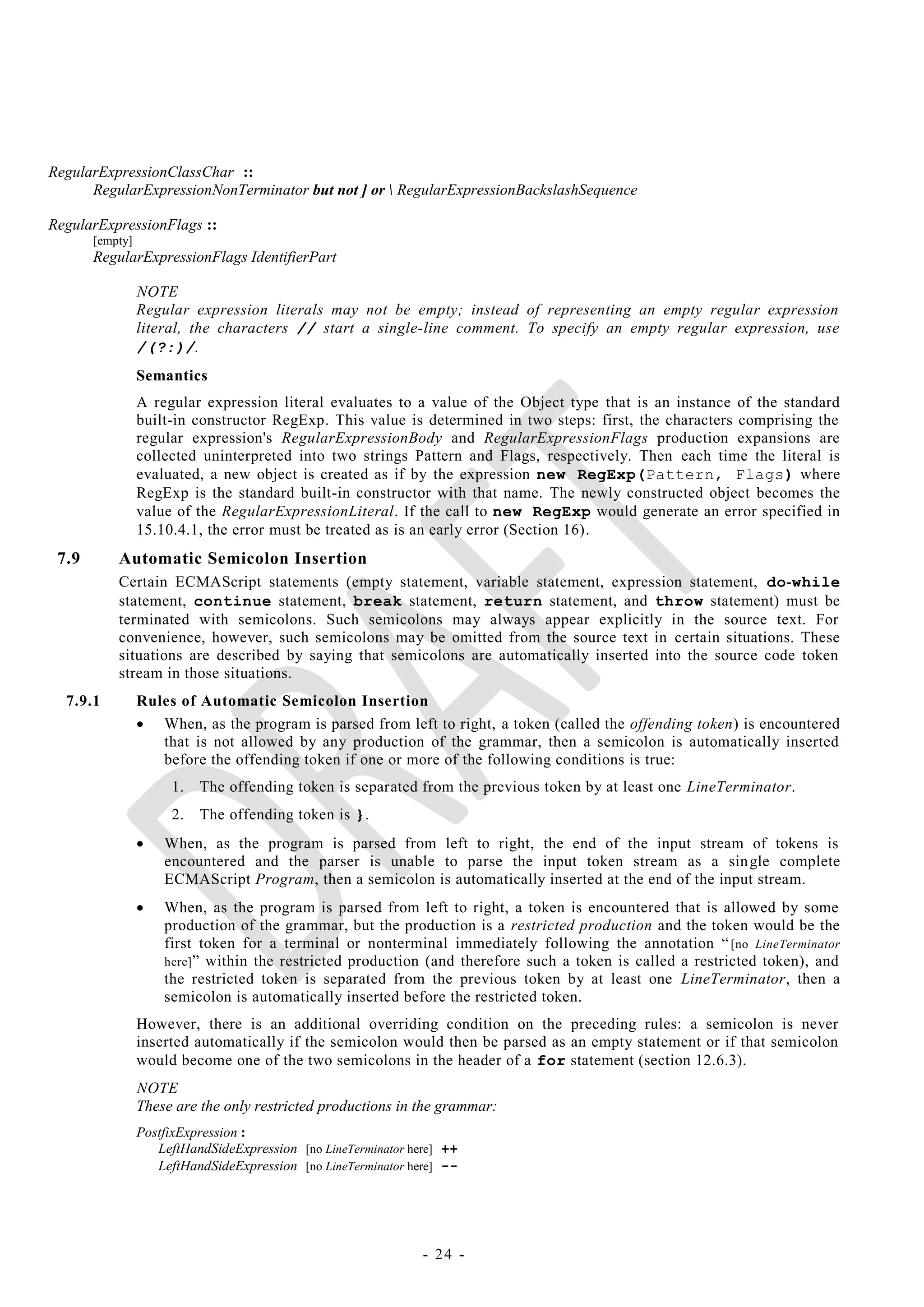 RegularExpressionClassChar ::
      RegularExpressionNonTerminator but not ] or  RegularExpressionBackslashSequence

RegularExpressionFlags ::
       [empty]
       RegularExpressionFlags IdentifierPart

                 NOTE
                 Regular expression literals may not be empty; instead of representing an empty regular expression
                 literal, the characters // start a single-line comment. To specify an empty regular expression, use
                 /(?:)/.
                 Semantics
                 A regular expression literal evaluates to a value of the Object type that is an instance of the standard
                 built-in constructor RegExp. This value is determined in two steps: first, the characters comprising the
                 regular expression's RegularExpressionBody and RegularExpressionFlags production expansions are
                 collected uninterpreted into two strings Pattern and Flags, respectively. Then each time the literal is
                 evaluated, a new object is created as if by the expression new RegExp(Pattern, Flags) where
                 RegExp is the standard built-in constructor with that name. The newly constructed object becomes the
                 value of the RegularExpressionLiteral. If the call to new RegExp would generate an error specified in
                 15.10.4.1, the error must be treated as is an early error (Section 16).
 7.9       Automatic Semicolon Insertion
           Certain ECMAScript statements (empty statement, variable statement, expression statement, do-while
           statement, continue statement, break statement, return statement, and throw statement) must be
           terminated with semicolons. Such semicolons may always appear explicitly in the source text. For
           convenience, however, such semicolons may be omitted from the source text in certain situations. These
           situations are described by saying that semicolons are automatically inserted into the source code token
           stream in those situations.
  7.9.1          Rules of Automatic Semicolon Insertion
                  When, as the program is parsed from left to right, a token (called the offending token) is encountered
                    that is not allowed by any production of the grammar, then a semicolon is automatically inserted
                    before the offending token if one or more of the following conditions is true:
                      1.   The offending token is separated from the previous token by at least one LineTerminator.
                      2.   The offending token is }.
                    When, as the program is parsed from left to right, the end of the input stream of tokens is
                     encountered and the parser is unable to parse the input token stream as a sin gle complete
                     ECMAScript Program, then a semicolon is automatically inserted at the end of the input stream.
                    When, as the program is parsed from left to right, a token is encountered that is allowed by some
                     production of the grammar, but the production is a restricted production and the token would be the
                     first token for a terminal or nonterminal immediately following the annotation ― [no LineTerminator
                     here] ‖ within the restricted production (and therefore such a token is called a restricted token), and
                     the restricted token is separated from the previous token by at least one LineTerminator, then a
                     semicolon is automatically inserted before the restricted token.
                 However, there is an additional overriding condition on the preceding rules: a semicolon is never
                 inserted automatically if the semicolon would then be parsed as an empty statement or if that semicolon
                 would become one of the two semicolons in the header of a for statement (section 12.6.3).
                 NOTE
                 These are the only restricted productions in the grammar:
                 PostfixExpression :
                    LeftHandSideExpression [no LineTerminator here] ++
                    LeftHandSideExpression [no LineTerminator here] --




                                                                - 24 -
 