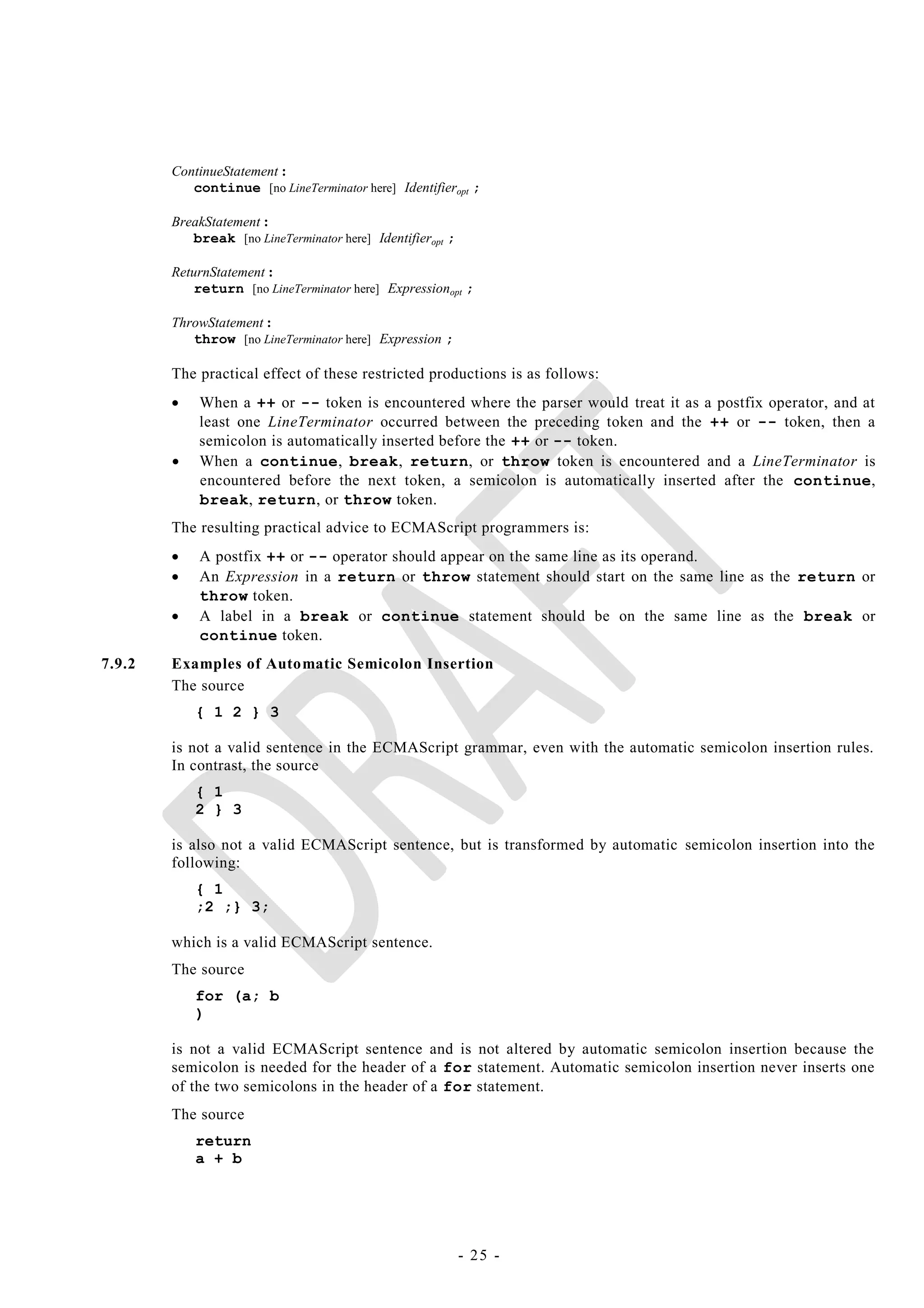 ContinueStatement :
           continue [no LineTerminator here] Identifieropt ;

        BreakStatement :
           break [no LineTerminator here] Identifieropt ;

        ReturnStatement :
            return [no LineTerminator here] Expressionopt ;

        ThrowStatement :
           throw [no LineTerminator here] Expression ;

        The practical effect of these restricted productions is as follows:
           When a ++ or -- token is encountered where the parser would treat it as a postfix operator, and at
            least one LineTerminator occurred between the preceding token and the ++ or -- token, then a
            semicolon is automatically inserted before the ++ or -- token.
           When a continue, break, return, or throw token is encountered and a LineTerminator is
            encountered before the next token, a semicolon is automatically inserted after the continue,
            break, return, or throw token.
        The resulting practical advice to ECMAScript programmers is:
           A postfix ++ or -- operator should appear on the same line as its operand.
           An Expression in a return or throw statement should start on the same line as the return or
            throw token.
           A label in a break or continue statement should be on the same line as the break or
            continue token.
7.9.2   Examples of Automatic Semicolon Insertion
        The source
            { 1 2 } 3

        is not a valid sentence in the ECMAScript grammar, even with the automatic semicolon insertion rules.
        In contrast, the source
            { 1
            2 } 3

        is also not a valid ECMAScript sentence, but is transformed by automatic semicolon insertion into the
        following:
            { 1
            ;2 ;} 3;

        which is a valid ECMAScript sentence.
        The source
            for (a; b
            )

        is not a valid ECMAScript sentence and is not altered by automatic semicolon insertion because the
        semicolon is needed for the header of a for statement. Automatic semicolon insertion never inserts one
        of the two semicolons in the header of a for statement.
        The source
            return
            a + b




                                                            - 25 -
 