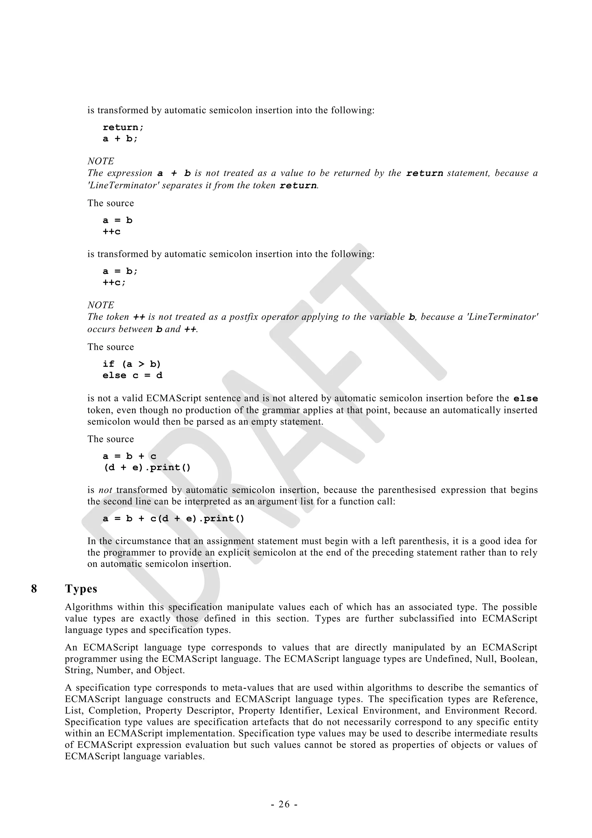 is transformed by automatic semicolon insertion into the following:
            return;
            a + b;

         NOTE
         The expression a + b is not treated as a value to be returned by the return statement, because a
         'LineTerminator' separates it from the token return.
         The source
            a = b
            ++c

         is transformed by automatic semicolon insertion into the following:
            a = b;
            ++c;

         NOTE
         The token ++ is not treated as a postfix operator applying to the variable b, because a 'LineTerminator'
         occurs between b and ++.
         The source
            if (a > b)
            else c = d

         is not a valid ECMAScript sentence and is not altered by automatic semicolon insertion before the else
         token, even though no production of the grammar applies at that point, because an automatically inserted
         semicolon would then be parsed as an empty statement.
         The source
            a = b + c
            (d + e).print()

         is not transformed by automatic semicolon insertion, because the parenthesised expression that begins
         the second line can be interpreted as an argument list for a function call:
            a = b + c(d + e).print()

         In the circumstance that an assignment statement must begin with a left parenthesis, it is a good idea for
         the programmer to provide an explicit semicolon at the end of the preceding statement rather than to rely
         on automatic semicolon insertion.

8   Types
    Algorithms within this specification manipulate values each of which has an associated type. The possible
    value types are exactly those defined in this section. Types are further subclassified into ECMAScript
    language types and specification types.
    An ECMAScript language type corresponds to values that are directly manipulated by an ECMAScript
    programmer using the ECMAScript language. The ECMAScript language types are Undefined, Null, Boolean,
    String, Number, and Object.
    A specification type corresponds to meta-values that are used within algorithms to describe the semantics of
    ECMAScript language constructs and ECMAScript language types. The specification types are Reference,
    List, Completion, Property Descriptor, Property Identifier, Lexical Environment, and Environment Record.
    Specification type values are specification artefacts that do not necessarily correspond to any specific entity
    within an ECMAScript implementation. Specification type values may be used to describe intermediate results
    of ECMAScript expression evaluation but such values cannot be stored as properties of objects or values of
    ECMAScript language variables.



                                                    - 26 -
 
