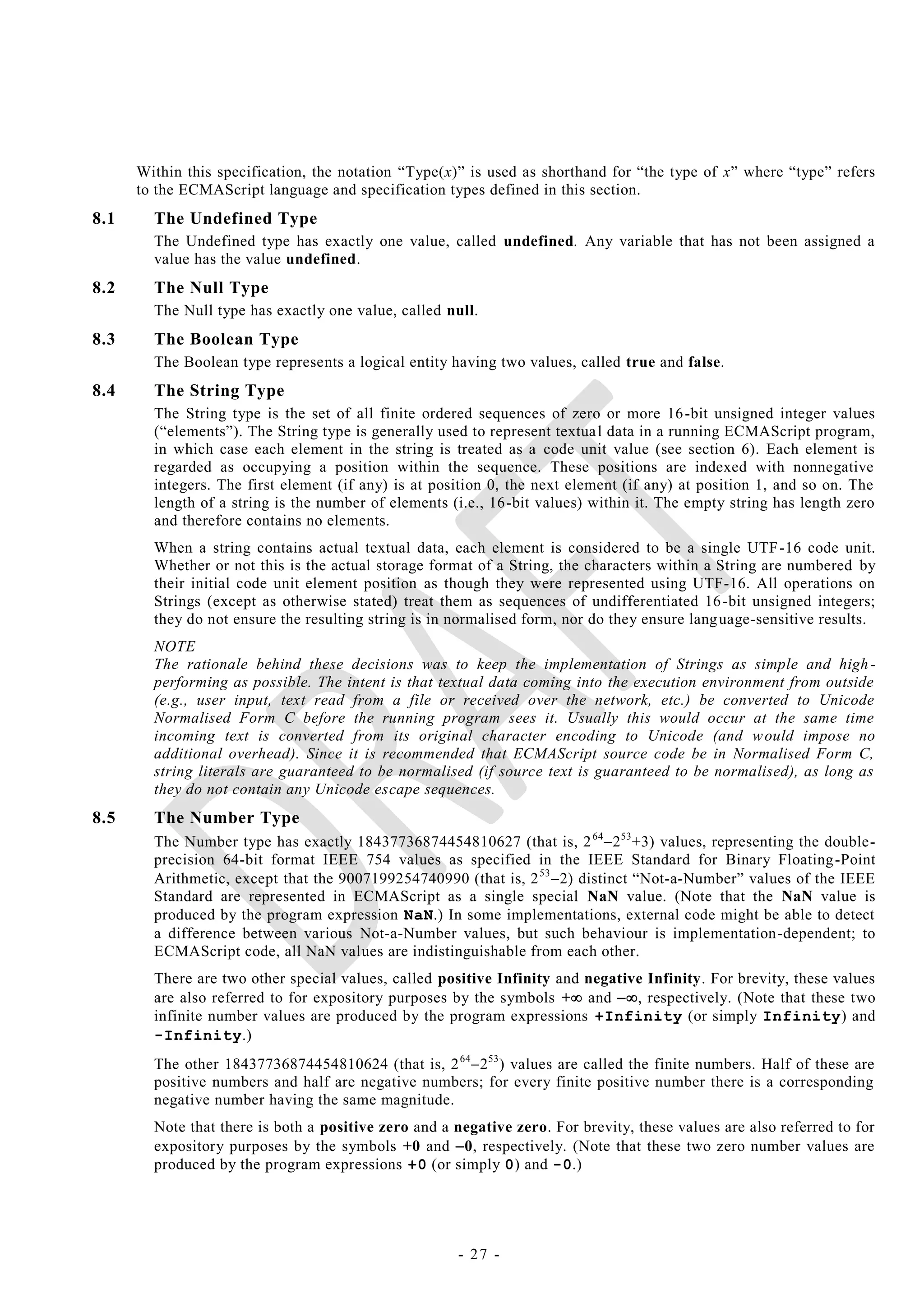 Within this specification, the notation ―Type(x)‖ is used as shorthand for ―the type of x‖ where ―type‖ refers
      to the ECMAScript language and specification types defined in this section.
8.1     The Undefined Type
        The Undefined type has exactly one value, called undefined. Any variable that has not been assigned a
        value has the value undefined.
8.2     The Null Type
        The Null type has exactly one value, called null.
8.3     The Boolean Type
        The Boolean type represents a logical entity having two values, called true and false.
8.4     The String Type
        The String type is the set of all finite ordered sequences of zero or more 16 -bit unsigned integer values
        (―elements‖). The String type is generally used to represent textua l data in a running ECMAScript program,
        in which case each element in the string is treated as a code unit value (see section 6). Each element is
        regarded as occupying a position within the sequence. These positions are indexed with nonnegative
        integers. The first element (if any) is at position 0, the next element (if any) at position 1, and so on. The
        length of a string is the number of elements (i.e., 16-bit values) within it. The empty string has length zero
        and therefore contains no elements.
        When a string contains actual textual data, each element is considered to be a single UTF -16 code unit.
        Whether or not this is the actual storage format of a String, the characters within a String are numbered by
        their initial code unit element position as though they were represented using UTF-16. All operations on
        Strings (except as otherwise stated) treat them as sequences of undifferentiated 16 -bit unsigned integers;
        they do not ensure the resulting string is in normalised form, nor do they ensure lang uage-sensitive results.
        NOTE
        The rationale behind these decisions was to keep the implementation of Strings as simple and high -
        performing as possible. The intent is that textual data coming into the execution environment from outside
        (e.g., user input, text read from a file or received over the network, etc.) be converted to Unicode
        Normalised Form C before the running program sees it. Usually this would occur at the same time
        incoming text is converted from its original character encoding to Unicode (and w ould impose no
        additional overhead). Since it is recommended that ECMAScript source code be in Normalised Form C,
        string literals are guaranteed to be normalised (if source text is guaranteed to be normalised), as long as
        they do not contain any Unicode escape sequences.
8.5     The Number Type
        The Number type has exactly 18437736874454810627 (that is, 2 642 53 +3) values, representing the double-
        precision 64-bit format IEEE 754 values as specified in the IEEE Standard for Binary Floating -Point
        Arithmetic, except that the 9007199254740990 (that is, 2 53 2) distinct ―Not-a-Number‖ values of the IEEE
        Standard are represented in ECMAScript as a single special NaN value. (Note that the NaN value is
        produced by the program expression NaN.) In some implementations, external code might be able to detect
        a difference between various Not-a-Number values, but such behaviour is implementation-dependent; to
        ECMAScript code, all NaN values are indistinguishable from each other.
        There are two other special values, called positive Infinity and negative Infinity. For brevity, these values
        are also referred to for expository purposes by the symbols + and , respectively. (Note that these two
        infinite number values are produced by the program expressions +Infinity (or simply Infinity) and
        -Infinity.)
        The other 18437736874454810624 (that is, 2 642 53 ) values are called the finite numbers. Half of these are
        positive numbers and half are negative numbers; for every finite positive number there is a corresponding
        negative number having the same magnitude.
        Note that there is both a positive zero and a negative zero. For brevity, these values are also referred to for
        expository purposes by the symbols +0 and 0, respectively. (Note that these two zero number values are
        produced by the program expressions +0 (or simply 0) and -0.)




                                                      - 27 -
 