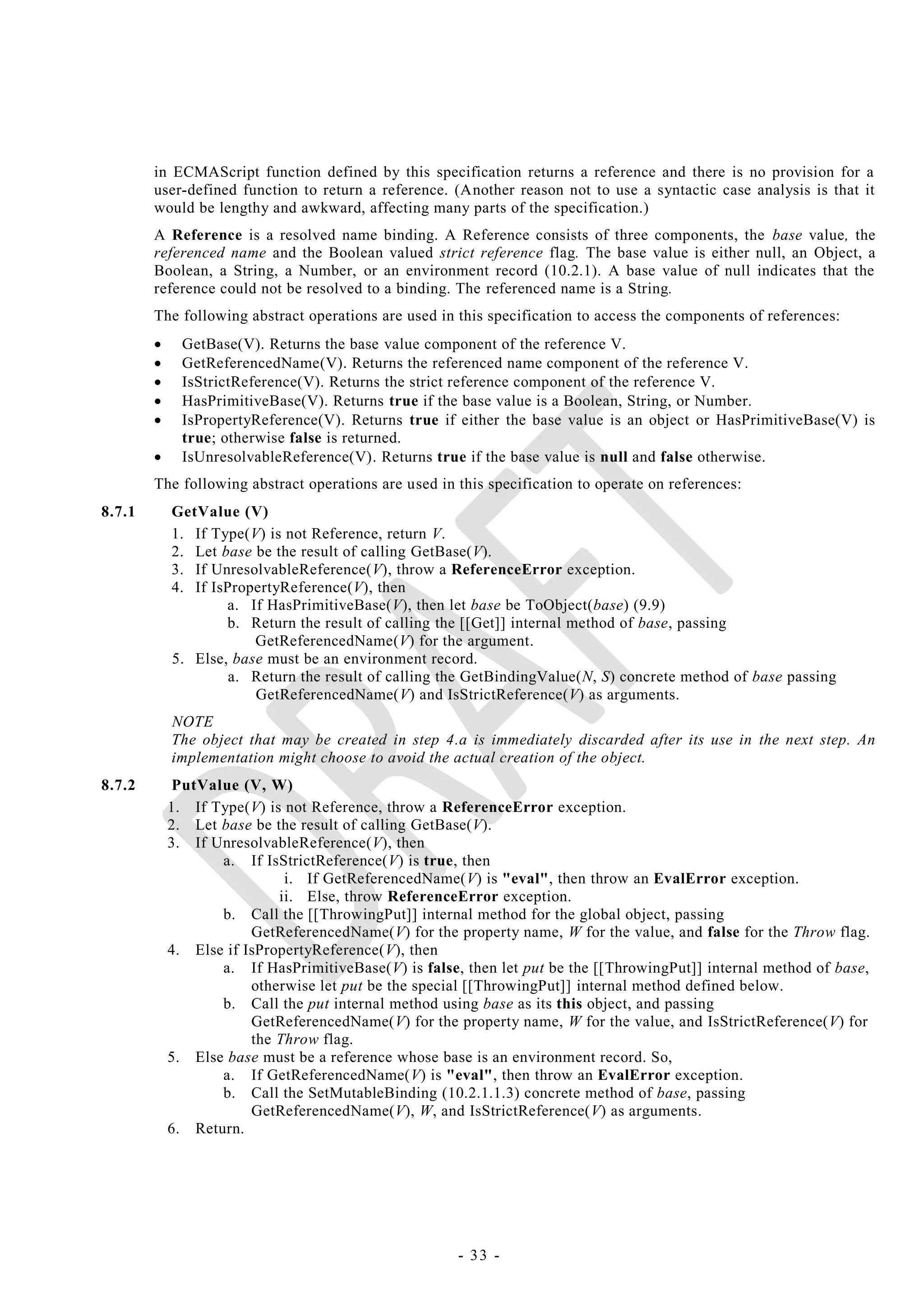 in ECMAScript function defined by this specification returns a reference and there is no provision for a
        user-defined function to return a reference. (Another reason not to use a syntactic case analysis is that it
        would be lengthy and awkward, affecting many parts of the specification.)
        A Reference is a resolved name binding. A Reference consists of three components, the base value, the
        referenced name and the Boolean valued strict reference flag. The base value is either null, an Object, a
        Boolean, a String, a Number, or an environment record (10.2.1). A base value of null indicates that the
        reference could not be resolved to a binding. The referenced name is a String.
        The following abstract operations are used in this specification to access the components of references:
             GetBase(V). Returns the base value component of the reference V.
             GetReferencedName(V). Returns the referenced name component of the reference V.
             IsStrictReference(V). Returns the strict reference component of the reference V.
             HasPrimitiveBase(V). Returns true if the base value is a Boolean, String, or Number.
             IsPropertyReference(V). Returns true if either the base value is an object or HasPrimitiveBase(V) is
              true; otherwise false is returned.
             IsUnresolvableReference(V). Returns true if the base value is null and false otherwise.
        The following abstract operations are used in this specification to operate on references:
8.7.1       GetValue (V)
            1. If Type(V) is not Reference, return V.
            2. Let base be the result of calling GetBase(V).
            3. If UnresolvableReference(V), throw a ReferenceError exception.
            4. If IsPropertyReference(V), then
                    a. If HasPrimitiveBase(V), then let base be ToObject(base) (9.9)
                    b. Return the result of calling the [[Get]] internal method of base, passing
                        GetReferencedName(V) for the argument.
            5. Else, base must be an environment record.
                     a. Return the result of calling the GetBindingValue(N, S) concrete method of base passing
                        GetReferencedName(V) and IsStrictReference(V) as arguments.
            NOTE
            The object that may be created in step 4.a is immediately discarded after its use in the next step. An
            implementation might choose to avoid the actual creation of the object.
8.7.2        PutValue (V, W)
            1. If Type(V) is not Reference, throw a ReferenceError exception.
            2. Let base be the result of calling GetBase(V).
            3. If UnresolvableReference(V), then
                   a. If IsStrictReference(V) is true, then
                             i. If GetReferencedName(V) is "eval", then throw an EvalError exception.
                            ii. Else, throw ReferenceError exception.
                   b. Call the [[ThrowingPut]] internal method for the global object, passing
                        GetReferencedName(V) for the property name, W for the value, and false for the Throw flag.
            4. Else if IsPropertyReference(V), then
                   a. If HasPrimitiveBase(V) is false, then let put be the [[ThrowingPut]] internal method of base,
                        otherwise let put be the special [[ThrowingPut]] internal method defined below.
                   b. Call the put internal method using base as its this object, and passing
                        GetReferencedName(V) for the property name, W for the value, and IsStrictReference(V) for
                        the Throw flag.
            5. Else base must be a reference whose base is an environment record. So,
                   a. If GetReferencedName(V) is "eval", then throw an EvalError exception.
                   b. Call the SetMutableBinding (10.2.1.1.3) concrete method of base, passing
                        GetReferencedName(V), W, and IsStrictReference(V) as arguments.
            6. Return.




                                                      - 33 -
 