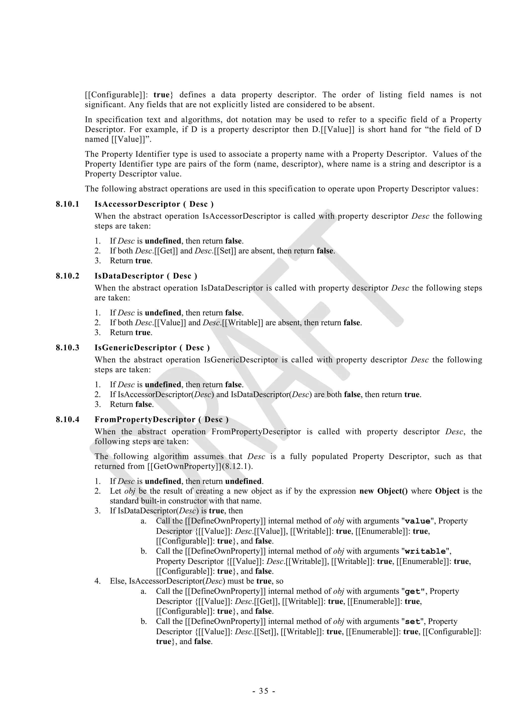 [[Configurable]]: true} defines a data property descriptor. The order of listing field names is not
         significant. Any fields that are not explicitly listed are considered to be absent.
         In specification text and algorithms, dot notation may be used to refer to a specific field of a Property
         Descriptor. For example, if D is a property descriptor then D.[[Value]] is short hand for ―the field of D
         named [[Value]]‖.
         The Property Identifier type is used to associate a property name with a Property Descriptor. Values of the
         Property Identifier type are pairs of the form (name, descriptor), where name is a string and descriptor is a
         Property Descriptor value.
         The following abstract operations are used in this specifi cation to operate upon Property Descriptor values:
8.10.1     IsAccessorDescriptor ( Desc )
           When the abstract operation IsAccessorDescriptor is called with property descriptor Desc the following
           steps are taken:
           1.   If Desc is undefined, then return false.
           2.   If both Desc.[[Get]] and Desc.[[Set]] are absent, then return false.
           3.   Return true.
8.10.2     IsDataDescriptor ( Desc )
           When the abstract operation IsDataDescriptor is called with property descriptor Desc the following steps
           are taken:
           1.   If Desc is undefined, then return false.
           2.   If both Desc.[[Value]] and Desc.[[Writable]] are absent, then return false.
           3.   Return true.
8.10.3     IsGenericDescriptor ( Desc )
           When the abstract operation IsGenericDescriptor is called with property descriptor Desc the following
           steps are taken:
           1.   If Desc is undefined, then return false.
           2.   If IsAccessorDescriptor(Desc) and IsDataDescriptor(Desc) are both false, then return true.
           3.   Return false.
8.10.4     FromPropertyDescriptor ( Desc )
           When the abstract operation FromPropertyDescriptor is called with property descriptor Desc, the
           following steps are taken:
           The following algorithm assumes that Desc is a fully populated Property Descriptor, such as that
           returned from [[GetOwnProperty]](8.12.1).
           1.   If Desc is undefined, then return undefined.
           2.   Let obj be the result of creating a new object as if by the expression new Object() where Object is the
                standard built-in constructor with that name.
           3.   If IsDataDescriptor(Desc) is true, then
                         a. Call the [[DefineOwnProperty]] internal method of obj with arguments "value", Property
                              Descriptor {[[Value]]: Desc.[[Value]], [[Writable]]: true, [[Enumerable]]: true,
                              [[Configurable]]: true}, and false.
                         b. Call the [[DefineOwnProperty]] internal method of obj with arguments "writable",
                              Property Descriptor {[[Value]]: Desc.[[Writable]], [[Writable]]: true, [[Enumerable]]: true,
                              [[Configurable]]: true}, and false.
           4.   Else, IsAccessorDescriptor(Desc) must be true, so
                         a. Call the [[DefineOwnProperty]] internal method of obj with arguments "get", Property
                              Descriptor {[[Value]]: Desc.[[Get]], [[Writable]]: true, [[Enumerable]]: true,
                              [[Configurable]]: true}, and false.
                         b. Call the [[DefineOwnProperty]] internal method of obj with arguments "set", Property
                              Descriptor {[[Value]]: Desc.[[Set]], [[Writable]]: true, [[Enumerable]]: true, [[Configurable]]:
                              true}, and false.




                                                          - 35 -
 