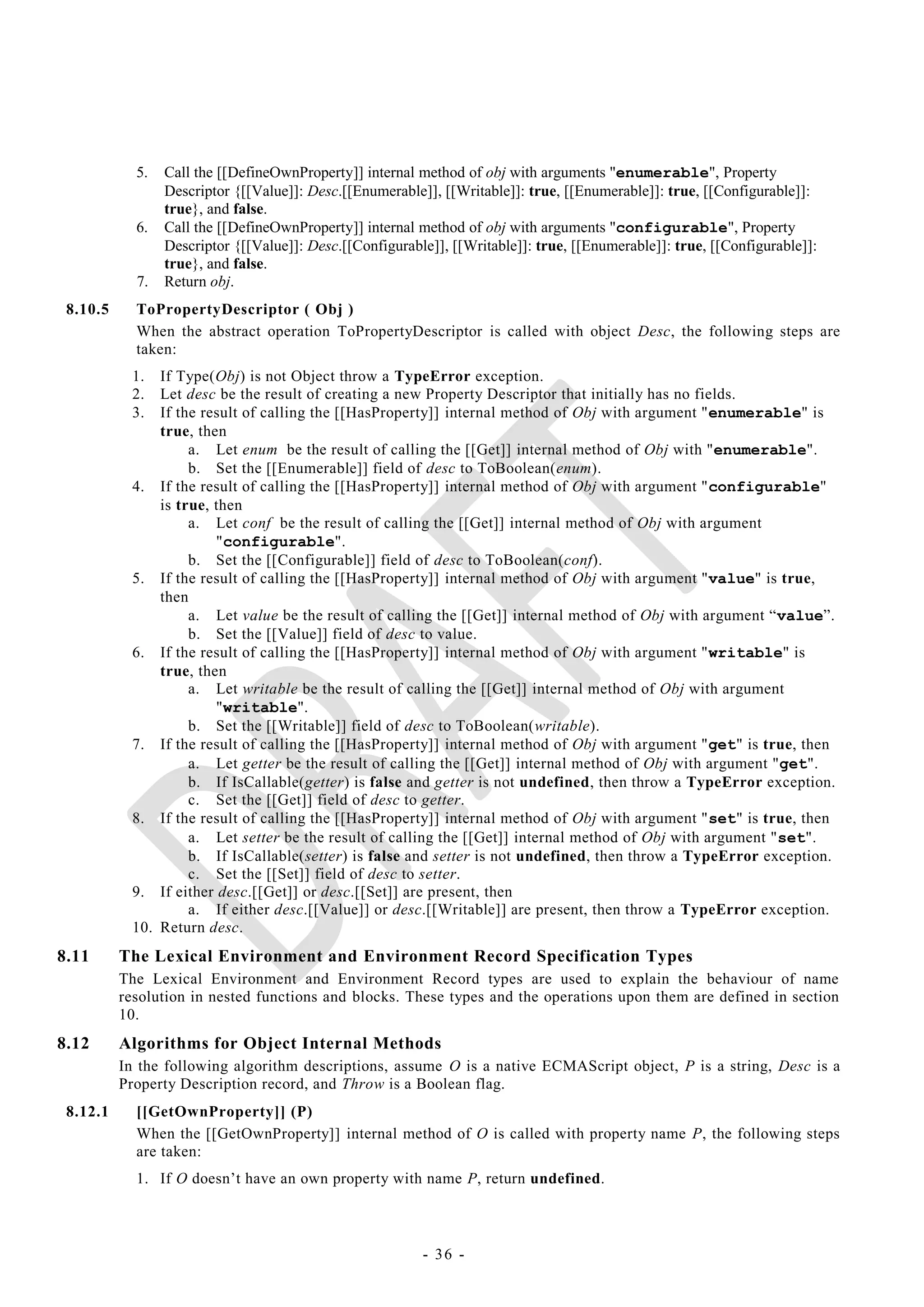 5.   Call the [[DefineOwnProperty]] internal method of obj with arguments "enumerable", Property
                 Descriptor {[[Value]]: Desc.[[Enumerable]], [[Writable]]: true, [[Enumerable]]: true, [[Configurable]]:
                 true}, and false.
            6.   Call the [[DefineOwnProperty]] internal method of obj with arguments "configurable", Property
                 Descriptor {[[Value]]: Desc.[[Configurable]], [[Writable]]: true, [[Enumerable]]: true, [[Configurable]]:
                 true}, and false.
            7.   Return obj.
 8.10.5     ToPropertyDescriptor ( Obj )
            When the abstract operation ToPropertyDescriptor is called with object Desc, the following steps are
            taken:
           1.  If Type(Obj) is not Object throw a TypeError exception.
           2.  Let desc be the result of creating a new Property Descriptor that initially has no fields.
           3.  If the result of calling the [[HasProperty]] internal method of Obj with argument "enumerable" is
               true, then
                    a. Let enum be the result of calling the [[Get]] internal method of Obj with "enumerable".
                    b. Set the [[Enumerable]] field of desc to ToBoolean(enum).
           4. If the result of calling the [[HasProperty]] internal method of Obj with argument "configurable"
               is true, then
                    a. Let conf be the result of calling the [[Get]] internal method of Obj with argument
                        "configurable".
                    b. Set the [[Configurable]] field of desc to ToBoolean(conf).
           5. If the result of calling the [[HasProperty]] internal method of Obj with argument "value" is true,
               then
                    a. Let value be the result of calling the [[Get]] internal method of Obj with argument ―value‖.
                    b. Set the [[Value]] field of desc to value.
           6. If the result of calling the [[HasProperty]] internal method of Obj with argument "writable" is
               true, then
                    a. Let writable be the result of calling the [[Get]] internal method of Obj with argument
                        "writable".
                    b. Set the [[Writable]] field of desc to ToBoolean(writable).
           7. If the result of calling the [[HasProperty]] internal method of Obj with argument "get" is true, then
                    a. Let getter be the result of calling the [[Get]] internal method of Obj with argument "get".
                    b. If IsCallable(getter) is false and getter is not undefined, then throw a TypeError exception.
                    c. Set the [[Get]] field of desc to getter.
           8. If the result of calling the [[HasProperty]] internal method of Obj with argument "set" is true, then
                    a. Let setter be the result of calling the [[Get]] internal method of Obj with argument "set".
                    b. If IsCallable(setter) is false and setter is not undefined, then throw a TypeError exception.
                    c. Set the [[Set]] field of desc to setter.
           9. If either desc.[[Get]] or desc.[[Set]] are present, then
                    a. If either desc.[[Value]] or desc.[[Writable]] are present, then throw a TypeError exception.
           10. Return desc.
8.11      The Lexical Environment and Environment Record Specification Types
          The Lexical Environment and Environment Record types are used to explain the behaviour of name
          resolution in nested functions and blocks. These types and the operations upon them are defined in section
          10.
8.12      Algorithms for Object Internal Methods
          In the following algorithm descriptions, assume O is a native ECMAScript object, P is a string, Desc is a
          Property Description record, and Throw is a Boolean flag.
 8.12.1     [[GetOwnProperty]] (P)
            When the [[GetOwnProperty]] internal method of O is called with property name P, the following steps
            are taken:
            1. If O doesn‘t have an own property with name P, return undefined.



                                                          - 36 -
 