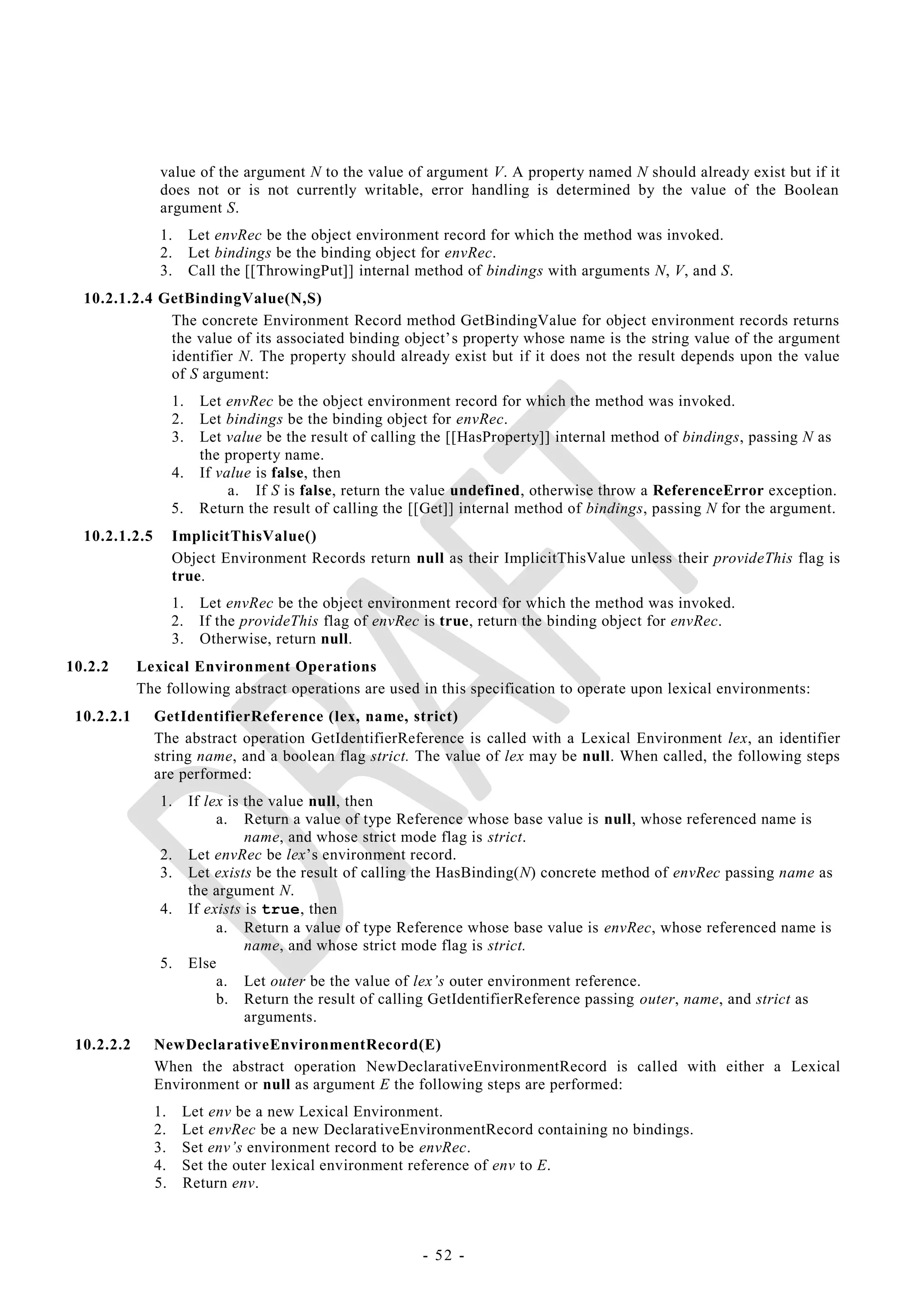 value of the argument N to the value of argument V. A property named N should already exist but if it
               does not or is not currently writable, error handling is determined by the value of the Boolean
               argument S.
               1.        Let envRec be the object environment record for which the method was invoked.
               2.        Let bindings be the binding object for envRec.
               3.        Call the [[ThrowingPut]] internal method of bindings with arguments N, V, and S.
  10.2.1.2.4 GetBindingValue(N,S)
              The concrete Environment Record method GetBindingValue for object environment records returns
              the value of its associated binding object‘s property whose name is the string value of the argument
              identifier N. The property should already exist but if it does not the result depends upon the value
              of S argument:
                    1.    Let envRec be the object environment record for which the method was invoked.
                    2.    Let bindings be the binding object for envRec.
                    3.    Let value be the result of calling the [[HasProperty]] internal method of bindings, passing N as
                          the property name.
                    4.    If value is false, then
                               a. If S is false, return the value undefined, otherwise throw a ReferenceError exception.
                    5.    Return the result of calling the [[Get]] internal method of bindings, passing N for the argument.
  10.2.1.2.5        ImplicitThisValue()
                    Object Environment Records return null as their ImplicitThisValue unless their provideThis flag is
                    true.
                    1.    Let envRec be the object environment record for which the method was invoked.
                    2.    If the provideThis flag of envRec is true, return the binding object for envRec.
                    3.    Otherwise, return null.
10.2.2      Lexical Environment Operations
            The following abstract operations are used in this specification to operate upon lexical environments:
 10.2.2.1      GetIdentifierReference (lex, name, strict)
               The abstract operation GetIdentifierReference is called with a Lexical Environment lex, an identifier
               string name, and a boolean flag strict. The value of lex may be null. When called, the following steps
               are performed:
               1.        If lex is the value null, then
                              a. Return a value of type Reference whose base value is null, whose referenced name is
                                   name, and whose strict mode flag is strict.
               2.        Let envRec be lex‘s environment record.
               3.        Let exists be the result of calling the HasBinding(N) concrete method of envRec passing name as
                         the argument N.
               4.        If exists is true, then
                              a. Return a value of type Reference whose base value is envRec, whose referenced name is
                                   name, and whose strict mode flag is strict.
               5.        Else
                              a. Let outer be the value of lex‘s outer environment reference.
                              b. Return the result of calling GetIdentifierReference passing outer, name, and strict as
                                   arguments.
 10.2.2.2      NewDeclarativeEnvironmentRecord(E)
               When the abstract operation NewDeclarativeEnvironmentRecord is called with either a Lexical
               Environment or null as argument E the following steps are performed:
               1.    Let env be a new Lexical Environment.
               2.    Let envRec be a new DeclarativeEnvironmentRecord containing no bindings.
               3.    Set env‘s environment record to be envRec.
               4.    Set the outer lexical environment reference of env to E.
               5.    Return env.



                                                            - 52 -
 