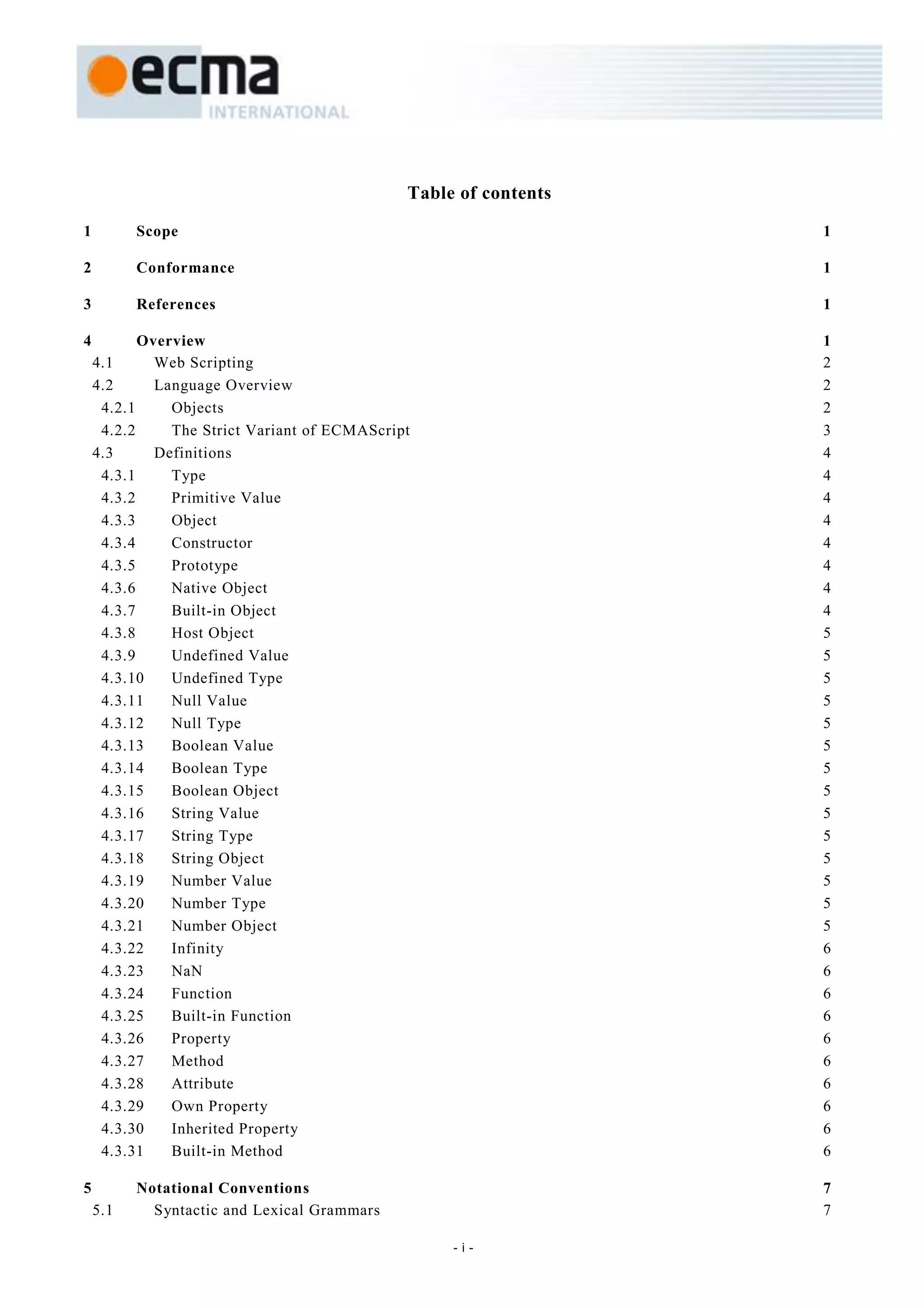 Table of contents

1         Scope                                                   1

2         Conformance                                             1

3         References                                              1

4          Overview                                               1
    4.1      Web Scripting                                        2
    4.2      Language Overview                                    2
     4.2.1     Objects                                            2
     4.2.2     The Strict Variant of ECMAScript                   3
    4.3      Definitions                                          4
     4.3.1     Type                                               4
     4.3.2     Primitive Value                                    4
     4.3.3     Object                                             4
     4.3.4     Constructor                                        4
     4.3.5     Prototype                                          4
     4.3.6     Native Object                                      4
     4.3.7     Built-in Object                                    4
     4.3.8     Host Object                                        5
     4.3.9     Undefined Value                                    5
     4.3.10    Undefined Type                                     5
     4.3.11    Null Value                                         5
     4.3.12    Null Type                                          5
     4.3.13    Boolean Value                                      5
     4.3.14    Boolean Type                                       5
     4.3.15    Boolean Object                                     5
     4.3.16    String Value                                       5
     4.3.17    String Type                                        5
     4.3.18    String Object                                      5
     4.3.19    Number Value                                       5
     4.3.20    Number Type                                        5
     4.3.21    Number Object                                      5
     4.3.22    Infinity                                           6
     4.3.23    NaN                                                6
     4.3.24    Function                                           6
     4.3.25    Built-in Function                                  6
     4.3.26    Property                                           6
     4.3.27    Method                                             6
     4.3.28    Attribute                                          6
     4.3.29    Own Property                                       6
     4.3.30    Inherited Property                                 6
     4.3.31    Built-in Method                                    6

5         Notational Conventions                                  7
    5.1     Syntactic and Lexical Grammars                        7

                                                   -i-
 