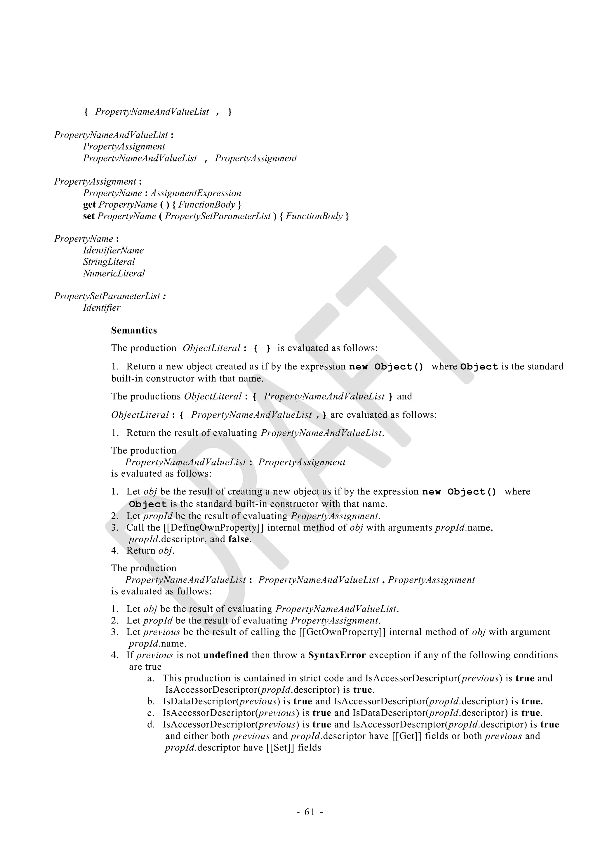 { PropertyNameAndValueList , }

PropertyNameAndValueList :
      PropertyAssignment
      PropertyNameAndValueList , PropertyAssignment

PropertyAssignment :
      PropertyName : AssignmentExpression
      get PropertyName ( ) { FunctionBody }
      set PropertyName ( PropertySetParameterList ) { FunctionBody }

PropertyName :
      IdentifierName
      StringLiteral
      NumericLiteral

PropertySetParameterList :
      Identifier

             Semantics
             The production ObjectLiteral : { } is evaluated as follows:
             1. Return a new object created as if by the expression new Object() where Object is the standard
             built-in constructor with that name.
             The productions ObjectLiteral : { PropertyNameAndValueList } and
             ObjectLiteral : { PropertyNameAndValueList ,} are evaluated as follows:
             1. Return the result of evaluating PropertyNameAndValueList.
             The production
                 PropertyNameAndValueList : PropertyAssignment
             is evaluated as follows:
             1. Let obj be the result of creating a new object as if by the expression new Object() where
                Object is the standard built-in constructor with that name.
             2. Let propId be the result of evaluating PropertyAssignment.
             3. Call the [[DefineOwnProperty]] internal method of obj with arguments propId.name,
                propId.descriptor, and false.
             4. Return obj.
             The production
                 PropertyNameAndValueList : PropertyNameAndValueList , PropertyAssignment
             is evaluated as follows:
             1. Let obj be the result of evaluating PropertyNameAndValueList.
             2. Let propId be the result of evaluating PropertyAssignment.
             3. Let previous be the result of calling the [[GetOwnProperty]] internal method of obj with argument
                 propId.name.
             4. If previous is not undefined then throw a SyntaxError exception if any of the following conditions
                 are true
                      a. This production is contained in strict code and IsAccessorDescriptor( previous) is true and
                          IsAccessorDescriptor(propId.descriptor) is true.
                      b. IsDataDescriptor(previous) is true and IsAccessorDescriptor(propId.descriptor) is true.
                      c. IsAccessorDescriptor(previous) is true and IsDataDescriptor(propId.descriptor) is true.
                      d. IsAccessorDescriptor(previous) is true and IsAccessorDescriptor(propId.descriptor) is true
                          and either both previous and propId.descriptor have [[Get]] fields or both previous and
                          propId.descriptor have [[Set]] fields




                                                       - 61 -
 