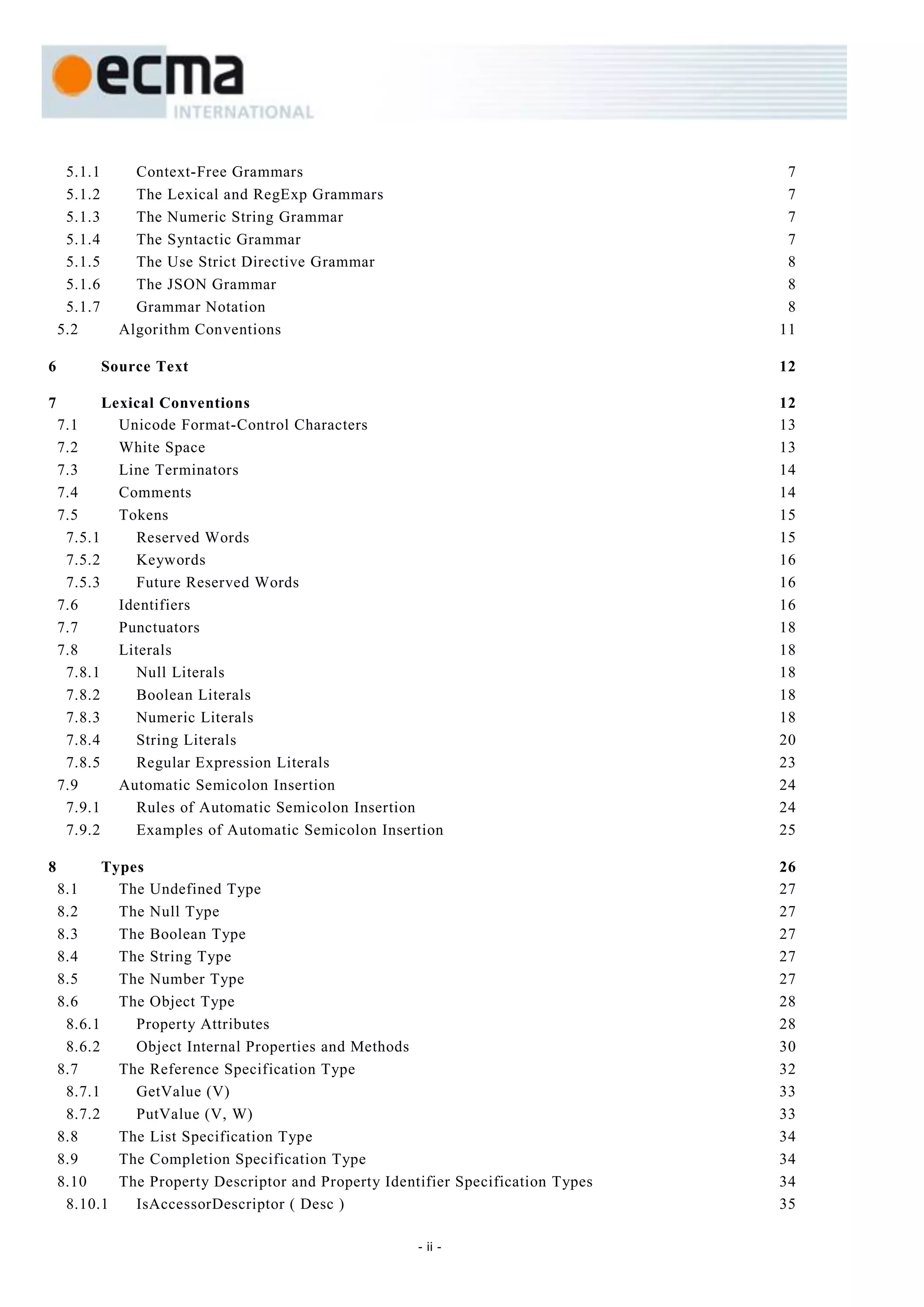 5.1.1       Context-Free Grammars                                              7
     5.1.2       The Lexical and RegExp Grammars                                    7
     5.1.3       The Numeric String Grammar                                         7
     5.1.4       The Syntactic Grammar                                              7
     5.1.5       The Use Strict Directive Grammar                                   8
     5.1.6       The JSON Grammar                                                   8
     5.1.7       Grammar Notation                                                   8
    5.2        Algorithm Conventions                                               11

6            Source Text                                                           12

7          Lexical Conventions                                                     12
    7.1      Unicode Format-Control Characters                                     13
    7.2      White Space                                                           13
    7.3      Line Terminators                                                      14
    7.4      Comments                                                              14
    7.5      Tokens                                                                15
     7.5.1     Reserved Words                                                      15
     7.5.2     Keywords                                                            16
     7.5.3     Future Reserved Words                                               16
    7.6      Identifiers                                                           16
    7.7      Punctuators                                                           18
    7.8      Literals                                                              18
     7.8.1     Null Literals                                                       18
     7.8.2     Boolean Literals                                                    18
     7.8.3     Numeric Literals                                                    18
     7.8.4     String Literals                                                     20
     7.8.5     Regular Expression Literals                                         23
    7.9      Automatic Semicolon Insertion                                         24
     7.9.1     Rules of Automatic Semicolon Insertion                              24
     7.9.2     Examples of Automatic Semicolon Insertion                           25

8          Types                                                                   26
    8.1      The Undefined Type                                                    27
    8.2      The Null Type                                                         27
    8.3      The Boolean Type                                                      27
    8.4      The String Type                                                       27
    8.5      The Number Type                                                       27
    8.6      The Object Type                                                       28
     8.6.1     Property Attributes                                                 28
     8.6.2     Object Internal Properties and Methods                              30
    8.7      The Reference Specification Type                                      32
     8.7.1     GetValue (V)                                                        33
     8.7.2     PutValue (V, W)                                                     33
    8.8      The List Specification Type                                           34
    8.9      The Completion Specification Type                                     34
    8.10     The Property Descriptor and Property Identifier Specification Types   34
     8.10.1    IsAccessorDescriptor ( Desc )                                       35

                                                       - ii -
 