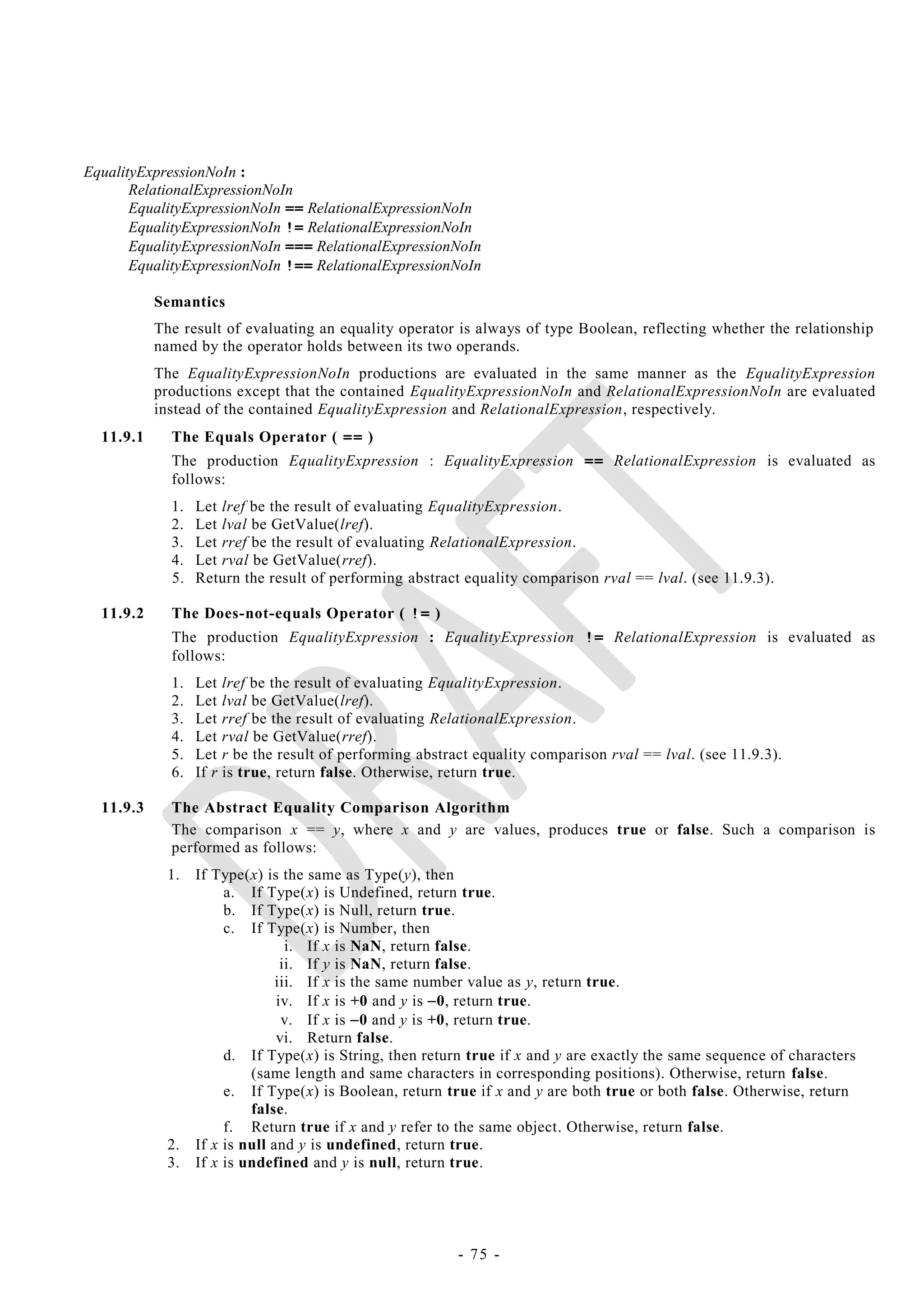 EqualityExpressionNoIn :
       RelationalExpressionNoIn
       EqualityExpressionNoIn == RelationalExpressionNoIn
       EqualityExpressionNoIn != RelationalExpressionNoIn
       EqualityExpressionNoIn === RelationalExpressionNoIn
       EqualityExpressionNoIn !== RelationalExpressionNoIn

           Semantics
           The result of evaluating an equality operator is always of type Boolean, reflecting whether the relationship
           named by the operator holds between its two operands.
           The EqualityExpressionNoIn productions are evaluated in the same manner as the EqualityExpression
           productions except that the contained EqualityExpressionNoIn and RelationalExpressionNoIn are evaluated
           instead of the contained EqualityExpression and RelationalExpression, respectively.
  11.9.1     The Equals Operator ( == )
             The production EqualityExpression : EqualityExpression == RelationalExpression is evaluated as
             follows:
             1.   Let lref be the result of evaluating EqualityExpression.
             2.   Let lval be GetValue(lref).
             3.   Let rref be the result of evaluating RelationalExpression.
             4.   Let rval be GetValue(rref).
             5.   Return the result of performing abstract equality comparison rval == lval. (see 11.9.3).

  11.9.2     The Does-not-equals Operator ( != )
             The production EqualityExpression : EqualityExpression != RelationalExpression is evaluated as
             follows:
             1.   Let lref be the result of evaluating EqualityExpression.
             2.   Let lval be GetValue(lref).
             3.   Let rref be the result of evaluating RelationalExpression.
             4.   Let rval be GetValue(rref).
             5.   Let r be the result of performing abstract equality comparison rval == lval. (see 11.9.3).
             6.   If r is true, return false. Otherwise, return true.

  11.9.3     The Abstract Equality Comparison Algorithm
             The comparison x == y, where x and y are values, produces true or false. Such a comparison is
             performed as follows:
             1.   If Type(x) is the same as Type(y), then
                       a. If Type(x) is Undefined, return true.
                       b. If Type(x) is Null, return true.
                       c. If Type(x) is Number, then
                                  i. If x is NaN, return false.
                                 ii. If y is NaN, return false.
                                iii. If x is the same number value as y, return true.
                                iv. If x is +0 and y is 0, return true.
                                 v. If x is 0 and y is +0, return true.
                                vi. Return false.
                       d. If Type(x) is String, then return true if x and y are exactly the same sequence of characters
                           (same length and same characters in corresponding positions). Otherwise, return false.
                       e. If Type(x) is Boolean, return true if x and y are both true or both false. Otherwise, return
                           false.
                       f. Return true if x and y refer to the same object. Otherwise, return false.
             2.   If x is null and y is undefined, return true.
             3.   If x is undefined and y is null, return true.




                                                          - 75 -
 