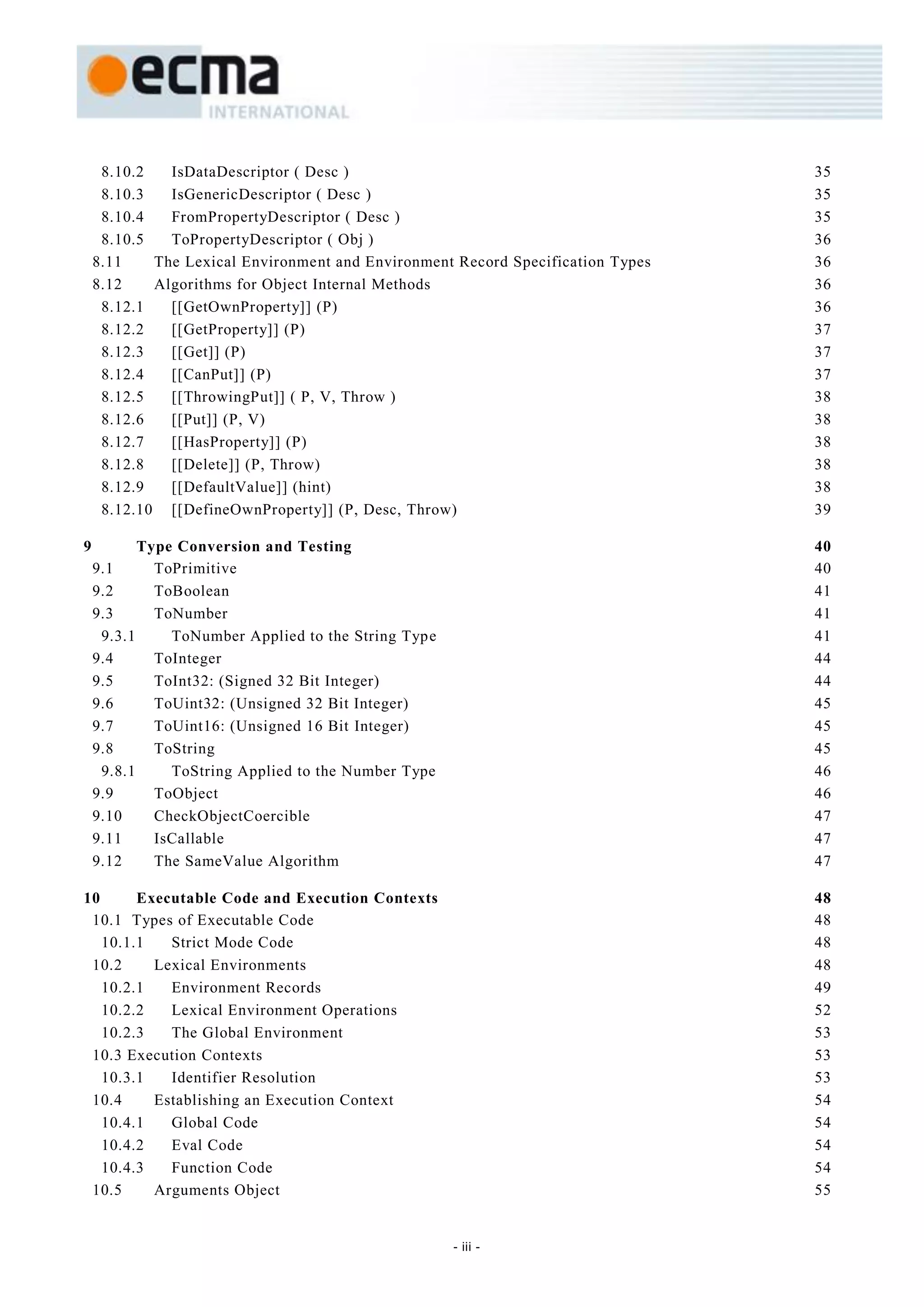 8.10.2   IsDataDescriptor ( Desc )                                          35
     8.10.3   IsGenericDescriptor ( Desc )                                       35
     8.10.4   FromPropertyDescriptor ( Desc )                                    35
     8.10.5   ToPropertyDescriptor ( Obj )                                       36
    8.11    The Lexical Environment and Environment Record Specification Types   36
    8.12    Algorithms for Object Internal Methods                               36
     8.12.1   [[GetOwnProperty]] (P)                                             36
     8.12.2   [[GetProperty]] (P)                                                37
     8.12.3   [[Get]] (P)                                                        37
     8.12.4   [[CanPut]] (P)                                                     37
     8.12.5   [[ThrowingPut]] ( P, V, Throw )                                    38
     8.12.6   [[Put]] (P, V)                                                     38
     8.12.7   [[HasProperty]] (P)                                                38
     8.12.8   [[Delete]] (P, Throw)                                              38
     8.12.9   [[DefaultValue]] (hint)                                            38
     8.12.10 [[DefineOwnProperty]] (P, Desc, Throw)                              39

9          Type Conversion and Testing                                           40
    9.1      ToPrimitive                                                         40
    9.2      ToBoolean                                                           41
    9.3      ToNumber                                                            41
     9.3.1     ToNumber Applied to the String Type                               41
    9.4      ToInteger                                                           44
    9.5      ToInt32: (Signed 32 Bit Integer)                                    44
    9.6      ToUint32: (Unsigned 32 Bit Integer)                                 45
    9.7      ToUint16: (Unsigned 16 Bit Integer)                                 45
    9.8      ToString                                                            45
     9.8.1     ToString Applied to the Number Type                               46
    9.9      ToObject                                                            46
    9.10     CheckObjectCoercible                                                47
    9.11     IsCallable                                                          47
    9.12     The SameValue Algorithm                                             47

10      Executable Code and Execution Contexts                                   48
 10.1 Types of Executable Code                                                   48
   10.1.1   Strict Mode Code                                                     48
 10.2     Lexical Environments                                                   48
   10.2.1   Environment Records                                                  49
   10.2.2   Lexical Environment Operations                                       52
   10.2.3   The Global Environment                                               53
 10.3 Execution Contexts                                                         53
   10.3.1   Identifier Resolution                                                53
 10.4     Establishing an Execution Context                                      54
   10.4.1   Global Code                                                          54
   10.4.2   Eval Code                                                            54
   10.4.3   Function Code                                                        54
 10.5     Arguments Object                                                       55


                                                     - iii -
 