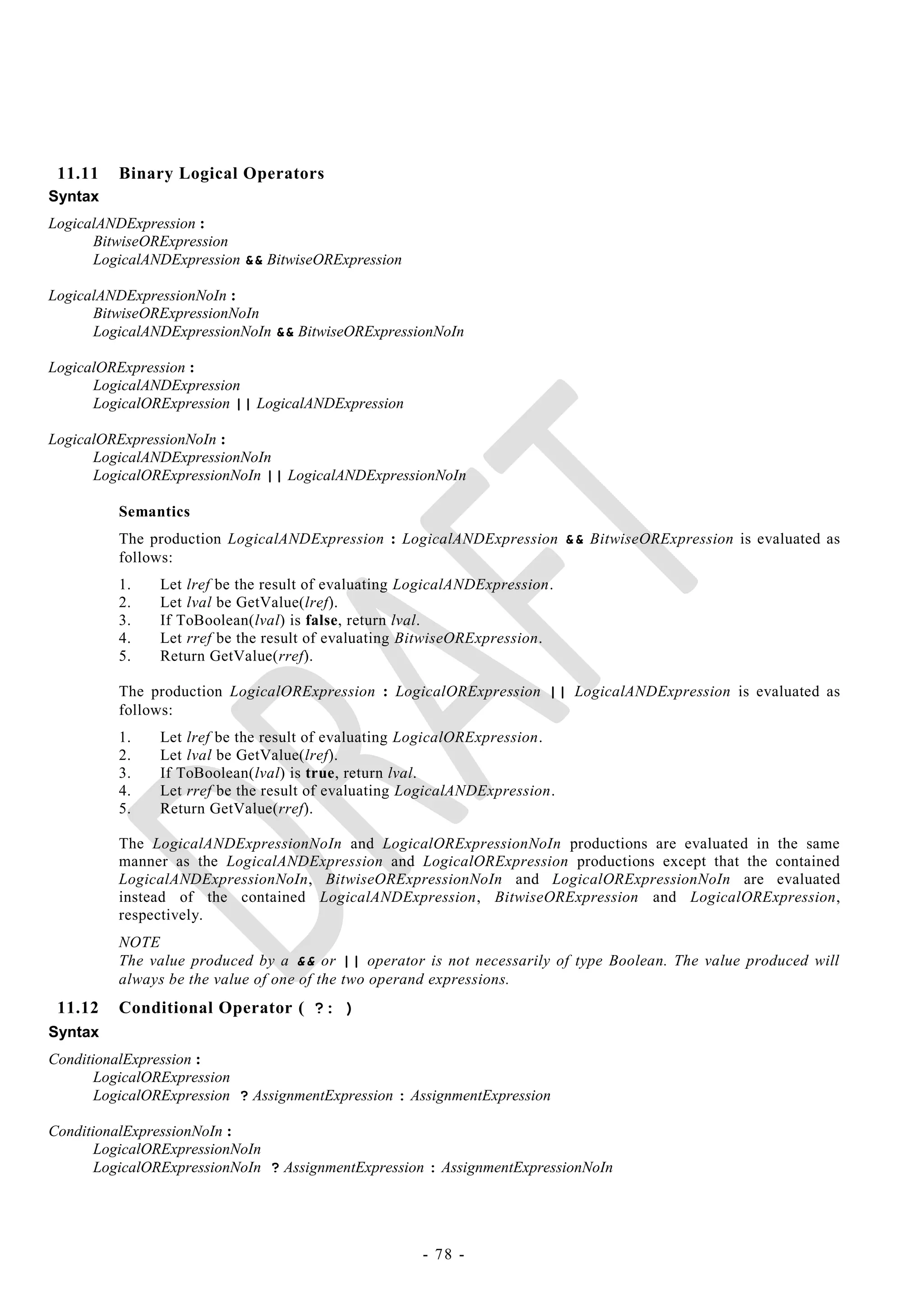 11.11    Binary Logical Operators
Syntax
LogicalANDExpression :
      BitwiseORExpression
      LogicalANDExpression && BitwiseORExpression

LogicalANDExpressionNoIn :
      BitwiseORExpressionNoIn
      LogicalANDExpressionNoIn && BitwiseORExpressionNoIn

LogicalORExpression :
      LogicalANDExpression
      LogicalORExpression || LogicalANDExpression

LogicalORExpressionNoIn :
      LogicalANDExpressionNoIn
      LogicalORExpressionNoIn || LogicalANDExpressionNoIn

          Semantics
          The production LogicalANDExpression : LogicalANDExpression && BitwiseORExpression is evaluated as
          follows:
          1.    Let lref be the result of evaluating LogicalANDExpression.
          2.    Let lval be GetValue(lref).
          3.    If ToBoolean(lval) is false, return lval.
          4.    Let rref be the result of evaluating BitwiseORExpression.
          5.    Return GetValue(rref).

          The production LogicalORExpression : LogicalORExpression || LogicalANDExpression is evaluated as
          follows:
          1.    Let lref be the result of evaluating LogicalORExpression.
          2.    Let lval be GetValue(lref).
          3.    If ToBoolean(lval) is true, return lval.
          4.    Let rref be the result of evaluating LogicalANDExpression.
          5.    Return GetValue(rref).

          The LogicalANDExpressionNoIn and LogicalORExpressionNoIn productions are evaluated in the same
          manner as the LogicalANDExpression and LogicalORExpression productions except that the contained
          LogicalANDExpressionNoIn, BitwiseORExpressionNoIn and LogicalORExpressionNoIn are evaluated
          instead of the contained LogicalANDExpression, BitwiseORExpression and LogicalORExpression,
          respectively.
          NOTE
          The value produced by a && or || operator is not necessarily of type Boolean. The value produced will
          always be the value of one of the two operand expressions.
 11.12    Conditional Operator ( ?: )
Syntax
ConditionalExpression :
       LogicalORExpression
       LogicalORExpression ? AssignmentExpression : AssignmentExpression

ConditionalExpressionNoIn :
       LogicalORExpressionNoIn
       LogicalORExpressionNoIn ? AssignmentExpression : AssignmentExpressionNoIn




                                                      - 78 -
 