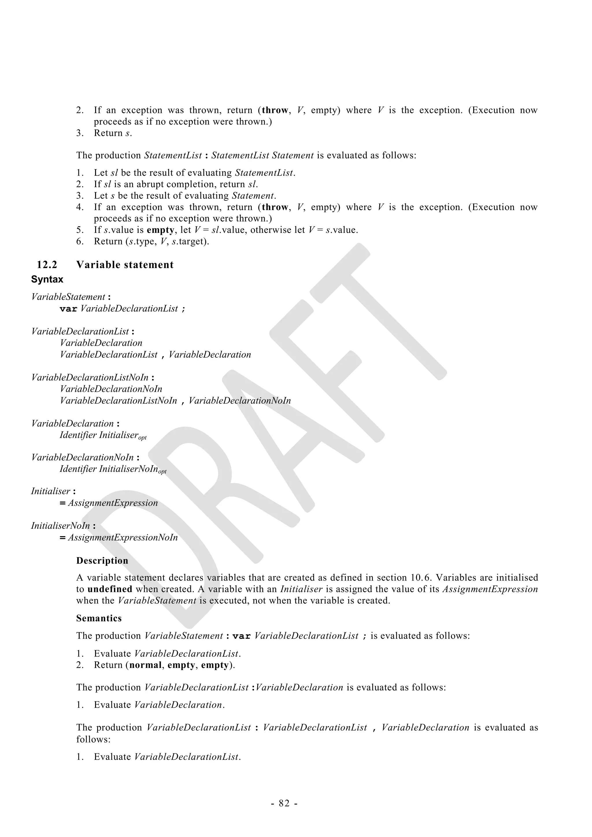 2.   If an exception was thrown, return (throw, V, empty) where V is the exception. (Execution now
                 proceeds as if no exception were thrown.)
            3.   Return s.

            The production StatementList : StatementList Statement is evaluated as follows:
            1.   Let sl be the result of evaluating StatementList.
            2.   If sl is an abrupt completion, return sl.
            3.   Let s be the result of evaluating Statement.
            4.   If an exception was thrown, return (throw, V, empty) where V is the exception. (Execution now
                 proceeds as if no exception were thrown.)
            5.   If s.value is empty, let V = sl.value, otherwise let V = s.value.
            6.   Return (s.type, V, s.target).

 12.2       Variable statement
Syntax
VariableStatement :
      var VariableDeclarationList ;

VariableDeclarationList :
      VariableDeclaration
      VariableDeclarationList , VariableDeclaration

VariableDeclarationListNoIn :
      VariableDeclarationNoIn
      VariableDeclarationListNoIn , VariableDeclarationNoIn

VariableDeclaration :
      Identifier Initialiseropt

VariableDeclarationNoIn :
      Identifier InitialiserNoInopt

Initialiser :
        = AssignmentExpression

InitialiserNoIn :
        = AssignmentExpressionNoIn

            Description
            A variable statement declares variables that are created as defined in section 10. 6. Variables are initialised
            to undefined when created. A variable with an Initialiser is assigned the value of its AssignmentExpression
            when the VariableStatement is executed, not when the variable is created.
            Semantics
            The production VariableStatement : var VariableDeclarationList ; is evaluated as follows:
            1.   Evaluate VariableDeclarationList.
            2.   Return (normal, empty, empty).

            The production VariableDeclarationList :VariableDeclaration is evaluated as follows:
            1.   Evaluate VariableDeclaration.

            The production VariableDeclarationList : VariableDeclarationList , VariableDeclaration is evaluated as
            follows:
            1.   Evaluate VariableDeclarationList.



                                                          - 82 -
 