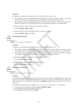 Semantics
           A program is considered syntactically incorrect if either of the following is true:
               The program contains a continue statement without the optional Identifier, which is not nested,
                directly or indirectly (but not crossing function boundaries), within an IterationStatement.
               The program contains a continue statement with the optional Identifier, where Identifier does not
                appear in the label set of an enclosing (but not crossing function boundaries) IterationStatement.

           A ContinueStatement without an Identifier is evaluated as follows:
           1.   Return (continue, empty, empty).

           A ContinueStatement with the optional Identifier is evaluated as follows:
           1.   Return (continue, empty, Identifier).

 12.8      The break Statement
Syntax
BreakStatement :
      break [no LineTerminator here] Identifieropt ;

           Semantics
           A program is considered syntactically incorrect if either of the following is true:
               The program contains a break statement without the optional Identifier, which is not nested, directly
                or indirectly (but not crossing function boundaries), within an IterationStatement or a SwitchStatement.
               The program contains a break statement with the optional Identifier, where Identifier does not appear
                in the label set of an enclosing (but not crossing function boundaries) Statement.

           A BreakStatement without an Identifier is evaluated as follows:
           1.   Return (break, empty, empty).

           A BreakStatement with an Identifier is evaluated as follows:
           1.   Return (break, empty, Identifier).

 12.9      The return Statement
Syntax
ReturnStatement :
      return [no LineTerminator here] Expressionopt ;

           Semantics
           An ECMAScript program is considered syntactically incorrect if it contains a return statement that is not
           within a FunctionBody. A return statement causes a function to cease execution and return a value to the
           caller. If Expression is omitted, the return value is undefined. Otherwise, the return value is the value of
           Expression.
           The production ReturnStatement : return [no LineTerminator here] Expression opt ; is evaluated as:
           1.   If the Expression is not present, return (return, undefined, empty).
           2.   Let exprRef be the result of evaluating Expression.
           3.   Return (return, GetValue(exprRef), empty).




                                                          - 87 -
 