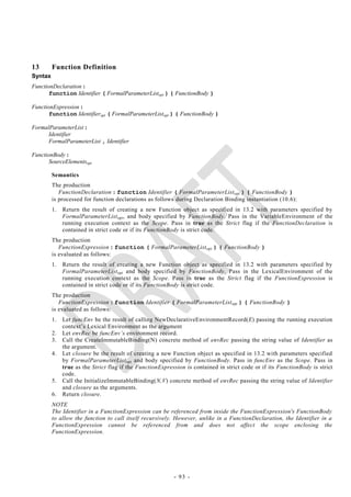 13       Function Definition
Syntax
FunctionDeclaration :
       function Identifier ( FormalParameterListopt ) { FunctionBody }

FunctionExpression :
       function Identifieropt ( FormalParameterListopt ) { FunctionBody }

FormalParameterList :
      Identifier
      FormalParameterList , Identifier

FunctionBody :
       SourceElementsopt

         Semantics
         The production
            FunctionDeclaration : function Identifier ( FormalParameterList opt ) { FunctionBody }
         is processed for function declarations as follows during Declaration Binding instantiation (10.6):
         1.   Return the result of creating a new Function object as specified in 13.2 with parameters specified by
              FormalParameterList opt, and body specified by FunctionBody. Pass in the VariableEnvironment of the
              running execution context as the Scope. Pass in true as the Strict flag if the FunctionDeclaration is
              contained in strict code or if its FunctionBody is strict code.
         The production
            FunctionExpression : function ( FormalParameterList opt ) { FunctionBody }
         is evaluated as follows:
         1.   Return the result of creating a new Function object as specified in 13.2 with parameters specified by
              FormalParameterList opt and body specified by FunctionBody. Pass in the LexicalEnvironment of the
              running execution context as the Scope. Pass in true as the Strict flag if the FunctionExpression is
              contained in strict code or if its FunctionBody is strict code.
         The production
            FunctionExpression : function Identifier ( FormalParameterList opt ) { FunctionBody }
         is evaluated as follows:
         1.   Let funcEnv be the result of calling NewDeclarativeEnvironmentRecord(E) passing the running execution
              context‘s Lexical Environment as the argument
         2.   Let envRec be funcEnv‘s environment record.
         3.   Call the CreateImmutableBinding(N) concrete method of envRec passing the string value of Identifier as
              the argument.
         4.   Let closure be the result of creating a new Function object as specified in 13.2 with parameters specified
              by FormalParameterList opt and body specified by FunctionBody. Pass in funcEnv as the Scope. Pass in
              true as the Strict flag if the FunctionExpression is contained in strict code or if its FunctionBody is strict
              code.
         5.   Call the InitializeImmutableBinding(N,V) concrete method of envRec passing the string value of Identifier
              and closure as the arguments.
         6.   Return closure.
         NOTE
         The Identifier in a FunctionExpression can be referenced from inside the FunctionExpression's FunctionBody
         to allow the function to call itself recursively. However, unlike in a FunctionDeclaration, the Identifier in a
         FunctionExpression cannot be referenced from and does not affect the scope enclosing the
         FunctionExpression.




                                                           - 93 -
 