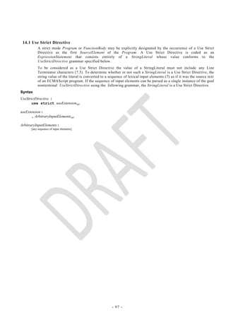 14.1 Use Strict Directive
           A strict mode Program or FunctionBody may be explicitly designated by the occurrence of a Use Strict
           Directive as the first SourceElement of the Program. A Use Strict Directive is coded as an
           ExpressionStatement that consists entirely of a StringLiteral whose value conforms to the
           UseStrictDirective grammar specified below.
           To be considered as a Use Strict Directive the value of a StringLiteral must not include any Line
           Terminator characters (7.3). To determine whether or not such a StringLiteral is a Use Strict Directive, the
           string value of the literal is converted to a sequence of lexical input elements (7) as if it was the source text
           of an ECMAScript program. If the sequence of input elements can be parsed as a single instance of the goal
           nonterminal UseStrictDirective using the following grammar, the StringLiteral is a Use Strict Directive.
Syntax
UseStrictDirective :
       use strict useExtensionopt

useExtension :
      , ArbitraryInputElementsopt

ArbitraryInputElements :
      [any sequence of input elements]




                                                          - 97 -
 