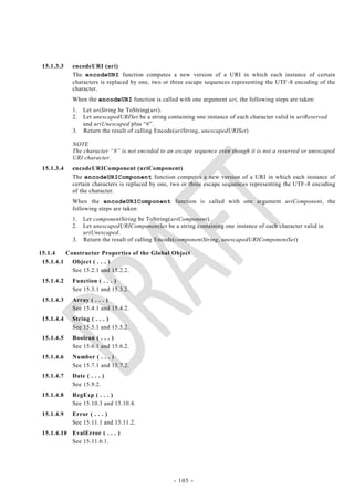 15.1.3.3   encodeURI (uri)
            The encodeURI function computes a new version of a URI in which each instance of certain
            characters is replaced by one, two or three escape sequences representing the UTF -8 encoding of the
            character.
            When the encodeURI function is called with one argument uri, the following steps are taken:
            1. Let uriString be ToString(uri).
            2. Let unescapedURISet be a string containing one instance of each character valid in uriReserved
               and uriUnescaped plus ―#‖.
            3. Return the result of calling Encode(uriString, unescapedURISet)

            NOTE
            The character ―#‖ is not encoded to an escape sequence even though it is not a reserved or unescaped
            URI character.
 15.1.3.4   encodeURIComponent (uriComponent)
            The encodeURIComponent function computes a new version of a URI in which each instance of
            certain characters is replaced by one, two or three escape sequences representing the UTF -8 encoding
            of the character.
            When the encodeURIComponent function is called with one argument uriComponent, the
            following steps are taken:
            1. Let componentString be ToString(uriComponent).
            2. Let unescapedURIComponentSet be a string containing one instance of each character valid in
               uriUnescaped.
            3. Return the result of calling Encode(componentString, unescapedURIComponentSet)

15.1.4    Constructor Properties of the Global Object
 15.1.4.1   Object ( . . . )
            See 15.2.1 and 15.2.2.
 15.1.4.2   Function ( . . . )
            See 15.3.1 and 15.3.2.
 15.1.4.3   Array ( . . . )
            See 15.4.1 and 15.4.2.
 15.1.4.4   String ( . . . )
            See 15.5.1 and 15.5.2.
 15.1.4.5   Boolean ( . . . )
            See 15.6.1 and 15.6.2.
 15.1.4.6   Number ( . . . )
            See 15.7.1 and 15.7.2.
 15.1.4.7   Date ( . . . )
            See 15.9.2.
 15.1.4.8   RegExp ( . . . )
            See 15.10.3 and 15.10.4.
 15.1.4.9   Error ( . . . )
            See 15.11.1 and 15.11.2.
 15.1.4.10 EvalError ( . . . )
           See 15.11.6.1.




                                                  - 105 -
 