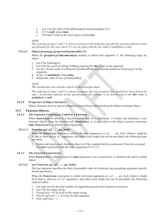 a.   Let V be the value of the [[Prototype]] internal property of V.
                    b.   if V is null, return false
                    c.   If O and V refer to the same object, return true.

               NOTE
               The ordering of steps 1 and 2 is chosen to preserve the behaviour specified by previous editions of this
               specification for the case where V is not an object and the this value is undefined or null.
  15.2.4.7     Object.prototype.propertyIsEnumerable (V)
               When the propertyIsEnumerable method is called with argument V, the following steps are
               taken:
               1. Let P be ToString(V).
               2. Let O be the result of calling ToObject passing the this value as the argument.
               3. Let desc be the result of calling the [[GetOwnProperty]] internal method of O passing P as the
                  argument.
               4. If desc is undefined, return false.
               5. Return the value of desc.[[Enumerable]].

               NOTE
               This method does not consider objects in the prototype chain.
               The ordering of steps 1 and 2 is chosen to ensure that any exception that would have been thrown by
               step 1 in previous editions of this specification will continue to be thrown even if the this value is
               undefined or null.
 15.2.5      Properties of Object Instances
             Object instances have no special properties beyond those inherited from the Object prototype object.
15.3      Function Objects
 15.3.1      The Function Constructor Called as a Function
             When Function is called as a function rather than as a constructor, it creates and initialises a n ew
             Function object. Thus the function call Function(…) is equivalent to the object creation expression
             new Function(…) with the same arguments.
  15.3.1.1     Function (p1, p2, … , pn, body)
               When the Function function is called with some arguments p1, p2, … , pn, body (where n might be
               0, that is, there are no ―p‖ arguments, and where body might also not be provided), the following steps
               are taken:
               1.   Create and return a new Function object as if the standard built-in constructor Function was used
                    in a new expression with the same arguments (15.3.2.1).

 15.3.2      The Function Constructor
             When Function is called as part of a new expression, it is a constructor: it initialises the newly created
             object.
  15.3.2.1     new Function (p1, p2, … , pn, body)
               The last argument specifies the body (executable code) of a function; any preceding arguments specify
               formal parameters.
               When the Function constructor is called with some arguments p1, p2, … , pn, body (where n might
               be 0, that is, there are no ―p‖ arguments, and where body might also not be provided), the following
               steps are taken:
               1.   Let argCount be the total number of arguments passed to this function invocation.
               2.   Let P be the empty string.
               3.   If argCount = 0, let body be the empty string.
               4.   Else if argCount = 1, let body be that argument.
               5.   Else, argCount > 1



                                                        - 111 -
 