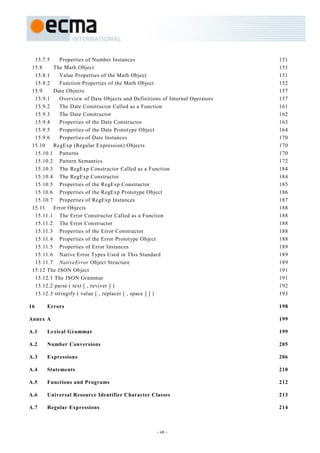 15.7.5    Properties of Number Instances                                   151
 15.8    The Math Object                                                     151
  15.8.1    Value Properties of the Math Object                              151
  15.8.2    Function Properties of the Math Object                           152
 15.9    Date Objects                                                        157
  15.9.1    Overview of Date Objects and Definitions of Internal Operators   157
  15.9.2    The Date Constructor Called as a Function                        161
  15.9.3    The Date Constructor                                             162
  15.9.4    Properties of the Date Constructor                               163
  15.9.5    Properties of the Date Prototype Object                          164
  15.9.6    Properties of Date Instances                                     170
 15.10   RegExp (Regular Expression) Objects                                 170
  15.10.1 Patterns                                                           170
  15.10.2 Pattern Semantics                                                  172
  15.10.3 The RegExp Constructor Called as a Function                        184
  15.10.4 The RegExp Constructor                                             184
  15.10.5 Properties of the RegExp Constructor                               185
  15.10.6 Properties of the RegExp Prototype Object                          186
  15.10.7 Properties of RegExp Instances                                     187
 15.11   Error Objects                                                       188
  15.11.1 The Error Constructor Called as a Function                         188
  15.11.2 The Error Constructor                                              188
  15.11.3 Properties of the Error Constructor                                188
  15.11.4 Properties of the Error Prototype Object                           188
  15.11.5 Properties of Error Instances                                      189
  15.11.6 Native Error Types Used in This Standard                           189
  15.11.7 NativeError Object Structure                                       189
 15.12 The JSON Object                                                       191
  15.12.1 The JSON Grammar                                                   191
  15.12.2 parse ( text [ , reviver ] )                                       192
  15.12.3 stringify ( value [ , replacer [ , space ] ] )                     193

16     Errors                                                                198

Annex A                                                                      199

A.1    Lexical Grammar                                                       199

A.2    Number Conversions                                                    205

A.3    Expressions                                                           206

A.4    Statements                                                            210

A.5    Functions and Programs                                                212

A.6    Universal Resource Identifier Character Classes                       213

A.7    Regular Expressions                                                   214



                                                   - vii -
 