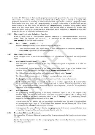 less than 2 32 . The value of the length property is numerically greater than the name of every property
         whose name is an array index; whenever a property of an Array objec t is created or changed, other
         properties are adjusted as necessary to maintain this invariant. Specifically, whenever a property is added
         whose name is an array index, the length property is changed, if necessary, to be one more than the
         numeric value of that array index; and whenever the length property is changed, every property whose
         name is an array index whose value is not smaller than the new length is automatically deleted. This
         constraint applies only to own properties of an Array object and is unaffected by length or array index
         properties that may be inherited from its prototypes.
15.4.1      The Array Constructor Called as a Function
            When Array is called as a function rather than as a constructor, it creates and initialises a new Array
            object. Thus the function call Array(…) is equivalent to the object creation expression
            new Array(…) with the same arguments.
 15.4.1.1     Array ( [ item1 [ , item2 [ , … ] ] ] )
              When the Array function is called the following steps are taken:
              1.   Create and return a new Array object exactly as if the standard built-in constructor Array was
                   used in a new expression with the same arguments (15.4.2).

15.4.2      The Array Constructor
            When Array is called as part of a new expression, it is a constructor: it initialises the newly created
            object.
 15.4.2.1     new Array ( [ item0 [ , item1 [ , … ] ] ] )
              This description applies if and only if the Array constructor is given no arguments or at least two
              arguments.
              The [[Prototype]] internal property of the newly constructed object is set to the original Array
              prototype object, the one that is the initial value of Array.prototype (15.4.3.1).
              The [[Class]] internal property of the newly constructed object is set to "Array".
              The [[Extensible]] internal property of the newly constructed object is set to true.
              The length property of the newly constructed object is set to the number of arguments.
              The 0 property of the newly constructed object is set to item0 (if supplied); the 1 property of the
              newly constructed object is set to item1 (if supplied); and, in general, for as many arguments as there
              are, the k property of the newly constructed object is set to argument k, where the first argument is
              considered to be argument number 0.
 15.4.2.2     new Array (len)
              The [[Prototype]] internal property of the newly constructed object is set to the original Array
              prototype object, the one that is the initial value of Array.prototype (15.4.3.1). The [[Class]]
              internal property of the newly constructed object is set to "Array". The [[Extensible]] internal
              property of the newly constructed object is set to true.
              If the argument len is a Number and ToUint32(len) is equal to len, then the length property of the
              newly constructed object is set to ToUint32(len). If the argument len is a Number and ToUint32(len)
              is not equal to len, a RangeError exception is thrown.
              If the argument len is not a Number, then the length property of the newly constructed object is set
              to 1 and the 0 property of the newly constructed object is set to len.
15.4.3      Properties of the Array Constructor
            The value of the [[Prototype]] internal property of the Array constructor is the Function prototype object
            (15.3.4).
            Besides the internal properties and the length property (whose value is 1), the Array constructor has
            the following properties:



                                                      - 116 -
 