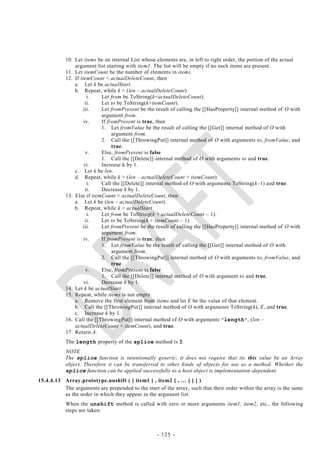 10. Let items be an internal List whose elements are, in left to right order, the portion of the actual
               argument list starting with item1. The list will be empty if no such items are present.
           11. Let itemCount be the number of elements in items.
           12. If itemCount < actualDeleteCount, then
               a. Let k be actualStart.
               b. Repeat, while k < (len – actualDeleteCount)
                      i.   Let from be ToString(k+actualDeleteCount).
                     ii.   Let to be ToString(k+itemCount).
                   iii.    Let fromPresent be the result of calling the [[HasProperty]] internal method of O with
                           argument from.
                    iv.    If fromPresent is true, then
                           1. Let fromValue be the result of calling the [[Get]] internal method of O with
                                argument from.
                           2. Call the [[ThrowingPut]] internal method of O with arguments to, fromValue, and
                                true.
                     v.    Else, fromPresent is false
                           1. Call the [[Delete]] internal method of O with arguments to and true.
                    vi.    Increase k by 1.
               c. Let k be len.
               d. Repeat, while k > (len – actualDeleteCount + itemCount)
                      i.   Call the [[Delete]] internal method of O with arguments ToString(k–1) and true.
                     ii.   Decrease k by 1.
           13. Else if itemCount > actualDeleteCount, then
               a. Let k be (len – actualDeleteCount).
               b. Repeat, while k > actualStart
                      i.   Let from be ToString(k + actualDeleteCount – 1).
                     ii.   Let to be ToString(k + itemCount – 1)
                   iii.    Let fromPresent be the result of calling the [[HasProperty]] internal method of O with
                           argument from.
                    iv.    If fromPresent is true, then
                           1. Let fromValue be the result of calling the [[Get]] internal method of O with
                                argument from.
                           2. Call the [[ThrowingPut]] internal method of O with arguments to, fromValue, and
                                true.
                     v.    Else, fromPresent is false
                           1. Call the [[Delete]] internal method of O with argument to and true.
                    vi.    Decrease k by 1.
           14. Let k be actualStart.
           15. Repeat, while items is not empty
               a. Remove the first element from items and let E be the value of that element.
               b. Call the [[ThrowingPut]] internal method of O with arguments ToString(k), E, and true.
               c. Increase k by 1.
           16. Call the [[ThrowingPut]] internal method of O with arguments " length ", (len –
               actualDeleteCount + itemCount), and true.
           17. Return A.
           The length property of the splice method is 2.
           NOTE
           The splice function is intentionally generic; it does not require that its this value be an Array
           object. Therefore it can be transferred to other kinds of objects for use as a method. Whether the
           splice function can be applied successfully to a host object is implementation -dependent.
15.4.4.13 Array.prototype.unshift ( [ item1 [ , item2 [ , … ] ] ] )
          The arguments are prepended to the start of the array, such that their order within the array is the same
          as the order in which they appear in the argument list.
           When the unshift method is called with zero or more arguments item1, item2, etc., the following
           steps are taken:



                                                   - 125 -
 